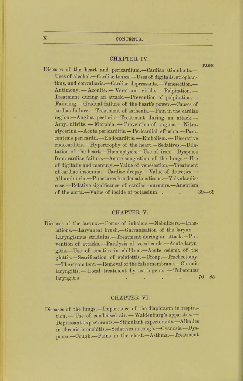 CHAPTER IV. T.. J. ^^^^ Diseases of the heai-t and pericardium.—Cardiac stimulants.— Uses of alcohol.—Cardiac tonics.—Uses of digitalis, strophan- thus, and convallaria.—Cardiac depressants.—Venesection.— Antimony. — Aconite. — Veratrum viiide. — Palpitation. — Treatment during an attack.—Prevention of palpitation.— Fainting.—Gradual failure of the heart's power.—Causes of cardiac failure.—Treatment of asthenia.—Pain in the cardiac region.—Angina pectoris—Treatment during an attack.— Amyl nitrite. — Morphia. — Prevention of angina. —Nitro- glycerine.—Acute pericarditis.— Pericardial effusion.—Para- centesis pericardii.—Endocarditis.—Embolism. — Ulcerative endocarditis.—Hypertrophy of the heart.—Sedatives.—Dila- tation of the heart.—Haemoptysis.—Use of iron.—Dyspncea from cardiac failure.—Acute congestion of the lungs.—Use of digitalis and mercury.—Value of venesection.—Treatment of cardiac insomnia.—Cardiac dropsy.—Value of diuretics.— Albuminuria.—Punctures in oedematous tissue.—Valvular dis- ease.—Relative significance of cardiac murmurs.—Aneurism of the aorta.—Value of iodide of potassium . . 39—69 CHAPTER V. Diseases of the larynx.—Forms of inhalers.—Nebulizers.—Inha- lations.—Laryngeal brush.—Galvanisation of the larynx.— Laryngismus stridulus.—Treatment during an attack.—Pre- vention of attacks.—Paralysis of vocal cords.—Acute laiyn- sitis.—Use of emetics in children.—Acute oedema of the glottis.—Scarification of epiglottis.—Croup.—Tracheotomy. —The steam tent.—Removal of the false membrane.—Chronic laryngitis. — Local treatment by astringents. — Tubercular laryngitis ...... '> CHAPTER VI. Diseases of the lungs.—Importance of the diaphragm in respira- tion.— Use of condensed air.—Waldenburg's apparatus.— Depressant expectorants.—Stimulant expectorants.—Alkalies in chronic bronchitis.—Sedatives in cough.—Cyanosis.—Dys- pnoea.—Cough.—Pains in the chest.—Asthma.—Treatment