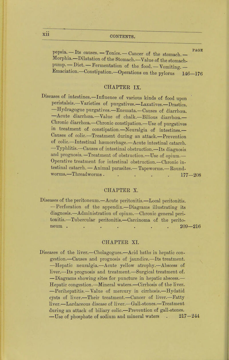 pepsia.-Its causes.-Tonics.-Cancer of the stomach.- Morphia.—Dilatation of the Stomach.—Value of the stomach- pump. —Diet. —Fermentation of the food.— Vomiting.— Emaciation.—Constipation.—Operations on the pylorus ° 146—176 CHAPTER IX. Diseases of intestines.—Influence of various kinds of food upon ' peristalsis.—Varieties of purgatives.—Laxatives.—Drastics. —Hydragogue purgatives.—Enemata.—Causes of diarrhoea. —Acute diarrhoea.—Value of chalk.—Bilious diarrhea.- Chronic diarrhoja.—Chronic constipation.—Use of purgatives in treatment of constipation.—Neuralgia of intestines.— Causes of colic.—Treatment during an attack.—Prevention of colic—Intestinal hasmorrhage.—Acute intestinal catarrh. —Typhlitis.—Causes of intestinal obstruction.—Its diagnosis and prognosis. —Treatment of obstruction.—Use of opium.— Operative treatment for intestinal obstruction.—Chronic in- testinal catarrh. — Animal parasites.— Tapeworms.— Round- worms.—Threadworms ..... 177—208 CHAPTER X. Diseases of the peritoneum.—Acute peritonitis.—Local peritonitis. — Perforation of the appendix.—Diagrams illustrating its diagnosis.—Administration of opium.—Chronic general peri- tonitis.—Tubercular peritonitis.—Carcinoma of the perito- neum ....... 209—216 CHAPTER XI. Diseases of the liver.—Cholagogues.—Acid baths in hepatic con- gestion.—Causes and prognosis of jaundice.—Its treatment. —Hepatic neuralgia.—Acute yellow atrophy.—Abscess of liver.—Its prognosis and treatment.—Surgical treatment of. —Diagi'ams showing sites for puncture in hepatic abscess.— Hepatic congestion.—Mineral waters.—Cirrhosis of the liver. —Perihepatitis.—Value of mercury in cirrhosis.—Hydatid cysts of liver.—Their treatment.—Cancer of liver.—Fatty liver.—Lardaceous disease of liver.—Gall-stones.—Treatment during an attack of biliary colic.—Prevention of gall-stones. —Use of phosphate of sodium and mineral watei-s . 217—244