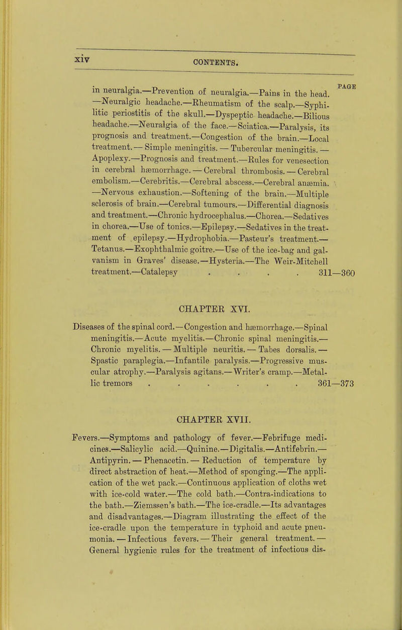 ' 1 *AGE in neuralgia.—Prevention of neuralgia.—Pains in the head. —Neuralgic headache.—Eheumatism of the scalp.—Syphi- litic periostitis of the skull.—Dyspeptic headache.—Bilious headache.—Neuralgia of the face.—Sciatica.—Paralysis, its prognosis and treatment.—Congestion of the brain.—Local treatment. — Simple meningitis. — Tubercular meningitis. — Apoplexy.—Prognosis and treatment.—Eules for venesection in cerebral haemorrhage. — Cerebral thrombosis. — Cerebral embolism.—Cerebritis.-Cerebral abscess.—Cerebral antemia. —Nervous exhaustion.—Softening of the brain.—Multiple sclerosis of brain.—Cerebral tumours.—Differential diagnosis and treatment.—Chronic hydrocephalus.—Chorea.—Sedatives in chorea.—Use of tonics.—Epilepsy.—Sedatives in the treat- ment of epilepsy.—Hydrophobia.—Pasteur's treatment.— Tetanus.—Exophthalmic goitre.—Use of the ice-bag and gal- vanism in Graves' disease.—Hysteria.—The Weir-Mitchell treatment.—Catalepsy . . . , 311—360 CHAPTER XVI. Diseases of the spinal cord.—Congestion and haemorrhage.—Spinal meningitis.—Acute myelitis.—Chronic spinal meningitis.— Chronic myelitis. — Multiple neuritis. — Tabes dorsalis. — Spastic paraplegia.—Infantile paralysis.—Progressive mus- cular atrophy.—Paralysis agitans.—Writer's cramp.—Metal- lic tremors ...... 361—378 CHAPTER XVII. Fevers.—Symptoms and pathology of fever.—Febrifuge medi- cines.—Salicylic acid.—Quinine.—Digitalis.—Antifebrin.— Antipyrin. — Phenacetin. — Reduction of temperature by direct abstraction of heat.—Method of sponging.—The appli- cation of the wet pack.—Continuous application of cloths wet with ice-cold water.—The cold bath.—Contra-indications to the bath.—Ziemssen's bath.—The ice-cradle.—Its advantages and disadvantages.—Diagram illustrating the effect of the ice-cradle upon the temperature in typhoid and acute pneu- monia.— Infectious fevers. — Their general treatment.— General hygienic rules for the treatment of infectious dis-