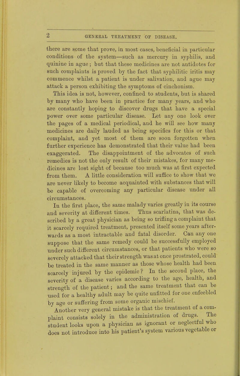 there are some that prove, in most cases, beneficial in particular conditions of the system—such as mercury in syphilis, and quinine in ague; but that these medicines are not antidotes for such complaints is proved by the fact that syphilitic iritis may commence whilst a patient is under salivation, and ague may attack a person exhibiting the symptoms of cinchonism. This idea is not, however, confined to students, but is shared by many who have been in practice for many years, and who are constantly hoping to discover drugs that have a special power over some particular disease. Let any one look over the pages of a medical periodical, and he will see how many medicines are daily lauded as being specifics for this or that complaint, aud yet most of them are soon forgotten when further experience has demonstrated that their value had been exaggerated. The disappointment of the advocates of such remedies is not the only result of their mistakes, for many me- dicines are lost sight of because too much was at first expected from them. A little consideration will suffice to show that we are never likely to become acquainted with substances that will be capable of overcoming any particular disease under all circumstances. In the first place, the same malady varies greatly in its course and severity at different times. Thus scarlatina, that was de- scribed by a great physician as being so trifling a complaint that it scarcely required treatment, presented itself some years after- wards as a most intractable and fatal disorder. Can any one suppose that the same remedy could be successfully employed under such different circumstances, or that patients who were so severely attacked that their strength was at once prostrated, could be treated in the same manner as those whose health had been scarcely injured by the epidemic ? In the second place, the severity of a disease varies according to the age, health, and strength of the patient; and the same treatment that can be used for a healthy adult may be quite unfitted for one enfeebled by age or suffering from some organic mischief. Another very general mistake is that the treatment of a com- plaint consists solely in the administration of drugs. The student looks upon a physician as ignorant or neglectful who does not introduce into his patient's system various vegetable or