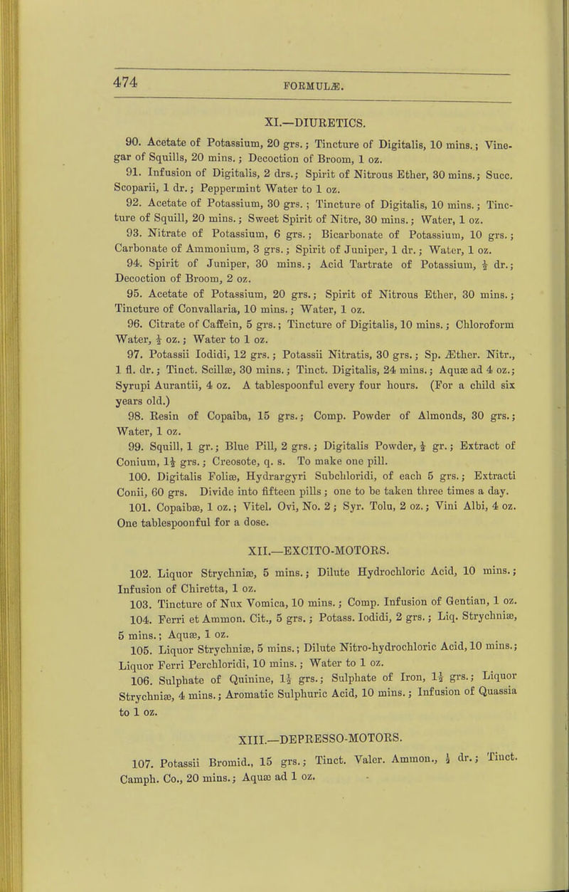 FORMULA. XI.—DIURETICS. 90. Acetate of Potassium, 20 grs.; Tincture of Digitalis, 10 mins. j Vine- gar of Squills, 20 mins.; Decoction of Broom, 1 oz. 91. Infusion of Digitalis, 2 drs.j Spirit of Nitrous Ether, SOmins.j Succ. Scoparii, 1 dr.; Peppermint Water to 1 oz. 92. Acetate of Potassium, 30 grs.; Tincture of Digitalis, 10 mins.; Tinc- ture of Squill, 20 mins.; Sweet Spirit of Nitre, 30 mins.; Water, 1 oz. 93. Nitrate of Potassium, 6 grs.; Bicarbonate of Potassium, 10 grs.; Carbonate of Ammonium, 3 grs.; Spirit of Juniper, 1 dr.; Water, 1 oz. 94. Spirit of Juniper, 30 mins.; Acid Tartrate of Potassium, i dr.; Decoction of Broom, 2 oz. 95. Acetate of Potassium, 20 grs.; Spirit of Nitrous Ether, 30 mins. j Tincture of Convallaria, 10 mins. j Water, 1 oz. 96. Citrate of Caffein, 5 grs.; Tincture of Digitalis, 10 mins.; Chloroform Water, i oz.; Water to 1 oz. 97. Potassii lodidi, 12 grs.; Potassii Nitratis, 30 grs.; Sp. ^ther. Nitr., 1 fl. dr. J Tinct. Scillaj, 30 mins.; Tinct. Digitalis, 24 mins.; Aquae ad 4 oz.; Syrupi Aurantii, 4 oz. A tablespoonful every four hours. (For a child six years old.) 98. Resin of Copaiba, 15 grs.; Comp. Powder of Almonds, 30 grs.; Water, 1 oz, 99. Squill, 1 gr.; Blue Pill, 2 grs.; Digitalis Powder, ^ gr.; Extract of Conium, 1^ grs.; Creosote, q. s. To make one pill. 100. Digitalis Folias, Hydrargyri Subcliloridi, of each 5 grs.; Extracti Conii, 60 grs. Divide into fifteen pills; one to be taken three times a day. 101. CopaibsB, 1 oz.; Vitel. Ovi, No. 2 ; Syr. Tola, 2 oz.; Vini Albi, 4 oz. One tablespoonful for a dose. XII.—EXCITO-MOTORS. 102. Liquor StrychniaB, 5 mins.; Dilute Hydrochloric Acid, 10 mins.; Infusion of Chiretta, 1 oz. 103. Tincture of Nux Vomica, 10 mins.; Comp. Infusion of Gentian, 1 oz. 104. Ferri et Ammon. Cit., 5 grs.; Potass. lodidi, 2 grs.; Liq. Strychnia, 5 mins.; Aquse, 1 oz. 105. Liquor Strychnise, 5 mins.; Dilute Nitro-hydrochloric Acid, 10 mins.; Liquor Ferri Perchloridi, 10 mins.; Water to 1 oz. 106. Sulphate of Quinine, U grs.; Sulphate of Iron, U grs.; Liquor Strychnise, 4 mins.; Aromatic Sulphuric Acid, 10 mins.; Infusion of Quassia to 1 oz. XIII.—DEPRESSO-MOTORS. 107. Potassii Bromid., 15 grs.; Tinct. Valer. Ammon., 4 dr.; Tinct. Camph. Co., 20 mins.; Aqua; ad 1 oz.