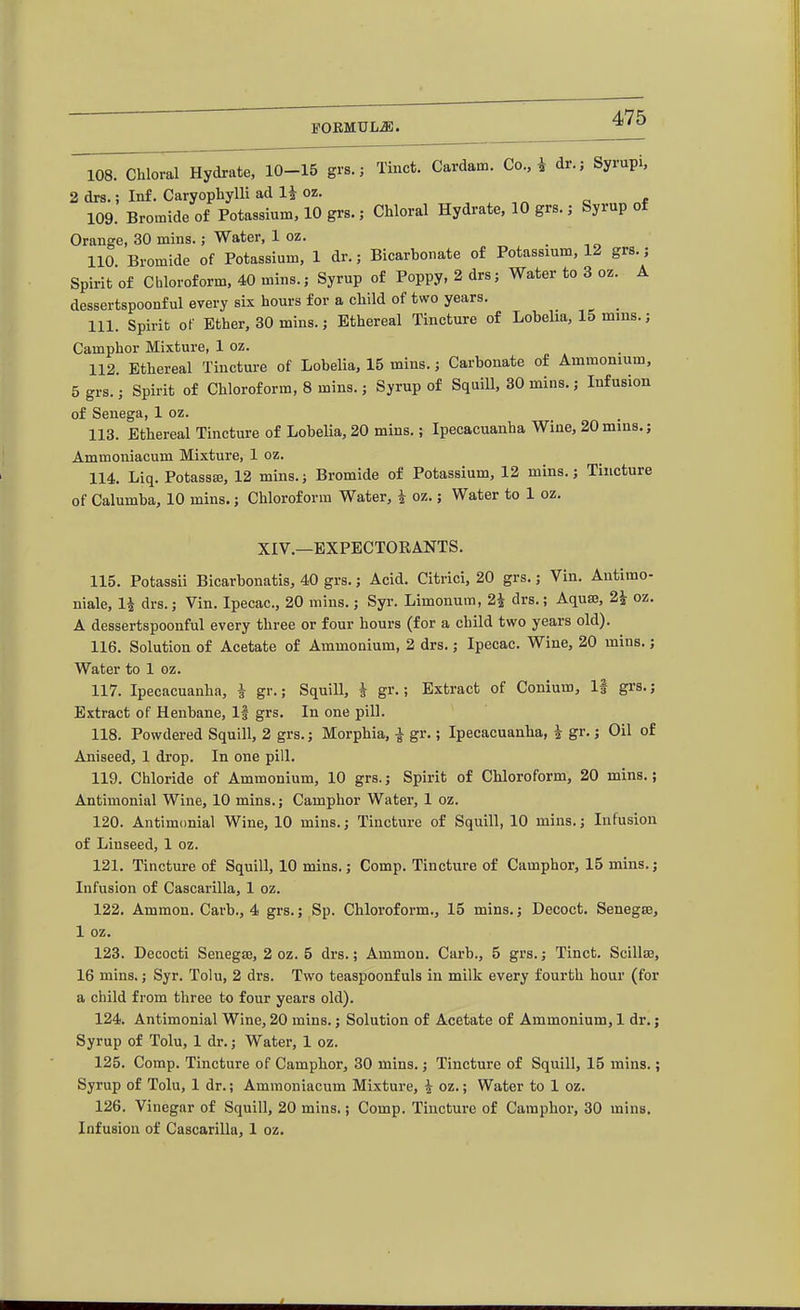 108. Chloral Hydrate, 10-15 grs.; Tinct. Cardam. Co.,i dr.; Syrupi. 2 drs.; Inf. Caryopliylli ad 1^- oz. „ o * 109. Bromide of Potassium, 10 grs.; Chloral Hydrate, 10 grs.; Syrup of Orange, 30 mins.; Water, 1 oz. . -, „ 110 Bromide of Potassium, 1 dr.; Bicarbonate of Potassium, 12 grs.; Spirit of Chloroform, 40 mins.; Syrup of Poppy, 2 drs; Water to 3 oz. A dessertspoonful every six hours for a child of two years. _ 111. Spirit of Ether, 30 mins.; Ethereal Tincture of Lobelia, 15 mms.; Camphor Mixture, 1 oz. 112. Ethereal Tinctui-e of Lobelia, 15 mins.; Carbonate of Ammonium, 5 grs.; Spirit of Chloroform, 8 mins.; Syrup of SquiU, 30 mins.; Infusion of Senega, 1 oz. 113. Ethereal Tincture of LobeUa, 20 mins.; Ipecacuanha Wine, 20mms.; Ammoniacum Mixture, 1 oz. 114. Liq. Potassa3, 12 mins.; Bromide of Potassium, 12 mins.; Tincture of Calumba, 10 mins.; Chloroform Water, i oz.; Water to 1 oz. XIV.—EXPECTORANTS. 115. Potassii Bicarbonatis, 40 grs.; Acid. Citrici, 20 grs.; Vin. Antimo- niale, 1| drs.; Vin. Ipecac, 20 mins.; Syr. Limonum, 2i drs.; Aqu83, 2i oz. A dessertspoonful every three or four hours (for a child two years old). 116. Solution of Acetate of Ammonium, 2 drs.; Ipecac. Wine, 20 mins.; Water to 1 oz. 117. Ipecacuanha, i gr.; Squill, i gr.; Extract of Conium, If grs.; Extract of Henbane, If grs. In one pill. 118. Powdered Squill, 2 grs.; Morphia, a gr.; Ipecacuanha, i gr.; Oil of Aniseed, 1 di'op. In one pill. 119. Chloride of Ammonium, 10 grs.; Spirit of Chloroform, 20 mins.; Antimonial Wine, 10 mins.; Camphor Water, 1 oz. 120. Antimonial Wine, 10 mins.; Tincture of Squill, 10 mins.; Infusion of Linseed, 1 oz. 121. Tincture of Squill, 10 mins.; Comp. Tincture of Camphor, 15 mins.; Infusion of Cascarilla, 1 oz. 122. Ammon. Carb., 4 grs.; Sp. Chloroform., 15 mins.; Decoct. Senegte, 1 oz. 123. Decocti Senegaj, 2 oz. 5 drs.; Ammon. Carb., 5 grs.; Tinct. Scilla3, 16 mins.; Syr. Tolu, 2 drs. Two teaspoonfuls in milk every fourth hour (for a child from three to four years old). 124. Antimonial Wine, 20 mins.; Solution of Acetate of Ammonium, 1 dr.; Syrup of Tolu, 1 dr.; Water, 1 oz. 125. Comp. Tincture of Camphor, 30 mins.; Tincture of Squill, 15 mins.; Syrup of Tolu, 1 dr.; Ammoniacum Mixture, i oz.; Water to 1 oz. 126. Vinegar of Squill, 20 mins.; Comp. Tincture of Camphor, 30 mins. Infusion of Cascarilla, 1 oz.