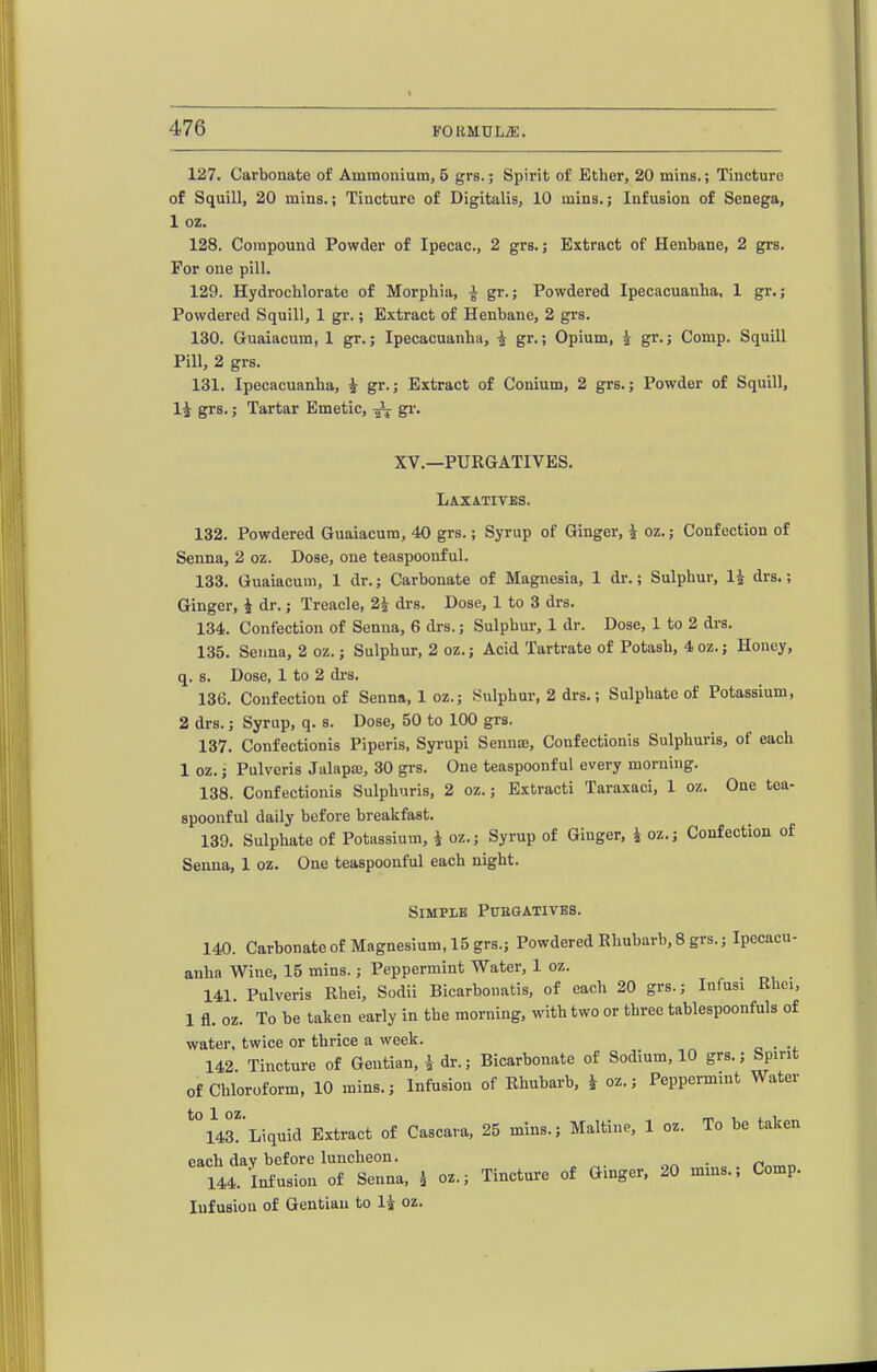 127. Carbonate of Ammonium, 5 grs.; Spirit of Ether, 20 mins.; Tincture of Squill, 20 mins.; Tincture of Digitalis, 10 inins.; Infusion of Senega, 1 oz. 128. Compound Powder of Ipecac, 2 grs.; Extract of Henbane, 2 grs. For one pill. 129. Hydrochlorate of Morphia, ^ gr.; Powdered Ipecacuanha, 1 gr.; Powdered Squill, 1 gr.; Extract of Henbane, 2 grs. 130. Guaiacum, 1 gr.; Ipecacuanha, ^ gr.; Opium, i gr.; Comp. Squill Pill, 2 grs. 131. Ipecacuanha, i gr.; Extract of Conium, 2 grs.; Powder of Squill, 14 grs.; Tartar Emetic, gr. XV.—PUEGATIVES. Laxatives. 132. Powdered Guaiacum, 40 grs.; Syrup of Ginger, i oz.; Confection of Senna, 2 oz. Dose, one teaspoonful. 133. Guaiacum, 1 dr.; Carbonate of Magnesia, 1 dr.; Sulphur, IJ drs.; Ginger, i dr.; Treacle, 2^ drs. Dose, 1 to 3 drs. 134. Confection of Senna, 6 drs.; Sulphur, 1 dr. Dose, 1 to 2 drs. 135. Senna, 2 oz.; Sulphur, 2 oz.; Acid Tartrate of Potash, 4 oz.; Honey, q. s. Dose, 1 to 2 di-s. 136. Confection of Senna, 1 oz.; Sulphur, 2 drs.; Sulphate of Potassium, 2 drs.; Syrup, q. s. Dose, 50 to 100 grs. 137. Confectionis Piperis, Syrupi Sennae, Confectionis Sulphuris, of each 1 oz.; Pulveris Jalapaj, 30 grs. One teaspoonful every morning. 138. Confectionis Sulphuris, 2 oz.; Extracti Taraxaci, 1 oz. One tea- spoonful daily before breakfast. 139. Sulphate of Potassium, i oz.; Syrup of Ginger, i oz.; Confection of Senna, 1 oz. One teaspoonful each night. Simple Puegativbs. 140. Carbonate of Magnesium, 15 grs.; Powdered Rhubarb, 8 grs.; Ipecacu- anha Wine, 15 mins.; Peppermint Water, 1 oz. 141 Pulveris Rhei, Sodii Bicarbonatis, of each 20 grs.; Infusi Rhei, 1 fl. oz. To be taken early in the morning, with two or three tablespoonfuls of water, twice or thrice a week. _ 142. Tincture of Gentian, i dr.; Bicarbonate of Sodium, 10 grs.; Spirit of Chloroform, 10 mins.; Infusion of Rhubarb, ^ oz.; Peppermint Water ^irLiquid Extract of Cascava, 25 mins.; Maltine, 1 oz. To be taken each day before luncheon. . /-. „ 144. Infusion of Senna, ^ oz.; Tincture of Ginger. 20 mins.; Comp. Infusion of Gentian to 1^ oz.