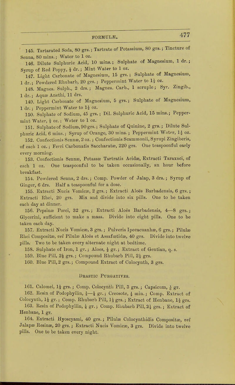 145. Tartarated Soda, 80 grs.; Tartrate of Potassium, 80 grs.; Tincture of Senna, 80 mins.; Water to 1 oz. 146. Dilute Sulphuric Acid, 10 mins.; Sulphate of Magnesium, 1 dr.; Syrup of Red Poppy, i dr.; Mint Water to 1 oz. 147. Light Carbonate of Magnesium, 15 grs.; Sulphate of Magnesium, 1 dr.; Powdered Rhubarb, 20 grs.; Peppermint Water to li oz. 148. Magnes. Sulph., 2 drs.; Magnes. Carb., 1 scruple; Syr. Zingib., 1 dr. J AquBB Anethi, 11 drs. 149. Light Carbonate of Magnesium, 5 grs.j Sulphate of Magnesium, 1 dr.; Peppermint Water to 1^ oz. 150. Sulphate of Sodium, 45 grs.; Dil. Sulphuric Acid, 15 mins.; Pepper- mint Water, i oz.; Water to 1 oz. 151. Sulphate of Sodium, 90 grs.; Sulphate of Quinine, 2 grs.; Dilute Sul- phuric Acid, 6 mins.; Syrup of Orange, 30 mins.; Peppermint Wiitpr, 1^ oz. 152. Confectionis Sennae, 2 oz.; Confectionis Scammonii, Syrupi Zingiberis, of each 1 oz.; Ferri Carbonatis Saccharats, 220 grs. One teaspoonf ul early every morning. 153. Confectionis Sennce, Potassse Tartratis Acidas, Extracti Taraxaci, of each 1 oz. One teaspoonful to be taken occasionally, an hour before breakfast. 154. Powdered Senna, 2 drs.; Comp. Powder of Jalap, 3 drs.; Syrup of Ginger, 6 drs. Half a teaspoonful for a dose. 155. Extracti Nucis Vomicse, 2 grs.; Extracti Aloes Barbadensis, 6 grs.; Extracti Rhei, 20 grs. Mix and divide into six pills. One to be taken each day at dinner. 156. PepsinsB Porci, 32 grs.; Extracti Aloes Barbadensis, 4—8 grs.; Glycerini, suflBcient to make a mass. Divide into eight pills. One to be taken each day. 157. Extracti Nucis Vomicse, 3 grs.; Pulveris Ipecacuanhse, 6 grs.; Pilulae Rhei Compositae, vel Pilulfe Aloes et Assaf cetidte, 40 grs. Divide into twelve pills. Two to be taken every alternate night at bedtime. 158. Sulphate of Iron, 1 gr.; Aloes, ^ gr.; Extract of Gentian, q. s. 159. Blue Pill, 2i grs.; Compound Rhubarb Pill, 2i grs. 160. Blue Pill, 2 grs.; Compound Extract of Colocynth, 3 grs. Deastio Pubgatives. 161. Calomel, 1^ grs.; Comp. Colocynth Pill, 3 grs.; Capsicum, a gr. 162. Resin of Podophyllin, i—i gr.; Creosote, ^ min.; Comp. Extract of Colocynth, 1^ gr.; Comp. Rhubarb Pill, li grs.; Extract of Henbane, 1J grs, 163. Resin of Podophyllin, i gr.; Comp. Rhubarb Pill, 2^ grs.; E.\tract of Henbane, 1 gr. 164. Extracti Hyoscyami, 40 grs.; Pilulae Colocynthidis Compositae, vel Jalapae Resinas, 20 grs.; Extracti Nucis Vomicae, 3 grs. Divide into twelve pills. One to be taken every night.