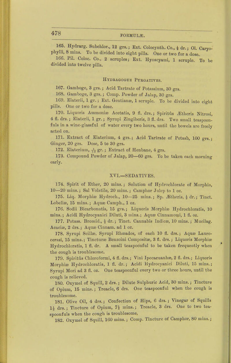 FORMULA. 165. Hydrarg, Subchlor., 12 grs. j Ext. Colocynth. Co., i dr.; 01. Caryo- phylli, 8 mills. To be divided into eight pills. One or two for a dose. 166. Pil. Coloc. Co., 2 scruples; Ext. Hyoscyami, 1 scruple. To be divided into twelve pills. Htdbaqogue Puegatives. 167. Gamboge, 3 grs.; Acid Tartrate of Potassium, 30 grs. 168. Gamboge, 3 grs.; Comp. Powder of Jalap, 30 grs. 169. Elaterii, 1 gr.; Ext. Gentianse, 1 scruple. To be divided into eight pills. One or two for a dose. 170. Liquoris Ammoniae Acetatis, 9 fl. drs.; Spiritus iEtheris Nitrosi, 4 fl. drs.; Elaterii, 1 gr.; Syrupi Zingiberis, 3 fl. drs. Two small teaspoon- fuls in a wine-glassful of water every two hours, until the bowels are freely acted on. 171. Extract of Elaterium, 4 grs.; Acid Tartrate of Potash, 100 grs.; Ginger, 20 grs. Dose, 5 to 30 grs. 172. Elaterium, S^- 5 Extract of Henbane, 4 grs. 173. Compound Powder of Jalap, 20—60 grs. To be taken each morning early. XVI.—SEDATIVES. 174. Spirit of Ether, 20 mins.; Solution of Hydrochlorate of Morphia, 10—20 mins.; Sal Voliitile, 20 mins.; Camphor Julep to 1 oz. 175. Liq. Morphia) Hydroch., 10—25 mins.; Sp. .S^theris, i dr.; Tinct. Lobelise, 15 mins.; Aquae Camph., 1 oz. 176. Sodii Bicarbonatis, 15 grs.; Liquoris Morphia; Hydrochloratis, 10 mins.; Acidi Hydrocyanici Diluti, 3 mins.; Aquaj Cinnamomi, 1 fl. oz. 177. Potass. Bromid., i dr.; Tinct. Caunabis ludicse, 10 mins.; Mucilag. Acaciae, 2 drs.; Aquas Cinnam. ad 1 oz. 178. Syrupi Scillae, Syrupi llhceados, of each 10 fl. drs.; Aquse Lauro- cerasi, 15 mins.; Tincturse Benzoini Compositae, 3 fl. drs.; Liquoris Morphia; Hydrochloratis, 1 fl. dr. A smaU teaspoonful to be taken frequently when the cough is troublesome. 179. Spiritiis Chloroformi, 4 fl. drs.; Vini Ipecacuanhae, 2 fl. drs.; Liquoris Morphisa Hydrochloratis, 1 fl. dr.; Acidi Hydrocyanici Diluti, 15 mins.; Syrupi Mori ad 3 fl. oz. One teaspoonful every two or three hours, until the cough is relieved. 180. Oxymel of Squill, 2 drs.; Dilute Sulphuric Acid, 30 mins.; Tincture of Opium, 15 mins.; Treacle, 6 drs. One teaspoonful when the cough is troublesome. 181. Olive Oil, 4 drs.; Confection of Hips, 6 drs.; Vinegar of Squills li drs.; Tincture of Opium, 7i mins.; Treacle, 3 drs. One to two tea- spoonfuls when the cough is troublesome. 182. Oxymel of Squill, 160 mins.; Comp. Tincture of Camphor, 80 mins.;