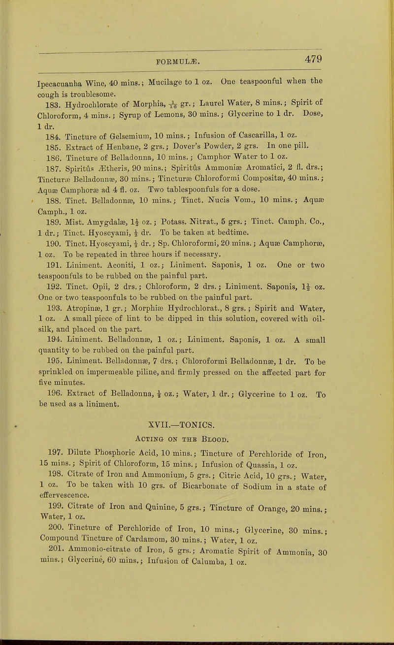 Ipecacuanha Wine, 40 mins,; Mucilage to 1 oz. One teaspoonful wlien the cough is troublesome. 183. Hydrochlorate of Morphia, gr.; Laurel Water, 8 mins.; Spirit of Chloroform, 4 mins.; Syrup of Lemons, 30 mins.; Glycerine to 1 dr. Dose, 1 dr. 184. Tincture of Gelsemium, 10 mins.; Infusion of Cascarilla, 1 oz. 185. Extract of Henbane, 2 grs.; Dover's Powder, 2 grs. In one pill. 186. Tincture of Belladonna, 10 mins.; Camphor Water to 1 oz. 187. Spiritus iEtheris, 90 mins.; Spiritus Ammoniae Aromatici, 2 fl. drs.; TincturiE Belladonna, 30 mins.j Tinctures Chloroformi Compositse, 40 mins.; Aquae Camphorffi ad 4 fl. oz. Two tablespoonfuls for a dose. 188. Tinct. Belladonnaj, 10 mins.; Tinct. Nucis Vom., 10 mins.; Aquas Camph., 1 oz. 189. Mist. Amygdalae, 1^ oz.; Potass. Nitrat., 5 grs.; Tinct. Camph. Co., 1 dr.; Tinct. Hyoscyami, i dr. To be taken at bedtime. 190. Tinct. Hyoscyami, i dr.; Sp. Chloroformi, 20 mins.; Aquse Camphorse, 1 oz. To be repeated in three hours if necessary. 191. Liniment. Aconiti, 1 oz.; Liniment. Saponis, 1 oz. One or two teaspoon fuls to be rubbed on the painful part. 192. Tinct. Opii, 2 drs.; Chloroform, 2 drs.; Liniment. Saponis, 1^ oz. One or two teaspoonfuls to be rubbed on the painful part. 193. Atropinae, 1 gr.; Morphias Hydrochlorat., 8 grs.; Spirit and Water, 1 oz. A small piece of lint to be dipped in this solution, covered with oil- silk, and placed on the part. 194. Liniment. Belladonnae, 1 oz.; Liniment. Saponis, 1 oz. A small quantity to be rubbed on the painful part. 195. Liniment. Belladonnae, 7 drs.; Chloroformi Belladonnae, 1 dr. To be sprinkled on impermeable piline, and firmly pressed on the affected part for five minutes. 196. Extract of Belladonna, J oz.; Water, 1 dr.; Glycerine to 1 oz. To be used as a liniment. XVII.—TONICS. Acting on thb Blood. 197. Dilute Phosphoric Acid, 10 mins.; Tincture of Perchloride of Iron, 15 mins.; Spirit of Chloroform, 15 mins.; Infusion of Quassia, 1 oz. 198. Citrate of Iron and Ammonium, 5 grs.; Citric Acid, 10 grs.; Water, 1 oz. To be taken with 10 grs. of Bicarbonate of Sodium in a state of effervescence. 199. Citrate of Iron and Quinine, 5 grs.; Tincture of Orange, 20 mins.; Water, 1 oz. 200. Tincture of Perchloride of Iron, 10 mins.; Glycerine, 30 mins.; Compound Tincture of Cardamom, 30 mins.; Water, 1 oz. 201. Ammonio-citrate of Iron, 5 grs.; Aromatic Spirit of Ammonia, 30