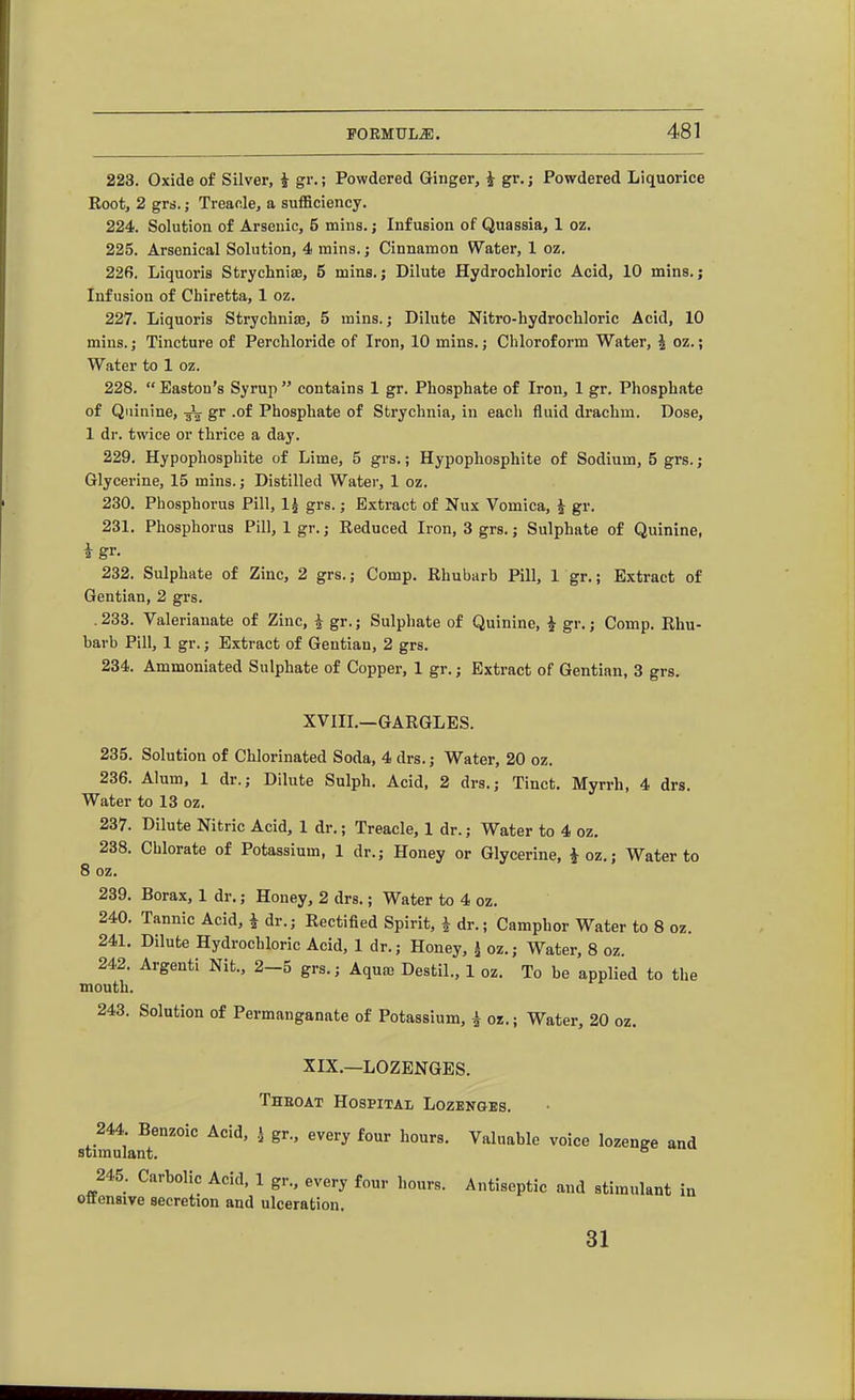 223. Oxide of Silver, i gr.; Powdered Ginger, i gr.; Powdered Liquorice Eoot, 2 grs.; Treacle, a sufficiency. 224. Solution of Arsenic, 5 mins.; Infusion of Quassia, 1 oz. 225. Arsenical Solution, 4 mins.; Cinnamon Water, 1 oz. 226. Liquoris Strychniae, 5 mins.; Dilute Hydrochloric Acid, 10 mins.; Infusion of Chiretta, 1 oz. 227. Liquoris Strychniae, 5 mins. j Dilute Nitro-hydrochloric Acid, 10 mins.; Tincture of Perchloride of Iron, 10 mins.; Chloroform Water, | oz.; Water to 1 oz. 228. Easton's Syruji contains 1 gr. Phosphate of Iron, 1 gr. Phosphate of Quinine, 3^ gr .of Phosphate of Strychnia, in each fluid drachm. Dose, 1 dr. twice or thrice a day. 229. Hypophosphite of Lime, 5 grs.; Hypophosphite of Sodium, 5 grs.; Glycei'ine, 15 mins.; Distilled Water, 1 oz. 230. Phosphorus Pill, IJ grs.; Extract of Nux Vomica, i gr. 231. Phosphorus Pill, 1 gr.; Eeduced Iron, 3 grs.; Sulphate of Quinine, i gr. 232. Sulphate of Zinc, 2 grs.; Comp. Rhubarb Pill, 1 gr.; Extract of Gentian, 2 grs. . 233. Valerianate of Zinc, i gr.; Sulphate of Quinine, i gr.; Comp. Rhu- barb Pill, 1 gr.; Extract of Gentian, 2 grs. 234. Ammoniated Sulphate of Copper, 1 gr.; Extract of Gentian, 3 grs. XVIIL—GARGLES. 235. Solution of Chlorinated Soda, 4 drs.; Water, 20 oz. 236. Alum, 1 dr.; Dilute Sulph. Acid, 2 drs.; Tinct. Myrrh, 4 drs. Water to 13 oz. 237. Dilute Nitric Acid, 1 dr.; Treacle, 1 dr.; Water to 4 oz, 238. Chlorate of Potassium, 1 dr.; Honey or Glycerine, ^oz.; Water to 8 oz. 239. Borax, 1 dr.; Honey, 2 drs.; Water to 4 oz. 240. Tannic Acid, i dr.; Rectified Spirit, i dr.; Camphor Water to 8 oz. 241. Dilute Hydrochloric Acid, 1 dr.; Honey, * oz.; Water, 8 oz. 242. Argenti Nit., 2-5 grs.; Aquaj Destil., 1 oz. To be applied to the mouth. 243. Solution of Permanganate of Potassium, i oz.; Water, 20 oz. XIX.—LOZENGES. Theoat Hospitai; Lozenges. 244. Benzoic Acid, i gr., every four hours. Valuable voice lozenge and stimulant. ° 245. Carbolic Acid, 1 gr., every four hours. Antiseptic and stimulant in ottensive secretion and ulceration. 31