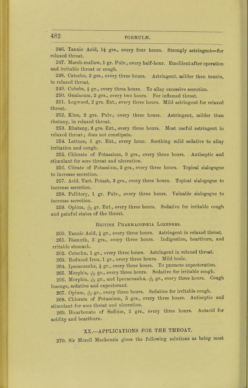 246. Tannic Acid, li grs., every four hours. Strongly astringent—for relaxed throat. 247. Marsh-mallow, 1 gr. Pulv., every half-hour. Emollient after operation and irritable throat or cough. 248. Catechu, 2 grs., every three hours. Astringent, milder than tannin, in relaxed throat. 249. Cubebs, ^ gr., every three hours. To allay excessive secretion. 250. Guaiacum, 2 grs., every two hours. For inflamed throat. 251. Logwood, 2 grs. Ext., every three hours. Mild astringent for relaxed throat. 252. Kino, 2 grs. Pulv., every three hours. Astringent, milder than I'hatany, in relaxed throat. 253. Khatany, 3 grs. Ext., every three hours. Most useful astringent in relaxed throat; does not constipate. 254. Lettuce, 1 gr. Ext., every hour. Soothing mild sedative to allay irritation and cough. 255. Chlorate of Potassium, 3 grs., every three hours. Antiseptic and stimulant for sore throat and ulceration. 256. Citrate of Potassium, 3 grs., every three hours. Topical sialogogue to increase secretion. 257. Acid. Tart. Potash, 3 grs., every three hours. Topical sialogogue to increase secretion. 258. Pellitory, 1 gr. Pulv., every three hours. Valuable sialogogue to increase secretion. 259. Opium, ^ gr. Ext., every three hours. Sedative for irritable cough and painful states of tho throat. Bkitish Phabmaoopceia Lozengbs. 260. Tannic Acid, ^ gr., every three hours. Astringent in relaxed throat. 261. Bismuth, 2 grs., every three hours. Indigestion, heartburn, and rritable stomach. 262. Catechu, 1 gr., every three hours. Astringent in relaxed throat. 263. Eeduced Iron, 1 gr., every three hours. Mild tonic. 264. Ipecacuanha, i gr., every three hours. To promote expectoration. 265. Morphia, gr., every three hours. Sedative for irritable cough. 266. Morphia, jV gr., and Ipecacuanha, gr., every three hours. Cough lozenge, sedative and expectorant. 267. Opium, Jfj gr., every three hours. Sedative for irritable cough. 268. Chlorate of Potassium, 5 grs., every three hours. Antiseptic and stimulant for sore throat and ulceration. 269. Bicarbonate of Sodium, 5 grs., every three hours. Antacid for acidity and heartburn. XX.—APPLICATIONS FOR THE THROAT. 270. Sir Morell Mackenzie gives the following solutions as being most