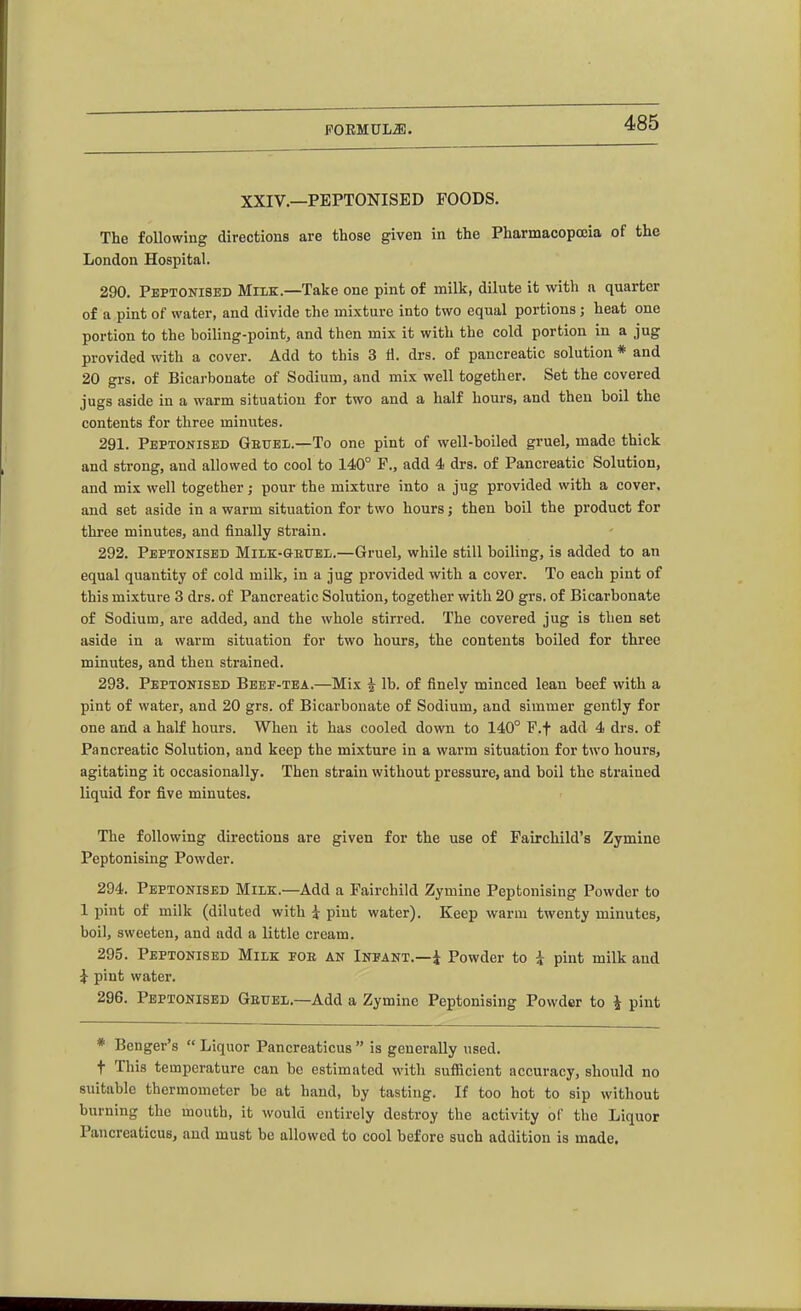 XXIV.—PEPTONISED FOODS. The following directions are those given in the Pharmacopoeia of the London Hospital. 290. PEPTONISED MuK.—Take one pint of milk, dilute it with n quarter of a pint of water, and divide the mixture into two equal portions ; heat one portion to the hoiling-point, and then mix it with the cold portion in a jug provided with a cover. Add to this 3 ti. drs. of pancreatic solution * and 20 grs. of Bicarhouate of Sodium, and mix well together. Set the covered jugs aside in a warm situation for two and a half hours, and then boil the contents for three minutes. 291. PEPTONISED Geuel.—To One pint of well-boiled gruel, made thick and sti-ong, aud allowed to cool to 140° F., add 4 drs. of Pancreatic Solution, and mix well together; pour the mixture into a jug provided with a cover, and set aside in a warm situation for two hours; then boil the product for three minutes, and finally strain. 292. PEPTONISED MiXiK-GEUBL.—Gruel, while still boiling, is added to an equal quantity of cold milk, in a jug provided with a cover. To each pint of this mixture 3 drs. of Pancreatic Solution, together with 20 grs. of Bicarbonate of Sodium, are added, and the whole stirred. The covered jug is then set aside in a warm situation for two hours, the contents boiled for three minutes, and then strained. 293. PEPTONISED Beef-tea.—Mix i lb. of finely minced lean beef with a pint of water, and 20 grs. of Bicarbonate of Sodium, and simmer gently for one and a half hours. When it has cooled down to 140° F.f add 4 drs. of Pancreatic Solution, and keep the mixture in a warm situation for two hours, agitating it occasionally. Then strain without pressure, and boil the strained liquid for five minutes. The following directions are given for the use of Fairchild's Zymine Peptonising Powder. 294. PEPTONISED MiliK.—Add a Fairchild Zymine Peptonising Powder to 1 pint of milk (diluted with i pint water). Keep warm twenty minutes, boil, sweeten, and add a little cream. 295. PEPTONISED Milk foe an Infant.—i Powder to i pint milk and i pint water. 296. PEPTONISED Geuel.—Add a Zymine Peptonising Powder to i pint * Benger's  Liquor Pancreaticus  is generally used. t This temperature can be estimated with sufficient accuracy, should no suitable thermometer be at hand, by tasting. If too hot to sip without burning the mouth, it would entirely destroy the activity of the Liquor Pancreaticus, aud must be allowed to cool before such addition is made.