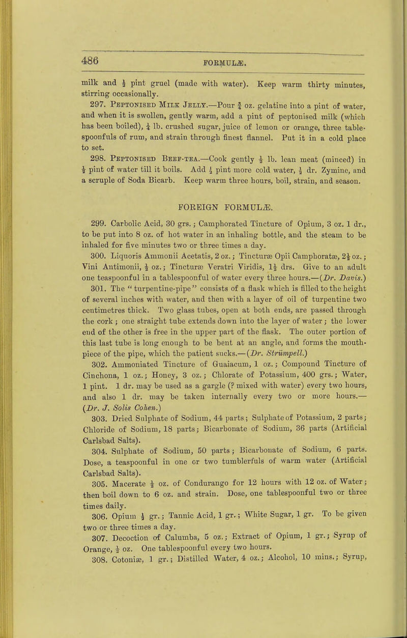 milk and i pint gruel (made with water). Keep warm thirty minutes, stirring occasionally. 297. Peptonised Milk Jellt.—Pour f oz. gelatine into a pint of water, and when it is swollen, gently warm, add a pint of peptonised milk (which has been boiled), i lb. crushed sugar, juice of lemon or orange, three table- spoonfuls of rum, and strain through finest flannel. Put it in a cold place to set. 298. Peptonised Beef-tea.—Cook gently ^ lb. lean meat (minced) in i pint of water till it boils. Add J pint more cold water, 5 dr. Zymine, and a scruple of Soda Bicarb. Keep warm three hours, boil, strain, and season. FOREIGN FORMUL.aE. 299. Carbolic Acid, 30 grs.; Camphorated Tincture of Opium, 3 oz. 1 dr., to be put into 8 oz. of hot water in an inhaling bottle, and the steam to be inhaled for five minutes two or three times a day. 300. Liquoris Ammonii Acetatis, 2 oz.; Tincturae Opii Camphorataj, 2 J oz.; Vini Antimonii, i oz.; Tincturaj Veratri Viridis, 1^ drs. Give to an adult one teaspoonful in a tablespoonful of water every three hours.—{Dr. Davis.) 301. The turpentine-pipe consists of a flask which is filled to the height of several inches with water, and then with a layer of oil of turpentine two centimetres thick. Two glass tubes, open at both ends, are passed through the cork ; one straight tube extends down into the layer of water; the lower end of the other is free in the upper part of the flask. The outer portion of this last tube is long enough to be bent at an angle, and forms the mouth- piece of the pipe, which the patient sucks.— {Dr. Strumpell.) 302. Ammoniated Tincture of Guaiacum, 1 oz.; Compound Tincture of Cinchona, 1 oz.; Honey, 3 oz.; Chlorate of Potassium, 400 grs.; Water, 1 pint. 1 dr. may be used as a gargle (? mixed with water) every two hours, and also 1 dr. may be taken internally every two or more hours.— {Dr. J. Solis Cohen.) 303. Dried Sulphate of Sodium, 44 parts; Sulphate of Potassium, 2 parts; Chloride of Sodium, 18 parts; Bicarbonate of Sodium, 36 parts (Artificial Carlsbad Salts). 304. Sulphate of Sodium, 50 parts; Bicarbonate of Sodium, 6 parts. Dose, a teaspoonful in one or two tumblerfuls of warm water (Artificial Carlsbad Salts). 305. Macerate 4 oz. of Condurango for 12 hours with 12 oz. of Water; then boil down to 6 oz. and strain. Dose, one tablespoonful two or three times daily. 306. Opium ^ gr.; Tannic Acid, 1 gr.; White Sugar, 1 gr. To be given two or three times a day. 307. Decoction of Calumba, 5 oz.; Extract of Opium, 1 gi'.j Syrup of Orange, i oz. One tablespoonful every two hours. 308. CotoniEB, 1 gr.; Distilled Water, 4 oz.; Alcohol, 10 mins.; Syrup,