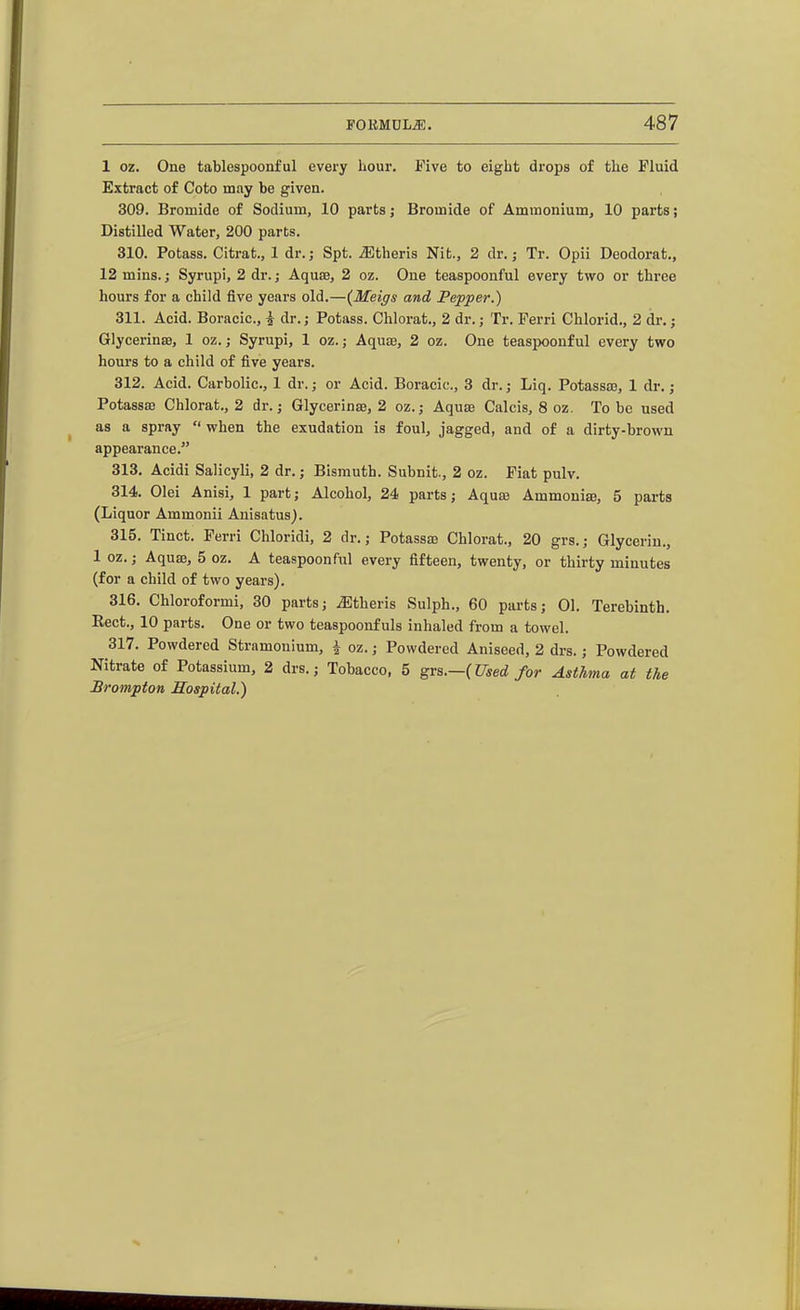 1 oz. One tablespoonful every hour. Five to eight drops of the Fluid Extract of Goto may be given. 309. Bromide of Sodium, 10 parts; Bromide of Ammonium^ 10 parts; Distilled Water, 200 parts. 310. Potass. Citrat., 1 dr.; Spt. iEtheris Nit., 2 dr.; Tr. Opii Deodorat., 12 mins.; Syrupi, 2 dr.j Aquae, 2 oz. One teaspoonful every two or three hours for a child five years old.—(Meiffs and Pepper.) 311. Acid. Boracic, i dr.; Potass. Chlorat., 2 dr.; Tr. Ferri Chlorid., 2 dr.; Glycerinae, 1 oz.; Syrupi, 1 oz.; Aquas, 2 oz. One teasiX)onful every two hours to a child of five years. 312. Acid. Carbolic, 1 dr.; or Acid. Boracic, 3 dr.; Liq. Potassas, 1 dr.; Potassas Chlorat., 2 dr.; Glycerinse, 2 oz.; Aquae Calcis, 8 oz. To be used as a spray  when the exudation is foul, jagged, and of a dirty-brown appearance. 313. Acidi Salicyli, 2 dr.; Bismuth. Subnit., 2 oz. Fiat pulv. 314. Olei Anisi, 1 part; Alcohol, 24 parts; Aquse Ammoniae, 5 parts (Liquor Ammonii Anisatus). 315. Tinct. Ferri Chloridi, 2 dr.; Potassae Chlorat., 20 grs.; Glycerin., 1 oz.; Aquaa, 5 oz. A teaspoonful every fifteen, twenty, or thirty minutes (for a child of two years). 316. Chloroformi, 30 parts; ^theris Sulph., 60 parts; 01. Terebinth. Rect., 10 parts. One or two teaspoonf uls inhaled from a towel. 317. Powdered Stramonium, i oz.; Powdered Aniseed, 2 drs.; Powdered Nitrate of Potassium, 2 drs.; Tobacco, 5 grs.—(Used for Asthma at the Brompton Hospital.)