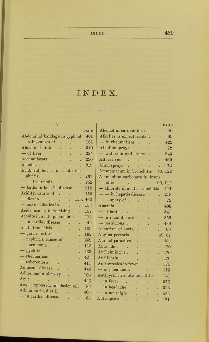 INDEX. A. PAGE PAGE Alcohol in cardiac disease . 40 Abdominal bandage in typhoid 401 Alkalies as expectorants . . 89 — pain, causes of . 161 — in rheumatism . . 422 Abscess of brain 340 Alkaline sprays . 72 — of liver .... 225 — waters in gall-stones . . 243 Accumulators .... 290 Alteratives . 469 Acholia ..... 219 Alum sprays . . 72 Acid, sulphuric, in acute ne- Ammoniacum in bronchitis 90, 122 phritis 261 Ammonium carbonate in bron- in uraemia 252 chitis .... 90, 112 — baths in hepatic disease 218 — chloride in acute bronchitis 111 Acidity, causes of . 152 in hepatic disease . . 218 — diet in . . . 153, 460 spray of, . 72 — use of alkalies in 153 Anaemia .... . 438 Acids, use of, in vomiting 157 — of brain . 341 Aconite in acute pneumonia 115 — in renal disease . . 256 — in cardiac disease 42 — pernicious . . 439 Acute bronchitis 109 Aneurism of aorta . . 68 — gastric catarrh . 162 Angina pectoris 49, 67 — nephritis, causes of 259 Animal parasites . 205 — pneumonia .... 113 Antacids .... . 470 — pyelitis .... 263 Anthelmintics . . 470 — rheumatism 421 AntLfebrin . 376 — tuberculosis 411 Antipyretics in fever . . 375 Addison's disease 446 — in pneumonia . 115 Adhesions in pleurisy 105 Antipyrin in acute tonsillitis . 141 Ague • . . . . 426 — in fever . 376 Air, compressed, inhalation of . 86 — in headache . 323 Albuminuria, diet in 466 — in neuralgia . 322 — in cardiac disease 63 Antiseptics . 471