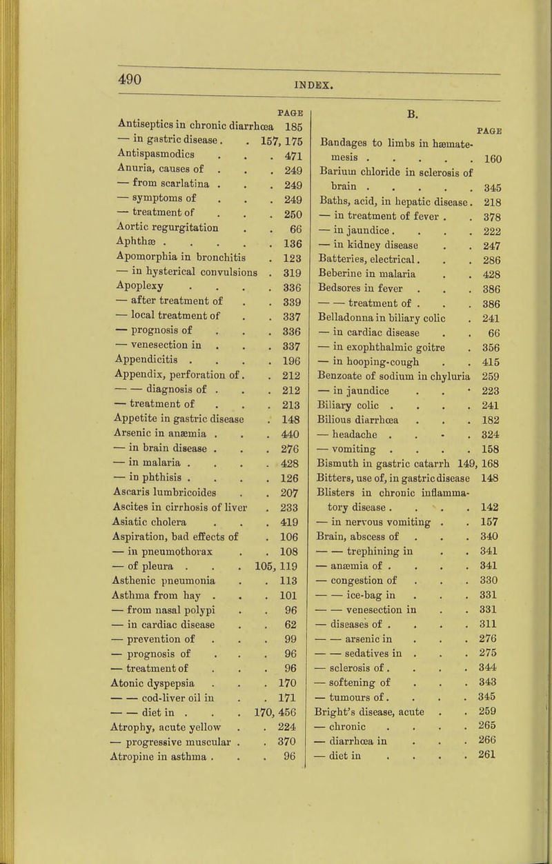 INDEX. PAGE B. Antiseptics in chronic diarrhoea 185 PAGE — in gastric disease. 157,175 Bandages to limbs in haamate- Antispasmodics . 471 mesis 160 Anuria, causes of . . 249 Barium chloride in sclerosis of — from scarlatina . . 249 brain 345 — symptoms of . 249 Baths, acid, in hepatic disease. 218 — treatment of . 250 — in treatment of fever . 378 Aortic regurgitation . 66 — in jaundice.... 222 Aphtha .... . 136 — in kidney disease 247 Apomorphia in bronchitis . 123 Batteries, electrical, 286 — in hysterical convulsions . 319 Beberine in malaria 428 Apoplexy . 336 Bedsores in fever 386 — after treatment of . 339 treatment of . 386 — local treatment of . 337 Belladonna in biliary colic 241 — prognosis of . 336 — in cardiac disease 66 — venesection in . 337 — in exophthalmic goitre 356 Appendicitis , . 196 — in hooping-cough 415 Appendix, perforation of. . 212 Benzoate of sodium in chyluria 259 diagnosis of . . 212 — in jaundice 223 — treatment of . 213 Biliary colic .... 241 Appetite in gastric disease . 148 Bilious diarrhoea 182 Arsenic in anaemia . . 440 — headache . . - . 324 — in brain disease . . 276 — vomiting .... 158 — in malaria . . 428 Bismuth in gastric catarrh 149, 168 — in phthisis . . 126 Bitters, use of, in gastric disease 148 Ascaris lumbricoides . 207 Blisters in chronic inflamma- Ascites in cirrhosis of liver . 233 tory disease.... 142 Asiatic cholera , 419 — in nervous vomiting . 157 Aspiration, bad effects of . 106 Brain, abscess of . . . 340 — in pneumothorax . 108 trephining in 341 — of pleura . 105,119 — ansBmia of . . . 341 Asthenic pneumonia . 113 — congestion of . . . 330 Asthma from hay . . 101 ice-bag in . . . 331 — from nasal polypi , 96 venesection in 331 — in cardiac disease . 62 — diseases of . 311 — prevention of . 99 arsenic in . . . 276 — prognosis of . 96 sedatives in . 275 — treatment of . 96 — sclerosis of. 344 Atonic dyspepsia . 170 — softening of . . . 343 cod-liver oil in . 171 — tumours of. 345 diet in . 170, 456 Bright's disease, acute 259 Atrophy, acute yellow . 224 — chronic .... 265 — progressive muscular . . 370 — diarrhoea in . . . 266 Atropine in asthma . . 96 — diet in .... 261