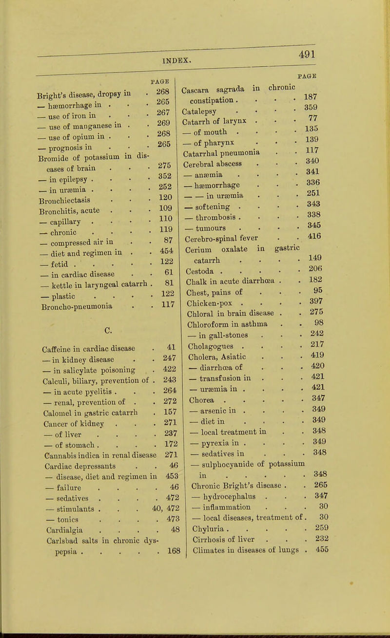 Briglit's disease, dropsy in — haemorrhage in — use of iron in — use of manganese in — use of opium in — prognosis in Bromide of potassium in dis eases of brain — in epilepsy . — in ursemia . Bronchiectasis Bronchitis, acute — capillary — chronic — compressed air in — diet and regimen in . — fetid . . . • — in cardiac disease — kettle in laryngeal catarrh — plastic Broncho-pneumonia PAGK 268 265 267 269 268 265 , 275 , 352 . 252 . 120 . 109 . 110 . 119 . 87 . 454 . 122 , 61 . 81 . 122 . 117 PAGE Caffeine in cardiac disease — in kidney disease — in salicylate poisoning Calculi, biliary, prevention of . — in acute pyelitis . — renal, prevention of . Calomel in gastric catarrh Cancer of kidney — of liver , . . . — of stomach. . . . Cannabis indica in renal disease Cardiac depressants — disease, diet and regimen in — failure . . . . — sedatives . . . . — stimulants — tonics Cardialgia Carlsbad salts in chronic dys- pepsia Cascara sagrada in chronic constipation. Catalepsy Catarrh of larynx . — of mouth . — of pharynx Catarrhal pneumonia Cerebral abscess — anasmia — hsemorrhage in ura3mia — softening . — thrombosis . — tumours Cerebro-spinal fever Cerium oxalate in gastric catarrh Cestoda . Chalk in acute diarrhoea Chest, pains of Chicken-pox . Chloral in brain disease Chloroform in asthma — in gall-stones Cholagogues . Cholera, Asiatic — diarrhoea of — transfusion in — uraemia in . Chorea . — arsenic in . — diet in — local treatment in — pyrexia in . — sedatives in — sulphocyanide of potassium in Chronic Bright's disease — hydrocephalus — inflammation — local diseases, treatment of. Chyluria . Cirrhosis of liver 168 Climates in diseases of lungs 41 247 422 243 264 272 157 271 237 172 271 4(5 453 . 46 . 472 40, 472 . 473 . 48 187 359 77 135 139 117 340 341 336 251 343 338 345 416 149 206 182 95 397 275 98 242 217 419 420 421 421 347 , 349 . 349 , 348 . 349 . 348 348 265 347 30 30 259 232 455