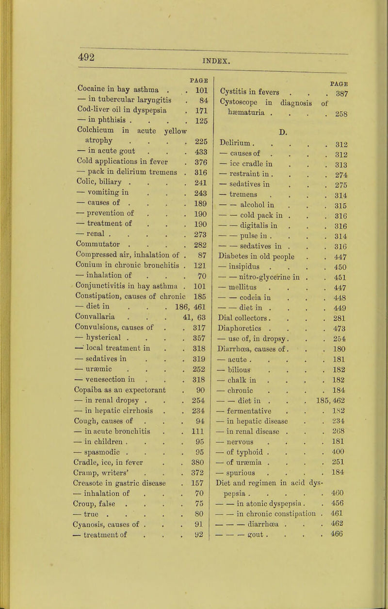 INDEX. Cocaine in hay asthma ■P A /IT* JrAtrifi Cystitis in revers PAGE 387 — in tubercular larviimfis fid. Cystoscopc in diagnosis of Cod-liver oil in dyspepsia •*■ # haamaturia . . . . 258 — in phthisis . . . . 125 Colchicum in acute yellow JLr. atrophy It J • • • • 225 Delirium. . . , , 312 — in acute gout 433 — causes of .... 312 Cold applications in fever o / u — ice cradle in . . . 313 — pack in delirium tremens 316 — restraint in . , , 274 Colic, biliary .... 241 — sedatives in ... 275 — vomiting in . . . — tremens .... 314 — causes of . 189 — — alcohol in . , . 315 — prevention of . cold pack in , 316 — treatment of . . . IPO digitalis in . . . 316 — renal 273 pulse in . 314 Commutator .... 282 sedatives in . 316 Compressed air, inhalation of . 87 XJlOiUCbxiii lU UiU UcOpiG • ■ Conium in chronic bronchitis . 121 ^^^^ 1 n oi T\t /111 ft lUsipiClUS • • • . A cr» — inhalation of . . . 70 nitro-glycerine in . Conjunctivitis in hay asthma . 101 lUclilCUS • fl « . A A^ Constipation, causes of chronic 185 —- — codeia in • • • AAQ 4:40 — diet in . . . 186, 461 — diet m • • • • A AO 44y Convallaria ... 41, 63 ■M-flaL CUllCLfUvlO ■ • • • Convulsions, causes of 317 Diaphoretics .... 473 — hysterical .... 357 — use of, in dropsy. 254 —local treatment in 318 Diarrhoea, causes of. 180 — sedatives in . . . 319 — acute 181 — ursemic .... 252 — bilious .... 182 — venesection in . 318 — chalk in ... . 182 Copaiba as an expectorant 90 — chronic .... 184 — in renal dropsy , 254 diet in . . . 185,462 — in hepatic cirrhosis 234 — fermentative 1,S2 Cough, causes of . . . 94 — in hepatic disease 234 — in acute bronchitis 111 — in renal disease . 2(J8 — in children .... 95 — nervous .... 181 — spasmodic .... 95 — of typhoid .... 400 Cradle, ice, in fever 380 — of uraemia .... 251 Cramp, writers' 372 — spurious .... 184 Creasote in gastric disease 157 Diet and regimen in acid dys- — inhalation of . . . 70 pepsia 4(J0 Croup, false .... 75 in atouic dyspepsia . 456 — true ..... 80 in chronic constipation . 461 Cyanosis, causes of . 91 diarrhoea . 462 — treatment of . . . 92 gout .... 466