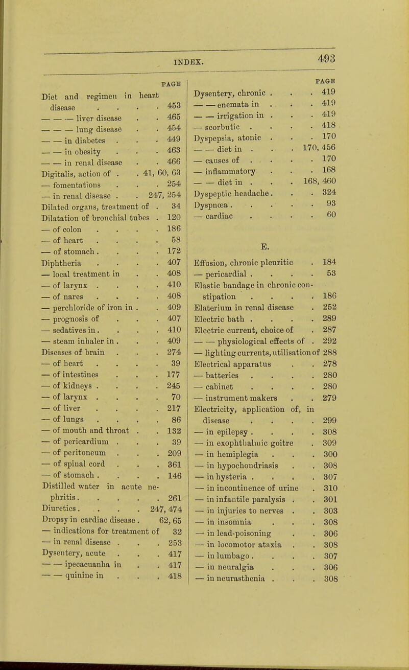 PAGE PAGE Diet and regiincii in heart Dysentery, chronic . . 419 disease . 453 enemata in . 419 liver disease . 465 irrigation in . . 419 lung disease . 454 — scorbutic . 418 in diabetes . 449 Dyspepsia, atonic . . 170 in obesity . 463 diet in . 170, 456 in renal disease . 466 — causes of . . 170 Digitalis, action of . — fomentations . 41, 60, 63 — inflammatory . 168 . 254 diet in . 168, 460 — in renal disease . 247, 254 Dyspeptic headache. . 324 Dilated organs, treatment of . 34 Dyspnoea.... . 93 Dilatation of bronchial tubes . 120 — cardiac 60 — of colon . 186 — of heart . 58 E. — of stomach. . 172 Diphtheria . 407 Effusion, chronic pleuritic . 184 — local treatment in . 408 — pericardial . . 53 — of larynx . . 410 Elastic bandage in chronic con- — of nares . 408 stipation . 186 — perchloride of iron in . 409 Elaterium in renal disease , 252 — prognosis of . 407 Electric bath . . 289 — sedatives in. . 410 Electric current, choice of . 287 — steam inhaler in . . 409 physiological effects of . 292 Diseases of brain . 274 — lighting currents, utilisation of 288 — of heart . 39 Electrical apparatus . 278 — of intestines . 177 — batteries . 280 — of kidneys . . 245 — cabinet . 280 — of larynx . . 70 — instrument makers . 279 — of liver . 217 Electricity, application of. in — of lungs . 86 disease . 299 — of mouth and throat . 132 — in epilepsy . . 308 — of pericardium . . 39 — in exophtbaluiic goitre . 309 — of peritoneum . 209 — in hemiplegia . 300 — of spinal cord . 361 — in hypochondriasis . 308 — of stomach . . 146 — in hysteria . . 307 Distilled water in acute ne- — in incontinence of urine . 310 phritis . . 261 — in infantile paralysis . . 301 Diuretics. . 247,474 — in injuries to nerves . . 303 Dropsy in cardiac disease 62, 65 — in insomnia . 308 — indications for treatment of 32 —■ in lead-poisoning . 306 — m renal disease . . 253 — in locomotor ataxia . 308 Dysentei-y, acute . 417 — in lumbago. . 307 ipecacuanha in . 417 — in neuralgia . 306 quinine in . 418 — in neurasthenia . . 308