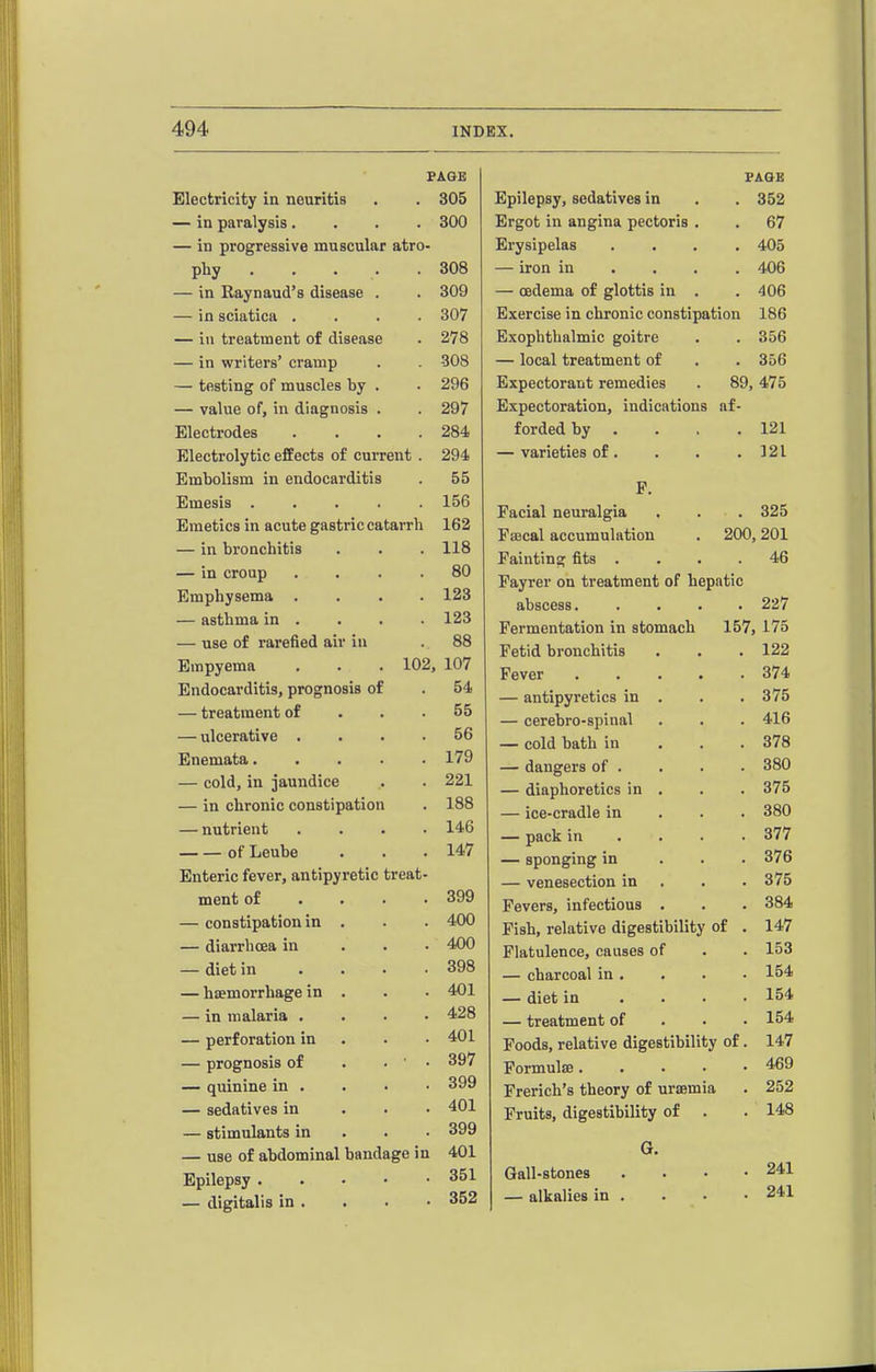 PAGE Electricity in neuritis . . 305 — in paralysis.... 300 — in progressive muscular atro- phy 308 — in Raynaud's disease . . 309 — in sciatica .... 307 — in treatment of disease . 278 — in writers' cramp . . 308 — testing of muscles by . . 296 — value of, in diagnosis . . 297 Electrodes . . . .284 Electrolytic effects of current . 294 Embolism in endocarditis . 55 Emesis 156 Emetics in acute gastric catarrh 162 — in bronchitis . . . 118 — in croup .... 80 Emphysema .... 123 — asthma in . . . . 123 — use of rarefied air in . 88 Empyema . . . 102, 107 Endocarditis, prognosis of . 54 — treatment of . . .55 — ulcerative .... 56 Enemata 179 — cold, in jaundice . . 221 — in chronic constipation . 188 — nutrient .... 146 of Leube . . .147 Enteric fever, antipyretic treat- ment of . . . .399 — constipation in . . . 400 — diarrhoea in . . . 400 — diet in .... 398 — haemorrhage in . . . 401 — in malaria .... 428 — perforation in • . .401 — prognosis of . . ■ . 397 — quinine in . . . ■ 399 — sedatives in . . • 401 — stimulants in . . . 399 — use of abdominal bandage in 401 Epilepsy 351 — digitalis in . 352 FAQB Epilepsy, sedatives in . . 352 Ergot in angina pectoris . . 67 Erysipelas .... 405 — iron in ... . 406 — oedema of glottis in . . 406 Exercise in chronic constipation 186 Exophthalmic goitre . . 356 — local treatment of . . 356 Expectorant remedies . 89,475 Expectoration, indications af- forded by . . . .121 — varieties of. . . .121 P. Facial neuralgia . . . 325 Faecal accumulation . 200,201 Fainting fits . . . .46 Fayrer on treatment of hepatic abscess. .... 227 Fermentation in stomach 157, 175 Fetid bronchitis . . .122 Fever 374 — antipyretics in . . . 375 — cerebro-spinal . . . 416 — cold bath in . . . 378 — dangers of . . . . 380 — diaphoretics in . . . 375 — ice-cradle in . . . 380 — pack in ... • 377 — sponging in . . . 376 — venesection in . . . 375 Fevers, infectious . . . 384 Fish, relative digestibility of . 147 Flatulence, causes of . . 153 — charcoal in. . . • 154 — diet in .... 154 — treatment of . . • 154 Foods, relative digestibility of. 147 Formulae 469 Frerich's theory of uraemia . 252 Fruits, digestibility of . . 148 G. Gall-stones — alkalies in 241 241