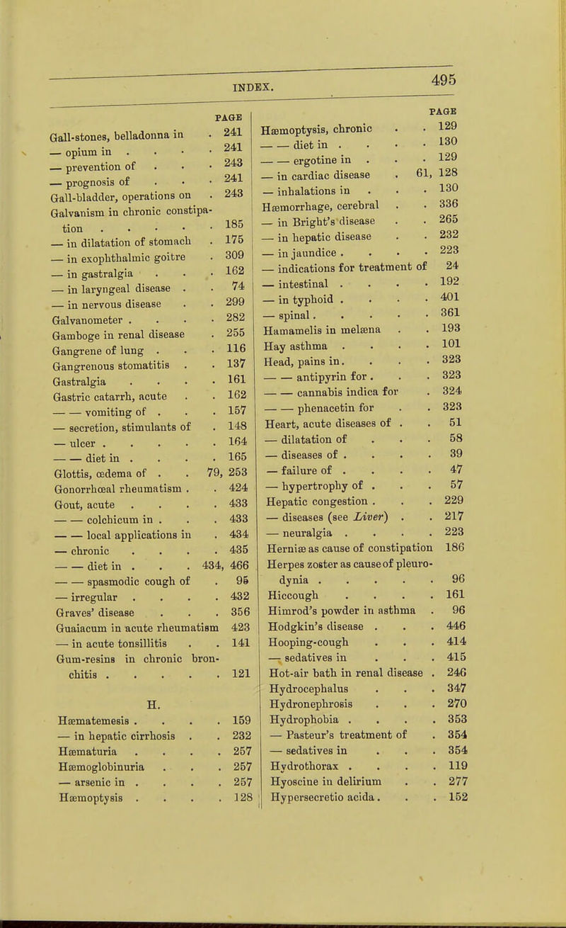 FAQE Gall-stones, belladonna in . 241 94.1 — opium in . . • • ■^^•^ — prevention of . • • ^43 — prognosis of . • • Gall-bladder, operations on . 243 Galvanism in chronic constipa- tion — in dilatation of stomach . 175 — in exophthalmic goitre . 309 — in gastralgia . . • 162 — in laryngeal disease . . 74 — in nervous disease . . 299 Galvanometer .... 282 Gamboge in renal disease . 255 Gangrene of lung . . . 116 Gangrenous stomatitis . . 137 Gastralgia . . • .161 Gastric catarrh, acute . .162 vomiting of . . . 157 — secretion, stimulants of . 148 — ulcer 164 diet in . . . . 165 Glottis, oedema of . . 79, 253 Gonorrhoeal rheumatism . . 424 Gout, acute .... 433 colchicum in . . . 433 local applications in . 434 — chronic .... 435 diet in . . . 434, 466 spasmodic cough of . 96 — irregular .... 432 Graves' disease . . . 356 Guaiacum in acute rheumatism 423 — in acute tonsUlitis • . 141 Gum-resins in chronic bron- chitis 121 H. Hsematemesis . . 159 — in hepatic cirrhosis . 232 Hcematuria . 257 HEomoglobinuria . 257 — arsenic in . . 257 Hsemoptysis . . 128 HaBmoptysis, chronic diet in . ergotine in — in cardiac disease — inhalations in Hsemorrhage, cerebral — in Bright's disease — in hepatic disease — in jaundice . — indications for treatment of — intestinal . — in typhoid . — spinal. Hamamelis in melsena Hay asthma Head, pains in. antipyrin for. cannabis indica for phenacetin for Heart, acute diseases of — dilatation of — diseases of . — failure of . — hypertrophy of Hepatic congestion — diseases (see Liver) — neuralgia . Herniffias cause of constipation Herpes zoster as cause of pleuro- dynia . . . . . Hiccough . . . . Himrod's powder in asthma Hodgkin's disease . Hooping-cough — sedatives in . . . Hot-air bath in renal disease . Hydrocephalus Hydronephrosis Hydrophobia . . . . — Pasteur's treatment of — sedatives in . . , Hydrothorax . Hyoscine in delirium Hypersecretio acida. PA0E . 129 . 130 . 129 61, 128 . 130 336 265 232 223 24 192 401 361 193 101 323 323 324 323 51 58 39 47 57 229 217 223 186 96 161 96 446 414 415 246 347 270 353 354 354 119 277 152
