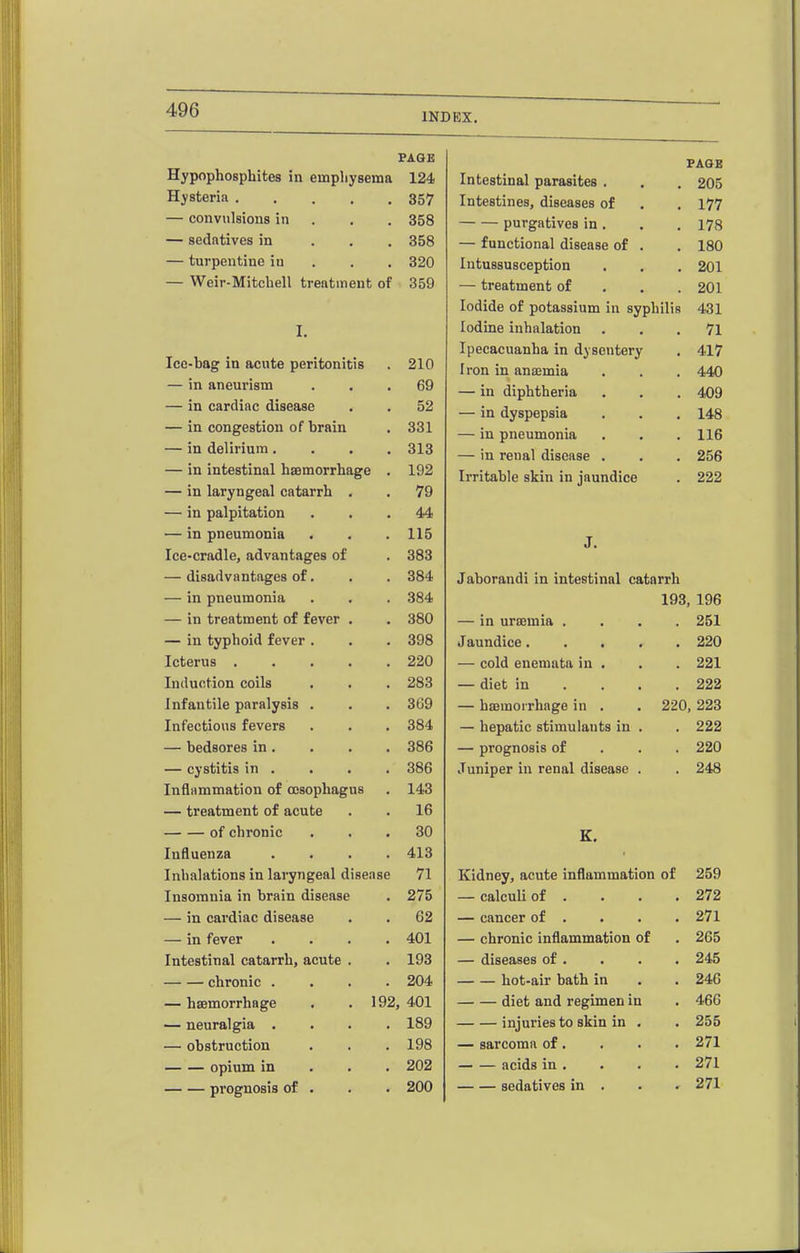 INDEX. Hypophosphites in empliysema PAGE f AOE 124 Intestinal parasites . 205 Hysteria 357 Intestines, diseases of 177 — convulsions in . . . 358 purgatives in. 178 — sedatives in . . . 358 — functional disease of . 180 — turpentine iu . . . 320 Intussusception 201 — Weir-Mitchell treatment of 359 — treatment of . . . 201 Iodide of potassium in syphilis 431 I. Iodine inhalation 71 Ice-bag in acute peritonitis Ipecacuanha in dysentery 417 210 Iron in anaemia 440 — in aneurism 69 — in diphtheria 409 — in cardiac disease 52 — in dyspepsia 148 — in congestion of brain 331 — in pneumonia 116 — in delirium .... 313 — in renal disease . 256 — in intestinal hsemorrhage . 192 Irritable skin in jaundice 222 — in laryngeal catarrh . 79 — in palpitation 44 — in pneumonia 115 J. Ice-cradle, advantages of 383 — disadvantages of. 384 Jaborandi in intestinal catarrh — in pneumonia 384 193, 196 — in treatment of fever . 380 — in urajmia .... 251 — in typhoid fever . 398 Jaundice 220 Icterus ..... 220 — cold enemata in . 221 Induction coils 283 — diet in ... . 222 Infantile paralysis . 369 — haemorrhage in . . 220, 223 Infectious fevers 384 — hepatic stimulants in . 222 — bedsores in. 386 — prognosis of . . . 220 — cystitis in . 386 Juniper in renal disease . 248 Inflammation of oesophagus 143 — treatment of acute 16 of chronic 30 K. Influenza .... 413 Inhalations in laryngeal disease 71 Kidney, acute inflammation of 259 Insomnia in brain disease 275 — calculi of . 272 — in cardiac disease 62 — cancer of . 271 — in fever .... 401 — chronic inflammation of 265 Intestinal catarrh, acute . 193 — diseases of . 245 chronic .... 204 hot-air bath in 246 — hsemorrhage . .192, 401 diet and regimen in 466 — neuralgia .... 189 injuries to skin in . 255 — obstruction 198 — sarcoma of. 271 — — opium in . . . 202 acids in . 271 prognosis of . 200 sedatives in . 271
