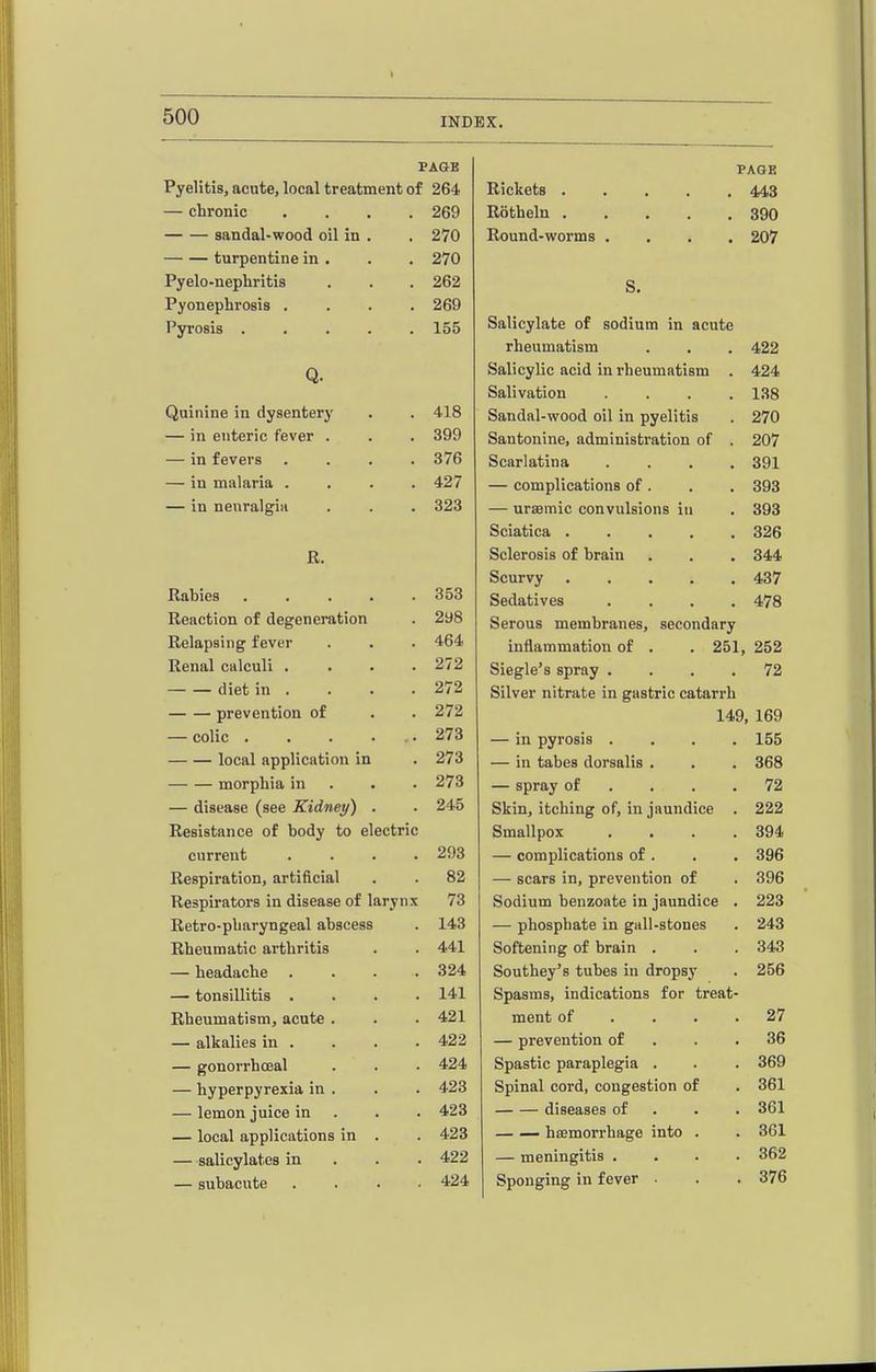 VAQE PAGE Pyelitis, acute, local treatment of 264 Rickets 443 — chronic .... 269 Rotheln 390 sandal-wood oil in . 270 Round-worms .... 207 turpentine in . 270 Pyelo-nephritis 262 S. Pyonephrosis .... 269 Pyrosis 155 Salicylate of sodium in acute rheumatism 422 Q. Salicylic acid in rheumatism . 424 Salivation .... 138 Quinine in dysentery .1 1 o 41o Sandal-wood oil in pyelitis 270 — in enteric fever . Santonine, administration of . 207 — in fevers .... 376 Scarlatina .... 391 — in miliaria .... — complications of . 393 — in neuralgia 323 — ursemic convulsions in 393 Sciatica ..... 326 R. Sclerosis of brain 344 Scurvy 437 Rn nipn XKiXUlKO • • • • • 353 Sedatives .... 478 298 Serous membranes, secondary T? ol n n<3i Ti CP Tovpp XbClUUSlllg XCVCI • • • 464 inflammation of . . 251, 252 rveimti Calculi . ■ • • 272 Siegle's spray .... 72 ■ diet in » • • ■ 272 Silver nitrate in gastric catarrh ■ ITPOUPTl fl r\Y\ ftT UlCVcIliflUU • • 272 149, 169 — colic • • • • . • 273 — in pyrosis .... 155 — — local upplicfttion m • 273 — in tabes dorsalis , 368 morphia in . • 273 — spray of ... . 72 — disease (see Kidney) . Skin, itching of, in jaundice . 222 Resistance of body to electric Smallpox .... 394 current .... — complications of . 396 Respiration, artificial 89 oil — scars in, prevention of 396 Respirators in disease of larjnx / o Sodium benzoate in jaundice . 223 Retro-pbaryngeal abscess X AO — phosphate in gall-stones 243 Rheumatic arthritis Softening of brain . 343 — headache .... Southey's tubes in dropsy 256 4rt V» d 1 111! O 141 Spasms, indications for treat- Rheumatism, acute . 421 ment of ... . 27 — alkalies in . 423 — prevention of . . . 36 — gonorrhceal 424 Spastic paraplegia . 369 — hyperpyrexia in . 423 Spinal cord, congestion of 361 — lemon juice in . 423 diseases of . . . 361 — local applications in . 423 — — haemorrhage into . 361 —salicylates in . . . 422 — meningitis .... 362 — subacute . . . . 424 Sponging in fever . 376