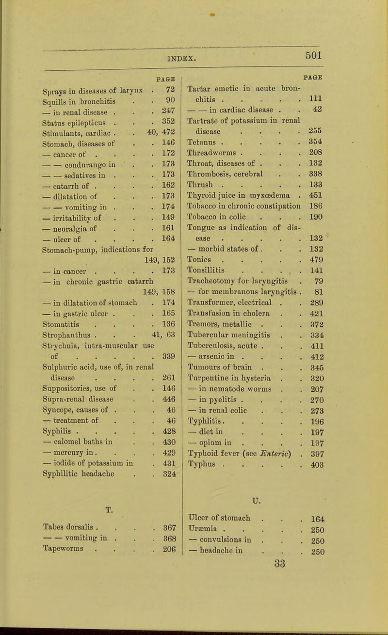 PAGE Sprays in diseases of larynx . 72 Squills in bronchitis . • 90 — in renal disease . • • 247 Status epilepticus . • • 352 Stimulants, cardiac . . 40, 472 Stomach, diseases of . • 146 — cancer of . . • • 172 condurango in . . 173 sedatives in . . .173 — catarrh of . . • .162 — dilatation of . . . 173 vomiting in . . . 174 — irritability of . . .149 — neuralgia of . . ■ 161 — ulcer of . • • • 164 Stomach-pump, indications for 149, 152 — in cancer .... 173 — in chronic gastric catarrh 149, 158 — in dilatation of stomach . 174 — in gastric ulcer . . . 165 Stomatitis .... 136 Strophanthus . . .41, 63 Strychnia, iutra-muscular use of 339 Sulphuric acid, use of, in renal disease .... 261 Suppositories, use of . . 146 Supra-renal disease . . 446 Syncope, causes of . . .46 — treatment of . . .46 Syphilis 428 — calomel baths in . . 430 — mercury in. . . . 429 — iodide of potassium in . 431 Syphilitic headache , . 324 T. Tabes dorsalis .... 367 vomiting in . . 368 Tapeworms .... 206 PAGK Tartar emetic in acute bron- chitis ..... Ill in cardiac disease . . 42 Tartrate of potassium in renal disease .... 255 Tetanus . . . . .354 Threadworms .... 208 Throat, diseases of . . . 132 Thrombosis, cerebral . . 338 Thrush 133 Thyroid juice in myxoedema . 451 Tobacco in chronic constipation 186 Tobacco in colic . . . 190 Tongue as indication of dis- ease 132 — morbid states of. . . 132 Tonics 479 Tonsillitis . . . .141 Tracheotomy for laryngitis . 79 — for membranous laryngitis . 81 Transformer, electrical . . 289 Transfusion in cholera . . 421 Tremors, metallic . . . 372 Tubercular meningitis . . 334 Tuberculosis, acute . . . 411 — arsenic in . . . . 412 Tumours of brain . . . 345 Turpentine in hysteria . , 320 — in nematode worms . . 207 — in pyelitis .... 270 — in renal colic . . . 273 Typhlitis 196 — diet in .... 197 — opium in ... . 197 Typhoid fever (see Enteric) . 397 Typhus 403 U. Ulcer of stomach . . , 164 Uriemia 250 — convulsions in . . . 250 — headache in . . . 250 33 imimiu^'^- r