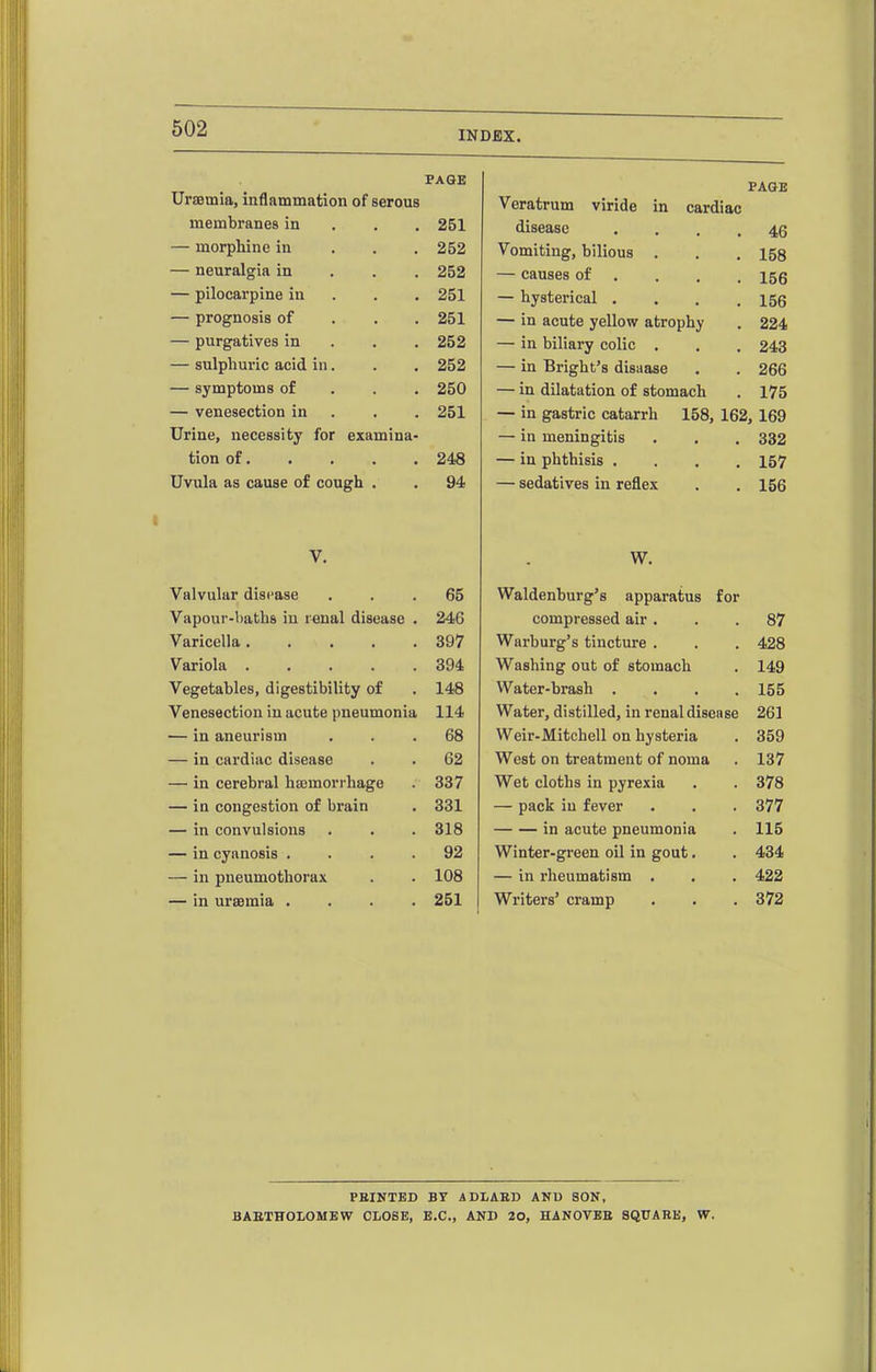 Uraemia, inflammation of serous PAGE PAGE vcxuurum viriue in cardiac membranes in . . . 251 UlOCdrCtC .... 46 — morphine in . . . 252  uimuiug, uliiuus ... 158 — neuralgia in . . . 252 — causes of . 156 — pilocarpine in . . . 251 — hysterical .... 156 — prognosis of . , . 251 — in acute yellow atrophy 224 — purgatives in . . . 252 — in biliary colic . 243 — sulphuric acid in. 252 — in Bright's disaase 266 — symptoms of . . . 250 — in dilatation of stomach 175 — venesection in . 251 — in gastric catarrh 158, 162, 169 Urine, necessity for examina- — in meningitis . . tion of• • • . • OA Q — in phthisis .... 157 Uvula as cause of cough . y* — sedatives in reflex . V. W. Valvulur disease . . . 65 Waldenburg's apparatus for 246 compressed air . 87 Varicella ..... 397 Warburg's tincture . 428 Variola ..... 394 Washing out of stomach 149 Vegetables, digestibility of 148 Water-brash .... 155 Venesection in acute pneumonia 114 Water, distilled, in renal disease 261 -— in aneurism . 68 Weir-Mitchell on hysteria 359 — in cardiac disease . . 62 West on treatment of noma 137 — in cerebral hasmorrhage 337 Wet cloths in pyrexia 378 — in congestion of brain 331 — pack in fever 377 — in convulsions 318 in acute pneumonia 115 — in cyanosis .... 92 Winter-green oil in gout. 434 — in pneumothorax 108 — in rheumatism . 422 — in ursemia .... 251 Writers' cramp 372 FEINTED BY ADLAED ANU SON, BAETHOLOMEW CLOSE, B.C., AND 20, HANOVBE SQUARE, W.