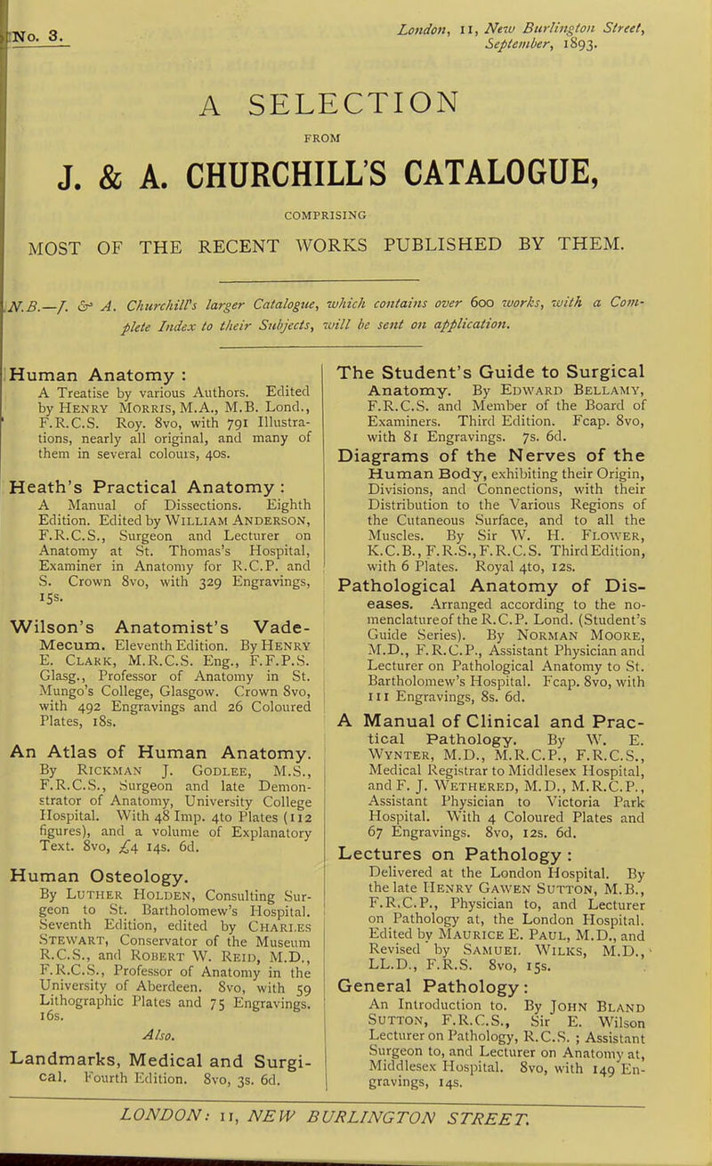 No. 3. September, 1893. A SELECTION FROM J. & A. CHURCHILL'S CATALOGUE, COMPRISING MOST OF THE RECENT WORKS PUBLISHED BY THEM. U,B. /. 6^ A. ChurchilVs larger Catalogue, which contains over 600 works, with a Covi- plete Index to their Subjects, will be sent on application. Human Anatomy : A Treatise by various Authors. Edited by Henry Morris, M.A., M.B. Lond., F.R.C.S. Roy. 8vo, with 791 Illustra- tions, nearly all original, and many of them in several colours, 40s. Heath's Practical Anatomy : A Manual of Dissections. Eighth Edition. Edited by William Anderson, F.R.C.S., Surgeon and Lecturer on Anatomy at St. Thomas's Hospital, Examiner in Anatomy for R.C.P. and S. Crown 8vo, with 329 Engravings, ISS. Wilson's Anatomist's Vade- Mecum. Eleventh Edition. By Henry E. Clark, M.R.C.S. Eng., F.F.P.S. Glasg., Professor of Anatomy in St. Mungo's College, Glasgow. Crown 8vo, with 492 Engravings and 26 Coloured Plates, i8s. An Atlas of Human Anatomy. By RiCKMAN J. GODLEE, M.S., F. R.C.S., Surgeon and late Demon- strator of Anatomy, University College Hospital. With 48 Imp. 4to Plates (112 figures), and a volume of Explanatory Text. 8vo, £\ 14s. 6d. Human Osteology. By Luther Holden, Consulting Sur- geon to St. Bartholomew's Hospital. Seventh Edition, edited by Chari.es Stewart, Conservator of the Museum R.C.S., and Robert W. Reid, M.D., F.R.C.S., Professor of Anatomy in the University of Aberdeen. 8vo, with 59 Lithographic Plates and 75 Engravings. 16s. Also. Landmarks, Medical and Surgi- cal. Fourth Edition. 8vo, 3s. 6d. The Student's Guide to Surgical Anatomy. By Edward Bellamy, F.R.C.S. and Member of the Board of Examiners. Third Edition. Fcap. 8vo, with 81 Engravings, 'j^. 6d. Diagrams of the Nerves of the Human Body, exhibiting their Origin, Divisions, and Connections, with their Distribution to the Various Regions of the Cutaneous .Surface, and to all the Muscles. By Sir W. H. Flower, K.C.B., F.R.S., F.R.C.S. Third Edition, with 6 Plates. Royal 4to, 12s. Pathological Anatomy of Dis- eases. Arranged according to the no- menclatureof the R.C.P. Lond. (Student's Guide Series). By Norman Moore, M.D., F.R.C.P., Assistant Physician and Lecturer on Pathological Anatomy to St. Bartholomew's Hospital. Fcap. 8vo, with III Engravings, 8s. 6d. A Manual of Clinical and Prac- tical Pathology. By W. E. Wynter, M.D., M.R.C.P., F.R.C.S., Medical Registrar to Middlesex Hospital, andF. J. Wethered, M.D., M.R.C.P., Assistant Physician to Victoria Park Hospital. With 4 Coloured Plates and 67 Engravings. Svo, 12s. 6d. Lectures on Pathology : Delivered at the London Hospital. By the late Henry Gawen Sutton, M.B., F.R.C.P., Physician to, and Lecturer on Pathology at, the London Hospital. Edited by Maurice E. Paul, M.D., and Revised by Samuel Wilks, M.D., ■ LL.D., F.R.S. Svo, 15s. General Pathology: An Introduction to. By John Bland Sutton, F.R.C.S., Sir E. Wilson Lecturer on Pathology, R.C.S. ; Assistant Surgeon to, and Lecturer on Anatomy at, Middlesex Hospital. 8vo, with 149 En- gravings, 14s.
