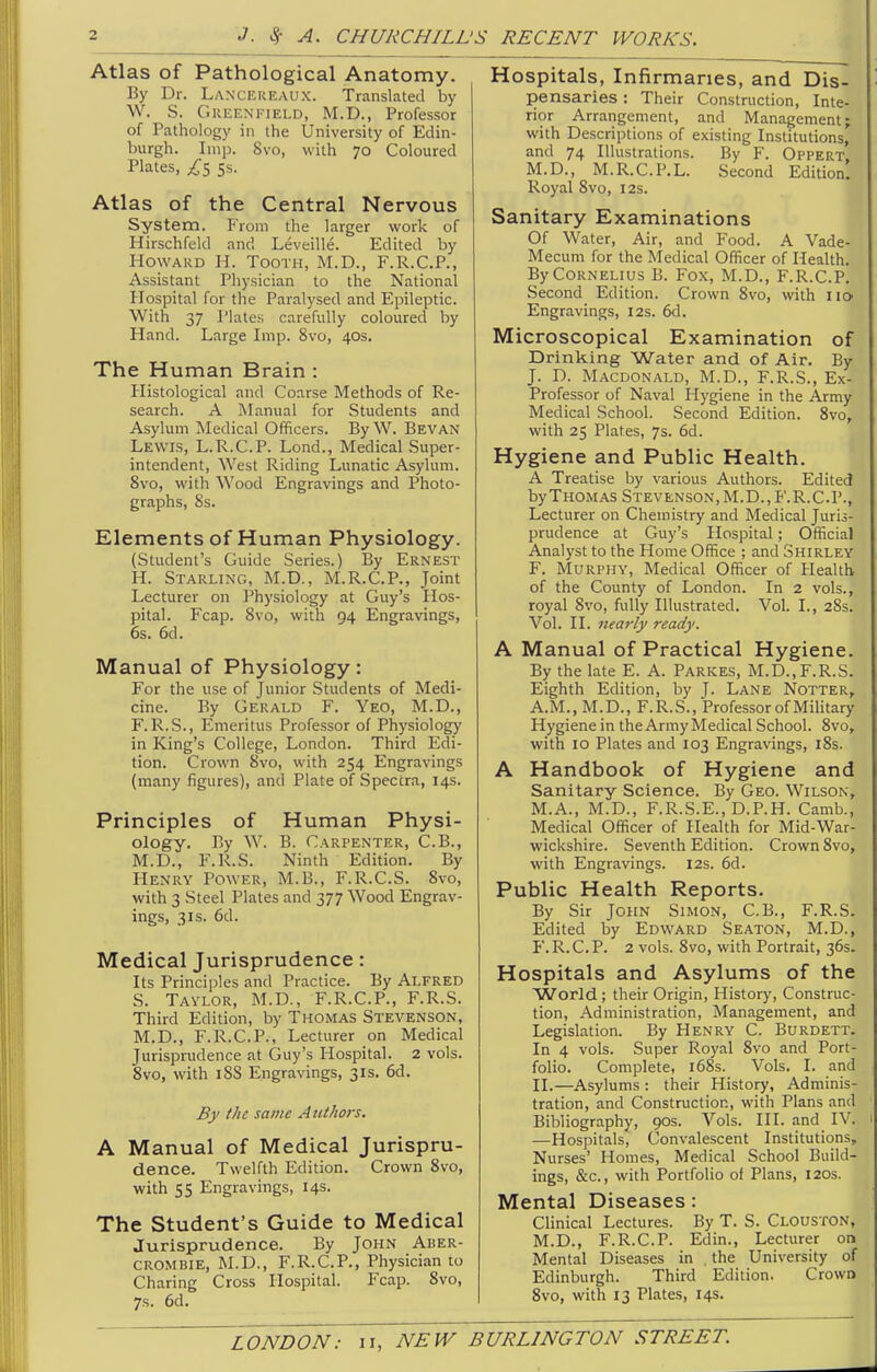 Atlas of Pathological Anatomy. By Dr. Laxckukaux. Translated by W. S. GKEEN nELD, M.D., Professor of Pathology in the University of Edin- burgh. Imp. 8vo, with 70 Coloured Plates, ss. Atlas of the Central Nervous System. From the larger work of Hirschfekl and Leveille. Edited by Howard H. Tooth, M.D., F.R.C.P., Assistant Physician to the National Hospital for the Paralysed and Epileptic. With 37 I'lates carefully coloured by Hand. Large Imp. 8vo, 40s. The Human Brain : Histological and Coarse Methods of Re- search. A Manual for Students and Asylum Medical Officers. By W. Bevan Lewis, L.R.C.P. Lond., Medical Super- intendent, AYest Riding Lunatic Asylum. 8vo, with Wood Engravings and Photo- graphs, 8s. Elements of Human Physiology. (Student's Guide Series.) By Ernest H. Starling, M.D., M.R.C.P., Joint Lecturer on Physiology at Guy's Hos- pital. Fcap. 8vo, with 94 Engravings, 6s. 6d. Manual of Physiology: For the use of Junior Students of Medi- cine. By Gerald F. Yeo, M.D., F. R.S., Emeritus Professor of Physiology in King's College, London. Third Edi- tion. Crown 8vo, with 254 Engravings (many figures), and Plate of Spectra, 14s. Principles of Human Physi- ology. By W. B. Carpenter, C.B., M.D., F.R.S. Ninth Edition. By Henry Power, M.B., F.R.C.S. 8vo, with 3 Steel Plates and 377 Wood Engrav- ings, 3IS. 6d. Medical Jurisprudence: Its Principles and Practice. By ALFRED S. Tavlor, M.D., F.R.C.P., F.R.S. Third Edition, by Thomas Stevenson, M.D., F.R.C.P., Lecturer on Medical Jurisprudence at Guy's Hospital. 2 vols. Svo, vdth 18S Engravings, 31s. 6d. By the same Authors. A Manual of Medical Jurispru- dence. Twelfth Edition. Crown 8vo, with S5 Engravings, 14s. The Student's Guide to Medical Jurisprudence. By John Aber- CROMBIE, M.U., F.R.C.P., Physician to Charing Cross Hospital. Fcap. Svo, 7s. 6d. Hospitals, Infirmaries, and Dis- pensaries : Their Construction, Inte- rior Arrangement, and Management; with Descriptions of existing Institutions, and 74 Illustrations. By F. Oppert M.D., M.R.C.P.L. Second Edition! Royal Svo, 12s. Sanitary Examinations Of Water, Air, and Food. A Vade- Mecum for the Medical Officer of Health. By Cornelius B. Fox, M.D., F.R.C.P. Second Edition. Crown Svo, with no Engravings, 12s. 6d. Microscopical Examination of Drinking Water and of Air. By J. D. Macdonald, M.D., F.R.S., Ex- Professor of Naval Hygiene in the Army Medical School. Second Edition. Svo, with 25 Plates, 7s. 6d. Hygiene and Public Health. A Treatise by various Authors. Edited byTHOMAS Stevenson,M.D., F.R.C.P., Lecturer on Chemistry and Medical Juris- prudence at Guy's Hospital; Official Analyst to the Home Office ; and Shirley F. Murphy, Medical Officer of Health of the County of London. In 2 vols., royal Svo, fully Illustrated. Vol. I., 28s. Vol. II. nearly ready. A Manual of Practical Hygiene. By the late E. A. Parkes, M.D., F.R.S. Eighth Edition, by J. Lane Notter, A.M., M.D., F.R.S., Professor of Military Hygiene in the Army Medical School. Svo, with 10 Plates and 103 Engravings, iSs. A Handbook of Hygiene and Sanitary Science. By Geo. Wilson, M.A., M.D., F.R.S.E., D.P.H. Camb., Medical Officer of Health for Mid-War- wickshire. Seventh Edition. Crown Svo, with Engravings. 12s. 6d. Public Health Reports. By Sir John Simon, C.B., F.R.S. Edited by Edward Seaton, M.D., F.R.C.P. 2 vols. Svo, with Portrait, 36s. Hospitals and Asylums of the ■World ; their Origin, Historj', Construc- tion, Administration, Management, and Legislation. By Henry C. Burdett. In 4 vols. Super Royal Svo and Port- folio. Complete, i68s. Vols. I. and II.—Asylums : their History, Adminis- tration, and Construction, with Plans and Bibliography, 90s. Vols. HI. and IV. —Hospitals, Convalescent Institutions, Nurses' Homes, Medical School Build- ings, &c., with Portfolio of Plans, 120s. Mental Diseases : Clinical Lectures. By T. S. Clouston, M.D., F.R.C.P. Edin., Lecturer on Mental Diseases in , the University of Edinburgh. Third Edition. CrowQ Svo, with 13 Plates, 14s.