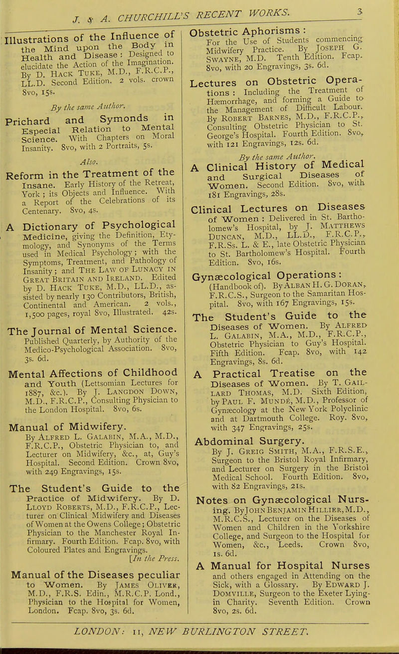 J. A. Illustrations of the Influence of the Mind upon the Body m Health and Disease ; Designed to elucidate the Action ofJ^e ImaginaUon. By D. Hack Tuke, M.D., F.R.C.F., LL.D. Second Edition. 2 vols, crown 8vo, 15s. By the same Author. Prichard and Symonds in Especial Relation to Mental Science. With Chapters on Moral Insanity. 8vo, with 2 Portraits, Ss. Also. Reform in the Treatment of the Insane. Early History of the Retreat, York ; its Objects and Influence. With a Report of the Celebrations of its Centenary. 8vo, 4s. A Dictionary of Psychological Medicine, giving the Definition, Ety- mology, and Synonyms of the Terms used in Medical Psychology; with the Symptoms, Treatment, and Pathology of Insanity; and The Law of Lunacy in Great Britain and Ireland. Edited by D. PIack Tuke, M.D., LL.D., as- sisted by nearly 130 Contributors, British, Continental and American. 2 vols., 1,500 pages, royal Svo, Illustrated. 42s. The Journal of Mental Science. Published Quarterly, by Authority of the Medico-Psychological Association. Svo, 3s. 6d. Mental Affections of Childhood and Youth (Lettsomian Lectures for 1887, &c.). By J. Langdon Down, M.D., F.R.C.P., Consulting Physician to the London Hospital. Svo, 6s. Manual of Midwifery. By Alfred L. Galabin, M.A., M.D., F.R.C.P., Obstetric Physician to, and Lecturer on Midwifery, &c., at, Guy's Hospital. Second Edition. Crown Svo, with 249 Engravings, 15s. The Student's Guide to the Practice of Midwifery. By D. Lloyd Roberts, M.D., F.R.C.P., Lec- turer on Clinical Midwifery and Diseases of Women at the Owens College; Obstetric Physician to the Manchester Royal In- firmary. Fourth Edition. Fcap. Svo, with Coloured Plates and Engravings. \In the Press. Manual of the Diseases peculiar to Women. By James Oliver, M.D., F.R.S. Edin., M.R.C.P. Lond., Physician to the Hofpital for Women, London. Fcap. Svo, 3s. 6d. Obstetric Aphorisms : For the Use of Students commencing Midwifery Practice. By Joseph G. SwAYNE, M.D. Tenth Edition. Fcap. Svo, with 20 Engravings, 3s. 6d. Lectures on Obstetric Opera- tions : Including the Treatment of Hemorrhage, and forming a Guide to the Management of Difficult Labour. By Robert Barnes, M.D., F.R.C.P., Consulting Obstetric Physician to St. George's Hospital. Fourth Edition, bvo, with 121 Engravings, 12s. 6d. By the same Author. A Clinical History of Medical and Surgical Diseases of Women. Second Edition. Svo, with 181 Engravings, 28s. Clinical Lectures on Diseases of Women : Delivered in St. Bartho- lomew's Hospital, by J. Matthews Duncan, M.D., LL.D., F.R.C.P.. F.R.Ss. L. & E., late Obstetric Physician to St. Bartholomew's Hospital. Fourth Edition. Svo, i6s. Gynaecological Operations: (Handbook of). ByAlban H. G. Doran, F.R.C.S., Surgeon to the Samaritan Hos- pital. Svo, with 167 Engravings, 15s. The Student's Guide to the Diseases of Women. By Alfred L. Galabin, M.A., M.D., F.R.C.P., Obstetric Physician to Guy's Hospital. Fifth Edition. Fcap. Svo, with 142 Engravings, 8s. 6d. A Practical Treatise on the Diseases of Women. By T. Gail- lard Thomas, M.D. Sixth Edition, by Paul F. Munde, M.D., Professor of Gynecology at the New York Polyclinic and at Dartmouth College. Roy. Svo, with 347 Engravings, 25s. Abdominal Surgery. By J. Greig Smith, M.A., F.R.S.E.> Surgeon to the Bristol Royal Infirmary, and Lecturer on Surgery in the Bristol Medical School. Fourth Edition. Svo, with 82 Engravings, 2is. Notes on Gynaecological Nurs- ing. ByJOHN Benjamin Hillier,M.D., M.R.C.S., Lecturer on the Diseases of Women and Children in the Yorkshire College, and Surgeon to the Hospital for Women, &c., Leeds. Crown Svo, IS. 6d. A Manual for Hospital Nurses and others engaged in Attending on the Sick, with a Glossary. By Edward J. DOMVILLE, Surgeon to the Exeter Lying- in Charity. Seventh Edition. Crown Svo, 2s. 6d,