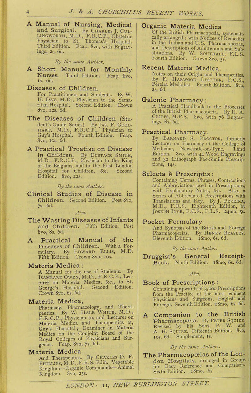 A Manual of Nursing, Medical and Surgical. By Charles J. Cul- LINGWORTH, M.D., F.R.C.P., Obstetric Physician to St. Thomas's Hospital. Third Edition. Fcap. 8vo, with Engrav- ings, 2s. 6d. By the same Author. A Short Manual for Monthly Nurses. Third Edition. Fcap. 8vo, IS. 6d. Diseases of Children. For Practitioners and Students. By W. n. Day, M.D., Physician to the Sama- ritan Hospital. Second Edition. Crown 8vo, I2S. 6d. The Diseases of Children (Stu- dent's Guide Series). By Jas. F. Good- HART, M.D., F.R.C.P., Physician to Guy's Hospital. Fourth Edition. Fcap. 8vo, los. 6d. A Practical Treatise on Disease in Children. By Eustace Smith, M.D., F.R.C.P., Physician to the King of the Belgians, and to the East London Hospital for Children, &c. Second Edition. Svo, 22s. By the same Author. Clinical Studies of Disease in Children. Second Edition. Post Svo, 7s. 6d. Also. The Wasting Diseases of Infants and Children. Fifth Edition. Post Svo, 8s. 6d. A Practical Manual of the Diseases of Children, With a For- mulary. By Edward Ellis, M.D. Fifth Edition. Crown Svo, los. Materia Medica : A Manual for the use of Students. By ISAMBARD Owen, M.D., F.R.C.P., Lec- turer on Materia Medica, &c., to St. George's Hospital. Second Edition. Crown Svo, 6s. 6d. Materia Medica, Pharmacy, Pharmacology, and Thera- peutics. By W. Hale White, M.D., F.R.C.P., Physician to, and Lecturer on Materia Medica and Therapeutics at, Guy's Hospital; Examiner in Materia Medica on the Conjoint Board of the Royal Colleges of Physicians and Sur- geons. Fcap. Svo, 7s. 6d. Materia Medica And Therapeutics. By Charles D. F. Phillips, M.D.,F.R.S. Edin. Vegetable Kingdom—Organic Compounds—Animal Kingdom. Svo, 25s. Organic Materia Medica Of the British Pharmacopa:ia, systemati- cally arranged ; with Notices of Remedies in the Indian and U.S. Pharmacopoeias, and Descriptions of Adulterants and Sub- stitutions. By W. Southall, F.L.S. Fourth Edition. Crown Svo, 5s. Recent Materia Medica. Notes on their Origin and Therapeutics. By F. Harwood Lescher, F.C.S., Pereira Medallist. Fourth Edition. Svo, 2s. 6d Galenic Pharmacy : A Practical Handbook to the Processes of the British Pharmacopoeia. By R. A. Cripps, M.P.S. Svo, with 76 Engrav- ings, Ss. 6d. Practical Pharmacy. By Barnard S. Proctor, formerly Lecturer on Pharmacy at the College of Medicine, Newcastle-on-Tyne. Third Edition. Svo, with 44 Wood Engravings and 32 Lithograph Fac-Simile Prescrip- tions, 14s. Selecta h Prescriptis : Containing Terms, Phrases, Contractions and Abbreviations used in Prescriptions, with Explanatory Notes, &c. Also, a Series of Abbreviated Prescriptions with Translations and Key. By J. Pereira, M.D., F.R.S. Eighteenth Edition, by Joseph Inge, F.C.S., F.L.S. 24mo, 53. Pocket Formulary And Synopsis of the British and Foreign Pharmacopoeias. By Henry Beaslsy, Eleventh Edition. iSmo, 6s. 6d. By the same Author. Druggist's General Receipt- Book. Ninth Edition. iSmo, 6s. 6d. Also. Book of Prescriptions : Containing upwards of 3,000 Prescriptions from the Practice of the most eminent Physicians and Surgeons, English and Foreign. Seventh Edition. iSmo, 6s. 6d. A Companion to the British Pharmacopoeia. By Peter Squire, Revised by his Sons, P. W. and A. H. Squire. Fifteenth Edition. Svo, los. 6d. Supplement, is. By the same Autho/s. The Pharmacopoeias of the Lon- don Hospitals, arranged in Groups for Easy Reference and Comparison. Sixth Edition. iSmo. 6s.