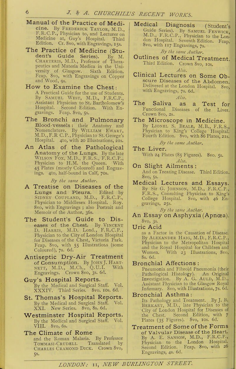 Manual of the Practice of Medi- cine. By Frederick Taylor, M.D., F.R.C.P., Physician to, and Lecturer on Medicine at, Guy's Hospital. Third Edition. Cr. 8vo, with Engravings, 15s. The Practice of Medicine (Stu- dent's Guide Series). By M. Charteris, M.D., Professor of Thera- peutics and Materia Medica in the Uni- versity of Glasgow. Sixth Edition. Fcap. 8vo, with Engravings on Copper and Wood, gs. How to Examine the Chest: A Practical Guide for the use of Students. By Samuel West, M.D., F.R.C.P., Assistant Physician to St. Bartholomew's Hospital. Second Edition. With En- gravings. Fcap. 8vo, 5s. The Bronchi and Pulmonary Blood-vessels : their Anatomy and Nomenclature. By William Ewart, M.D.,F.R C.P., Physician to St. George's Hospital. 4to, with 20 Illustrations, 21s. An Atlas of the Pathological Anatomy of the Lungs. By the late Wilson Fox, M.D., F.R.S., F.R.C.P., Physician to H.M. the Queen. With 45 Plates (mostly Coloured) and Engrav- ings. 4to, half-bound in Calf, 70s. By the same Author. A Treatise on Diseases of the JLungs and Pleura. Edited by Sidney Coupland, M.D., F.R.C.P., Physician to Middlesex Hospital. Roy. 8vo, with Engravings ; also Portrait and Memoir of the Author, 36s. The Student's Guide to Dis- eases of the Chest. By Vincent D. Harris, M.D. Lond., F.R.C.P., Physician to the City of London Hospital for Diseases of the Chest, Victoria Park. Fcap. Svo, with 55 Illustrations (some Coloured), 7s. 6d. Antiseptic Dry-Air Treatment of Consumption. By John J. Hart- nett, M.D., M.Ch., Q.U.I. With Engravings. Crown Svo, 3s. 6d. Guy's Hospital Reports. By the Medical and Surgical Staff. Vol. XXXIV. Third Series. Svo. los. 6d. St. Thomas's Hospital Reports. By the Medical and Surgical Staff. Vol. XXI. New Series. Svo, 8s. 6d. Westminster Hospital Reports. By the Medical and Surgical Staff. Vol. VIII. Svo, 6s. The Climate of Rome and the Roman Malaria. By Professor Tommasi-Crudeli. Translated by Charles Cramond Dick. Crown Svo, 5s. Medical Diagnosis (Student's Guide Series). By Samuel Fenwick. M.D., F.R.C.P., Physician to the Lon* don Hospital. Seventh Edition. Fcap, Svo, with 117 Engravings, 7s. By the same Author. Outlines of Medical Treatment. Third Edition. Crown Svo, los. Also. Clinical Lectures on Some Ob- scure Diseases of the Abdomen, Delivered at the London Hospital. Svo, with Engravings, 7s. 6d. Also. The Saliva as a Test for Functional Diseases of the Liver. Crown Svo, 2s. The Microscope in Medicine. By Lionel S. Beale, M.B., F.R.S., Physician to King's College Hospital. Fourth Edition. Svo, with 86 Plates, 21s. By the same A iithor. The Liver. With 24 Plates (85 Figures). Svo. 5s. Also. On Slight Ailments : And on Treating Disease. Third Edition. Svo, ss. Medical Lectures and Essays. By Sir G. Johnson, M.D., F.R.C.P., F.R.S., Consulting Physician to King's College Hospital. Svo, with 46 En- gravings, 25s. By the same Author. An Essay on Asphyxia (Apnoea). Svo, 3s. Uric Acid as a Factor in the Causation of Disease. By Alexander Haig, M.D., F.R.C.P., Physician to the Metropolitan Hospital and the Royal Hospital for Children and Women. With 23 Illustrations, Svo, Ss. 6d. Bronchial Affections : Pneumonia and Fibroid Pneumonia (their Pathological Histology). An Original Investigation. By A. G. Auld, M.D., Assistant Physician to the Glasgow Royal Infirmary. Svo, with Illustrations, 7s. 6d. Bronchial Asthma: Its Pathology and Treatment. By J. B. Berkart, M.D., late Physician to the City of London Hospital for Diseases of the Chest. Second Edition, with 7 Plates (35 Figures). Svo, los. 6d. Treatment of Some of the Forms of Valvular Disease of the Heart. By A. E. Sansom, M.D., F.R.C.P., Physician to the London flospital. Second Edition. Fcap. Svo, with 26 Engravings, 4s. 6d.
