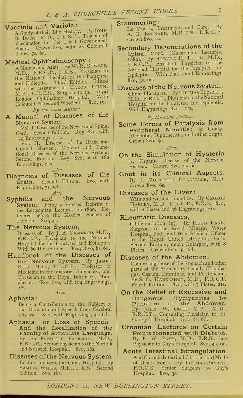 /. <^ A. Vaccinia and Variola: A Study of their Life History. John B. BuiST, M.D., F.R.S.E. Teacher of Vaccination for the Local Government Board. Crown 8vo, with 24 Coloured Plates, 7s. 6d. Medical Ophthalmoscopy : A Manual and Atlas. By W. R. Gowers, M.D., F.R.C.P., F.R.S., Physician to the National Hospital for the Paralyzed and Epileptic. Third Edition. Edited with the assistance of Marcus Gunn, M.B., F.R.C.S., Surgeon to the Royal London Ophthalmic Hospital. With Coloured Plates and Woodcuts. 8vo, lbs. By ihe same Author. A Manual of Diseases of the Nervous System. Vol. L Diseases of the Nerves and Spinal Cord. Second Edition. Roy. 8vo, with 179 Engravings, 15s. Vol. II. Diseases of the Brain and Cranial Nerves : General and Func- tional Diseases of the Nervous System. Second Edition. Roy. 8vo, with 182 Engravings, 20s. Also. Diagnosis of Diseases of the Brain. Second Edition. 8vo, with Enfravings, 7s. 6d. Also. Syphilis and the Nervous System. Being a Revised Reprint of the Lettsoniian Lectures for 1890. De- livered before the Medical Society of London. 8vo, 4s. The Nervous System, Diseases of. By J. A. Ormerod, M.D., F.R.C.P., Physician to the National Hospital for the Paralysed and Epileptic. With 66 Illustrations. Fcap. Svo, 8s. 6d. Handbook of the Diseases of the Nervous System, By James Ross, M.D., F.R.C.P., Professor of Medicine in the Victoria University, and Physician to the Royal Infirmary, Man- chester. Roy. Svo, with 184 Engravings, l8s. Also. Aphasia: Being a Contribution to the Subject of the Dissolution of Speech from Cerebral Disease. 8vo, with Engravings, 4s. 6d. Aphasia: or Loss of Speech And the Localization of the Faculty of Articulate Language. By Sir Frederic Bateman, M.D., F.R.C.P., Senior Physician to the Norfolk and Norwich Hospital. 8vo, i6s. Diseases of the Nervous System. Lectures delivered at Guy's Hospital. By Samuel WiLKS, M.D., F.R.S. Second Edition. Svo, i8s. Stammenng: Its Causes, Treatment, and Cure. My A. G. Bernard, M.R.C.S., L.K.C.l. Crown Svo, 2s. Secondary Degenerations of the Spinal Cord (Gulstonian Lectures, 18S9). By Howard H. Tooth, M.D., F.R.C.P., Assistant Physician to the National Hospital for the Paralysed and Epileptic. With Plates and Engravings. Svo, 3s. 6d. Diseases of the Nervous System. Clinical Lectures. By Thomas Buzzard, M.D.,F.R.C.P., Physician to theNational Hospital for the Paralysed and Epileptic. With Engravings, Svo. 155. By the same A tithor. Some Forms of Paralysis from Peripheral Neuritis: of Gouty, Alcoholic, Diphtheritic, and other origin. Crown Svo, 5s. Also. On the Simulation of Hysteria by Organic Disease of the Nervous System. Crown Svo, 4s. 6d. Gout in its Clinical Aspects. By J. Mortimer Granville, M.D. Crown Svo, 6s. Diseases of the Liver: With and without Jaundice. By George Harley, M.D., F.R.C.P., F.R.S. Svo, with 2 Plates and s6 Engravings, 21s. Rheumatic Diseases, (Dififerentiation in). By Hugh Lane, Surgeon to the Royal Mineral Water Hospital, Bath, and Hon. Medical Officer to the Royal United Hospital, Bath. Second Edition, much Enlarged, with 8 Plates. Crown Svo, 3s. 6d. Diseases of the Abdomen, Comprising those of the Stomach and other parts of the Alimentary Canal, OEsopha- gus, Caecum, Intestines, and Peritoneum. By S. O. Habershon, M.D., F.R.C.P. Fourth Edition. Svo, with 5 Plates, 2is. On the Relief of Excessive and Dangerous Tympanites by Puncture of the Abdomen. By John W. Ogle, M.A., M.D., F.R.C.P., Consulting Physician to St. George's Hospital. Svo, 5s. 6d. Croonian Lectures on Certain Points connected with Diabetes. By F. W. Pavy, M.D., F.R.S., late Physician to Guy's Hospital. Svo, 4s. 6d. Acute Intestinal Strangulation, And Chronic Intestinal Obstruction (Mode of Death from). By Thomas Bryant, F.R.C.S., Senior Surgeon to Guy's Hospital. Svo, 3s.