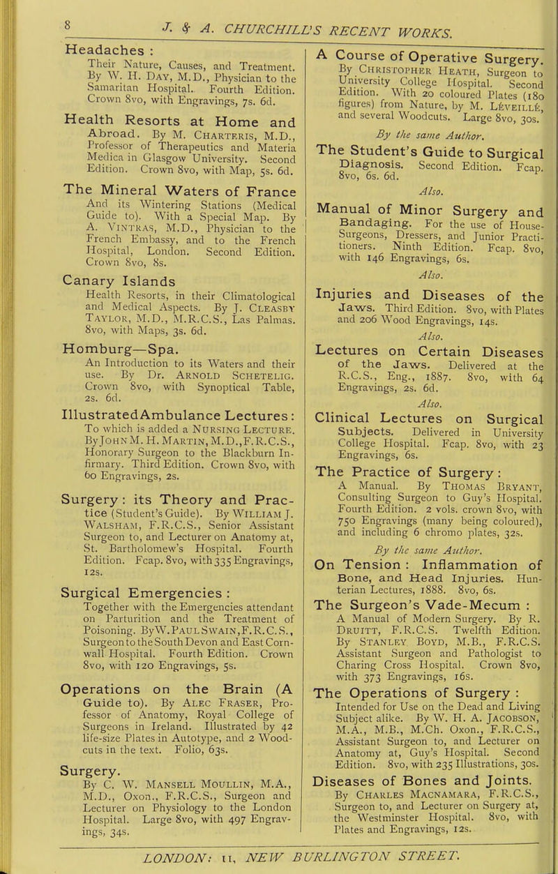 Headaches : Their Nature, Causes, and Treatment. By W. H. Day, M.D., Physician to the Samaritan Hospital. Fourth Edition. Crown 8vo, with Engravings, 7s. 6d. Health Resorts at Home and Abroad. By M. Charteris, M.D., Professor of Therapeutics and Materia Medica in Glasgow University. Second Edition. Crown 8vo, with Map, 5s. 6d. The Mineral Waters of France And its Wintering Stations (Medical Guide to). With a Special Map. By A. ViNTRAS, M.D., Physician to the French Embassy, and to the French Hospital, London. Second Edition. Crown Svo, 8s. Canary Islands Health Resorts, in their Climatological and Medical Aspects. By J. Cleasby Taylor, M.D., M.R.C.S., Las Palmas. Svo, with Maps, 3s. 6d. Homburg—Spa. An Introduction to its Waters and their use. By Dr. Arnold Schetelig. Crown Svo, with Synoptical Table, 2s. 6d. Illustrated Ambulance Lectures: To which is added a Nursing Lecture. ByJOHNM.H. Martin, M.D.,F.R.C.S., Honorary Surgeon to the Blackburn In- firmary. Third Edition. Crown Svo, with 60 Engravings, 2s. Surgery : its Theory and Prac- tice (Student's Guide). By William J. Walsham, F.R.C.S., Senior Assistant Surgeon to, and Lecturer on Anatomy at, St. Bartholomew's Hospital. Fourth Edition. Fcap. Svo, with 335 Engravings, I2S. Surgical Emergencies : Together with the Emergencies attendant on Parturition and the Treatment of Poisoning. By W. Paul Swain,F. R. C. S. , Surgeon to the South Devon and East Corn- wall Hospital. Fourth Edition. Crown Svo, with 120 Engravings, 5s. Operations on the Brain (A Guide to). By Alec Fraser, Pro- fessor of Anatomy, Royal College of Surgeons in Ireland. Illustrated by 42 life-size Plates in Autotype, and 2 Wood- cuts in the text. Folio, 63s. Surgery. By C. W. Mansell Moullin, M.A., M.D., Oxon., F.R.C.S., Surgeon and Lecturer on Physiology to the London Hospital. Large Svo, with 497 Engrav- ings, 34s. A Course of Operative Surgery. By Christopher Heath, Surgeon to' University College Hospital. Second Edition. With 20 coloured Plates (180 figures) from Nature, by M. LfevEiLLfe, and several Woodcuts. Large Svo, 30s.' By the same Author. The Student's Guide to Surgical piagnosis. Second Edition, Fcap. Svo, 6s. 6d. Also, Manual of Minor Surgery and Bandaging. For the use of House- Surgeons, Dressers, and Junior Practi- tioners. Ninth Edition. Fcap. Svo, with 146 Engravings, 6s. Also. Injuries and Diseases of the Jaws. Third Edition. Svo, with Plates and 206 Wood Engravings, 14s. Also. Lectures on Certain Diseases of the Jaws, Delivered at the R.C.S., Eng., 1887. Svo, with 64 Engravings, 2s. 6d. Also. Clinical Lectures on Surgical Subjects. Delivered in University College Hospital. Fcap. Svo, with 23 Engravings, 6s. The Practice of Surgery: A Manual. By Thomas Bryant, Consulting Surgeon to Guy's Hospital. Fourth Edition. 2 vols, crown Svo, with 750 Engravings (many being coloured), and including 6 chromo plates, 32s. By the same Author. On Tension : Inflammation of Bone, and Head Injuries. Hun- terian Lectures, 1888. Svo, 6s. The Surgeon's Vade-Mecum : A Manual of Modern Surgery. By R. Druitt, F.R.GS. Twelfth Edition. By Stanley Boyd, M.B., F.R.C.S, Assistant Surgeon and Pathologist to Charing Cross Hospital. Crown Svo, with 373 Engravings, i6s. The Operations of Surgery : Intended for Use on the Dead and Living Subject alike. By W. H. A. Jacobson, M.A., M.B., M.Ch. Oxon., F.R.CS., Assistant Surgeon to, and Lecturer on Anatomy at, Guy's Hospital. Second Edition. Svo, with 235 Illustrations, 30s. Diseases of Bones and Joints. By Charles Macnamara, F.R.C.S., Surgeon to, and Lecturer on Surgery at, the Westminster Hospital. Svo, with Plates and Engravings, 12s.
