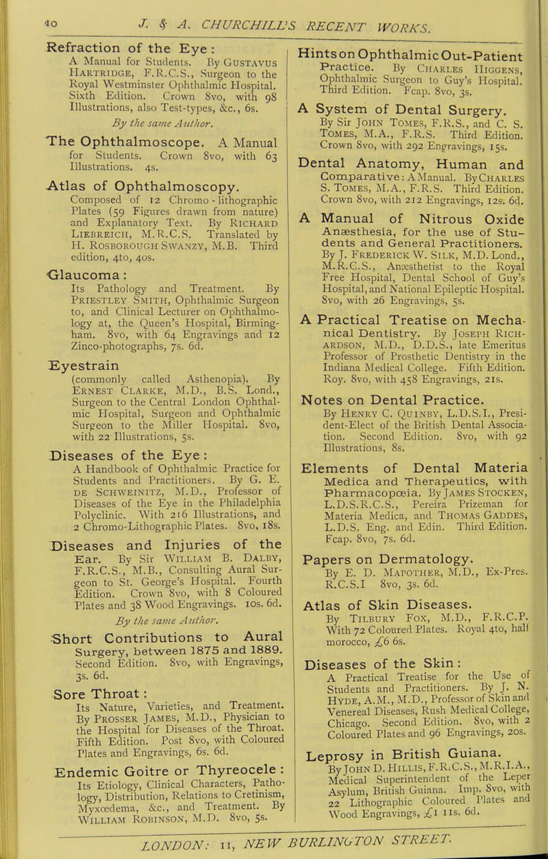 Refraction of the Eye : A Manual for Students. By GusTAVUS Hartridge, F.R.C.S., Surgeon to the Royal Westminster Ophthalmic Hospital. Sixth Edition. Crown 8vo, with 98 Illustrations, also Test-types, &c., 6s. By the same Aiitlior. The Ophthalmoscope. A Manual for Students. Crown 8vo, with 63 Illustrations. 4s. Atlas of Ophthalmoscopy. Composed of 12 Chromo - lithographic Plates (59 Figures drawn from nature) and Explanatory Text. By Richard LiEBREiCH, M.R.C.S. Translated by H. RosBOROUGH SwANZY, M.B. Third edition, 4tOj 40s. ■Glaucoma: Its Pathology and Treatment. By Priestley Smith, Ophthalmic Surgeon to, and Clinical Lecturer on Ophthalmo- logy at, the Queen's Hospital, Birming- ham, 8vo, with 64 Engravings and 12 Zinco-photographs, 7s. 6d. Eyestrain (commonly called Asthenopia). By Ernest Clarke, M.D., B.S. Lond., Surgeon to the Central London Ophthal- mic Hospital, Surgeon and Ophthalmic Surpeon to the Miller Hospital. 8vo, with 22 Illustrations, 5s. Diseases of the Eye : A Handbook of Ophthahnic Practice for Students and Practitioners. By G. E. DE Schweinitz, M.D., Professor of Diseases of the Eye in the Philadelphia Polyclinic. With 2r6 Illustrations, and 2 Chromo-Lithographic Plates. Svo, i8s. Diseases and Injuries of the Ear. By Sir William B. Dalby, F.R.C.S., M.B., Consulting Aural Sur- geon to St. George's Hospital. Fourth Edition. Crown Svo, with 8 Coloured Plates and 38 Wood Engravings. los. 6d. By the same A iitlior. Short Contributions to Aural Surgery, between 1875 and 1889. Second Edition. 8vo, with Engravings, 3s. 6d. Sore Throat: Its Nature, Varieties, and Treatment. By Prosser Tames, M.D., Physician to the Hospital for Diseases of the Throat. Fifth Edition. Post 8vo, with Coloured Plates and Engravings, 6s. 6d. Endemic Goitre or Thyreocele : Its Etiology, Clinical Characters, Patho- logy, Distribution, Relations to Cretinism, Myxoedema, &c., and Treatment. By William Robinson, M.D. 8vo, 5s. HintsonOphthalmicOut-Patient Practice. By Charles Higgens, Ophthalmic Surgeon to Guy's Hospital. Third Edition. Fcap. 8vo, 3s. A System of Dental Surgery. By Sir John Tomes, F.R.S., .-md C. S. Tomes, M.A., F.R.S. Third Edition. Crown Svo, with 292 Engravings, 15s. Dental Anatomy, Human and Comparative: A Manual. ByCHARLES S. Tomes, M.A., F.R.S. Third Edition. Crown Svo, with 212 Engravings, 12s. 6d. A Manual of Nitrous Oxide Anaesthesia, for the use of Stu- dents and General Practitioners. By J. Frederick W. Silk, M.D. Lond., M.R.C.S., Ancesthetist to the Royal Free Hospital, Dental School of Guy's Hospital, and National Epileptic Hospital. Svo, with 26 Engravings, 5s. A Practical Treatise on Mecha- nical Dentistry. By Joseph Rich- ardson, iM.D., D.D.S., late Emeritus Professor of Prosthetic Dentistry in the Indiana Medical College. Fifth Edition. Roy. Svo, with 45S Engravings, 21s. Notes on Dental Practice. By Henry C. Quinby, L.D.S.I., Presi- dent-Elect of the British Dental Associa- tion. Second Edition. Svo, with 92 Illustrations, 8s. Elements of Dental Materia Medica and Therapeutics, with Pharmacopoeia. By James Stocken, L.D.S.R.C.S., Pereira Prizeman for Materia Medica, and Thomas Gaddes, L.D.S. Eng. and Edin. Third Edition. Fcap. Svo, 7s. 6d. Papers on Dermatology. By E. D. Mapother, M.D., Ex-Pres. R.C.S.I Svo, 3s. 6d. Atlas of Skin Diseases. By Tilbury Fox, M.D., F.R.C.P. With 72 Coloured Plates. Royal 410, half morocco, £(> 6s. Diseases of the Skin : A Practical Treatise for the Use of Students and Practitioners. By J. N. Hyde, A. M., ]M.D., Professor of Skin and Venereal Diseases, Rush Medical College, Chicago. Second Edition. Svo, with 2 Coloured Plates and 96 Engravings, 20s. Leprosy in British Guiana. By John D. Hillis, F.R.C.S., M.R.I.A., Medical Superintendent of the Leper Asylum, British Guiana. Imp. Svo, with 22 Lithographic Coloured Plates and Wood Engravings, £\ us. 6d.