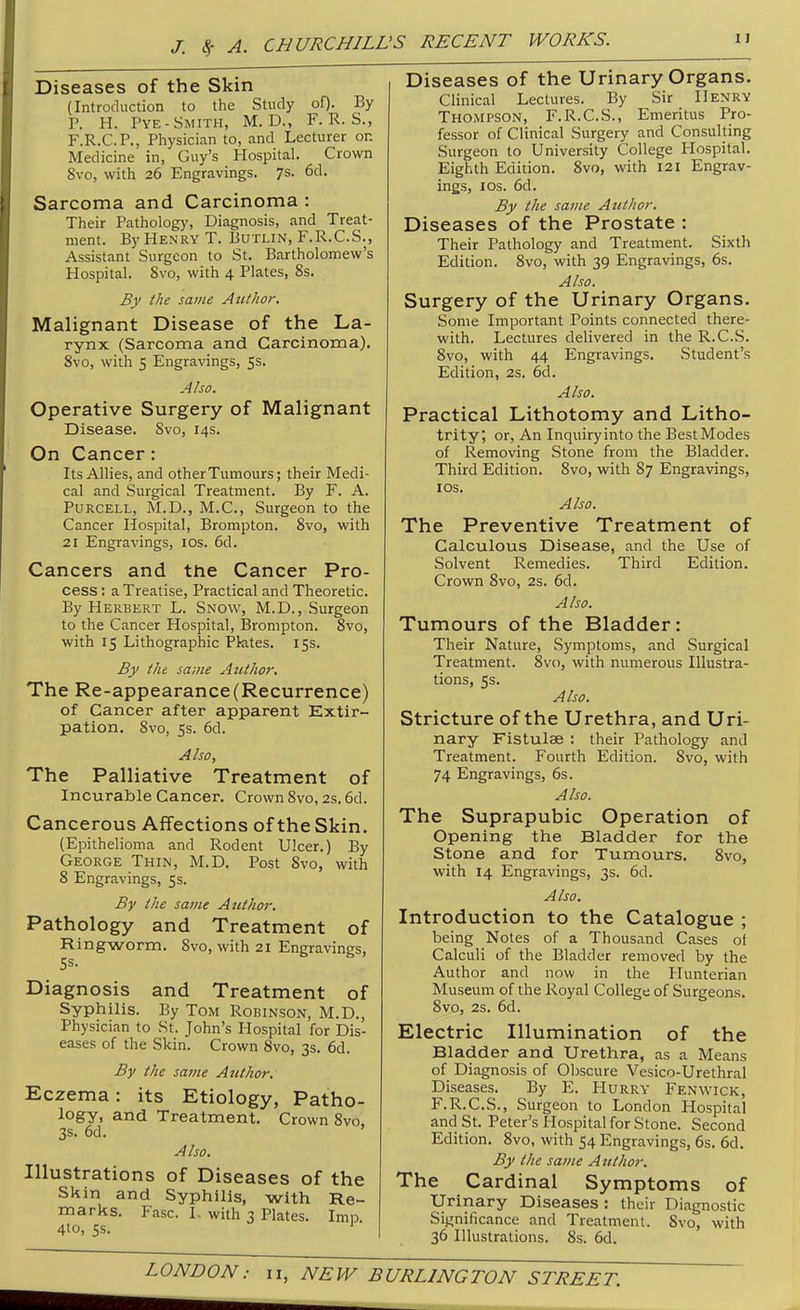 Diseases of the Skin (Introduction to the Study of). By P. H. Pye-Smith, M. D., F. R. S., F.R.C.P., Physician to, and Lecturer or. Medicine in, Guy's Hospital. Crown 8vo, with 26 Engravings. 7s. 6d. Sarcoma and Carcinoma : Their Patholog)', Diagnosis, and Treat- ment. By Henry T. Butlin, F.R.C.S., Assistant Surgeon to St. Bartholomew's Hospital. Svo, with 4 Plates, 8s. By the same Author. Malignant Disease of the La- rynx (Sarcoma and Carcinoma). Svo, with 5 Engravings, 5s. Also. Operative Surgery of Malignant Disease. Svo, 14s. On Cancer: Its Allies, and other Tumours; their Medi- cal and Surgical Treatment. By F. A. PuRCELL, M.D., M.C., Surgeon to the Cancer Hospital, Brompton. Svo, with 21 Engravings, los. 6d. Cancers and the Cancer Pro- cess : a Treatise, Practical and Theoretic. By Herbert L. Snow, M.D., Surgeon to the Cancer Hospital, IBrompton. Svo, with 15 Lithographic Pktes. 15s. By the same Author, The Re-appearance(Recurrence) of Cancer after apparent Extir- pation. Svo, 5s. 6d. Also, The Palliative Treatment of Incurable Cancer. Crown Svo, 2s. 6d. Cancerous Affections of the Skin. (Epithelioma and Rodent Ulcer.) By George Thin, M.D. Post Svo, with 8 Engravings, 5s. By the same Author. Pathology and Treatment of Ringworm. Svo, with 21 Engravings, Diagnosis and Treatment of Syphilis. By Tom Rohinson, M.D., Physician to St. John's Hospital for Dis- eases of the Skin. Crown Svo, 3s. 6d. By the same Author. Eczema: its Etiology, Patho- logy, and Treatment. Crown Svo 3s. 6d. Also. Illustrations of Diseases of the Skin and Syphilis, with Re- marks. Fasc. I- with 3 Plates. Imn 4to, Ss. ' Diseases of the Urinary Organs. Clinical Lectures. By Sir Henry Thompson, F.R.C.S., Emeritus Pro- fessor of Clinical Surgery and Consulting Surgeon to University College Hospital. Eighth Edition. Svo, with 121 Engrav- ings, los. 6d. By the same Author. Diseases of the Prostate : Their Pathology and Treatment. Sixth Edition. Svo, with 39 Engravings, 6s. Also. Surgery of the Urinary Organs. Some Important Points connected there- with. Lectures delivered in the R.C.S. Svo, with 44 Engravings. Student's Edition, 2s. 6d. Also. Practical Lithotomy and Litho- trity; or, An Inquiryinto the BestModes of Removing Stone from the Bladder. Third Edition. Svo, with 87 Engravings, los. Also. The Preventive Treatment of Calculous Disease, and the Use of Solvent Remedies. Third Edition. Crown Svo, 2s. 6d. Also. Tumours of the Bladder: Their Nature, Symptoms, and Surgical Treatment. Svo, with numerous Illustra- tions, 5s. Also. Stricture of the Urethra, and Uri- nary Fistulae : their Pathology and Treatment. Fourth Edition. Svo, with 74 Engravings, 6s. Also. The Suprapubic Operation of Opening the Bladder for the Stone and for Tumours. Svo, with 14 Engravings, 3s. 6d. Also. Introduction to the Catalogue ; being Notes of a Thousand Cases ot Calculi of the Bladder removed by the Author and now in the Hunterian Museum of the Royal College of Surgeons. Svo, 2s. 6d. Electric Illumination of the Bladder and Urethra, as a Means of Diagnosis of Obscure Vesico-Urethral Diseases. By E. Hurry Fenwick, F.R.C.S., Surgeon to London Hospital and St. Peter's Hospital for Stone. Second Edition. Svo, with 54 Engravings, 6s. 6d. By the same Author. The Cardinal Symptoms of Urinary Diseases : their Diagnostic Significance and Treatment. Svo, with 36 Illustrations. 8s. 6d.