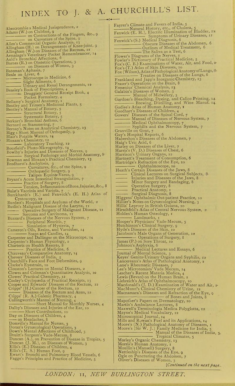 INDEX TO J. & A. CHURCHILL'S LIST. &c., 9 Abeicrombie s Medical Jurisprudence, 2 Adams (\V.) on Clubfoot, 9 , , ^. on Contractions of the Fingers, on Curvature of the Spine, 9 Allen's Commercial Organic Analysis, 13 . AUingham (H.) on Derangements of Knee-joint, 9 AUiniham (W.) on Diseases of tlie R«cuim, 12 Armatage's Veterinary Pocket Remembrancer, 14 Auld's Bronchial Affections, 6 Barnes (R.) on Obstetric Operations, 3 . on Diseases of Women, 3 Bateman's Aphasia, 7 Beale on Liver, 6 , Microscope in Medicine, 6 Slight Ailments, 6 Urinary and Renal Derangements, 12 Beasley's Book of Prescriptions, 4 _ Druggists' General Receipt Book, 4 Pocket Formulary, 4 Bellamy's Surgical Anatomy, i Bentley and Trimen's Medicinal Plants, s Bentley's Manual of Botany, 5 Structural Botany, 5 Systematic Botany, 5 Berkart's Bronchial Asthma, 6 Bernard on Stammering, 7 Bemay's Notes on Analytical Chemistry, 13 Bigg s Short Manual of OrthopEedy, 9 Blair's Potable Waters, 14 Bloxam's Chemistry, 12 ■ Laboratory Teaching, 12 Bousfield's Photo-Micrography, T4 Bowlby's Injuries and Diseases of Nerves, g Surgical Pathology and Morbid Anatomy, y Bowman and Bloxam's Practical Chemistry, 13 Brodhurst's Anchylosis, 9 . Curvatures, &c., of the Spine, 9 Orthopaedic Surgery, 9 Talipes Equino-Varus, 9 Bryant's Acute Intestinal Strangulation, 7 Practice of Surgery, 8 Tension, Inflammation of Bone, Injuries, &c., 8 Buist's Vaccinia and Variola, 7 Burckhardt's (E.) and Fenivick's (E. H.) Atlas of Cystoscopy, 12 Burdett's Hospitals and Asylums of the World, 2 Butlin's Malignant Disease of the Larynx, 11 Operative Surgery of Malignant Disease, 11 Sarcoma and Carcinoma, II Buzzard's Diseases of the Nervous System, 7 Peripheral Neuritis, 7 Simulation of Hysteria, 7 Cameron's Oils, Resins, and Varnishes, 14 Soaps and Candles, 14 Carpenter and Dallinger on the Microscope, 14 Carpenter's Human Physiology, 2 Charteris on Health Resorts, 8 Practice of Medicine, 6 Chauveau's Comparative Anatomy, 14 Chevers' Diseases of India, 5 Churchill's Face and Foot Deformities, 9 Clarke's Eyestrain, 10 Clouston's Lectures on Mental Diseases, 2 Clowes and Coleman's Quantitative Analysis, ic Clowes' Practical Chemistry, 12 Cooley's Cyclopjedia of Practical Receipts, 13 Cooper and Edwards' Diseases of the Rectum, 12 Cripps' (H.) Cancer of the Rectum, 12 Diseases of the Rectum and Anus, 12 Cripps' (R. A.) Galenic Pharmacy, 4 CuUingworth's Manual of Nursing, 4 Short Manual for Monthly Nurses, 4 Dalby's Diseases and Injuries of the Ear, 10 Short Contributions, 10 Day on Diseases of Children, 4 on Headaches, 8 Uomville's Manual for Nurses, 3 Doran's Gynjecological Operations, 3 Down's Mental Affections of Childhood, 3 Druitt's Surgeon's Vade-Mecum, 8 Duncan (A.), on Prevention of Disease in Tropics, 5 Duncan (J. M.), on Diseases of Women, 3 Ellis's (E.) Diseases of Children, 4 Ellis's (T. S.) Human Foot, 9 Ewart's Bronchi and Pulmonary Blood Vessels, 6 Fagge's Principles and Practice of Medicine, 5 Fayrer's Climate and Fevers of India, 5 -Natural History, etc., of Cholera, 5 Fenwick (E. H.), Electric Illumination of Bladder, 11: Symptoms of Urinary Diseases, ii Fenwick's (S.) Medical Diagnosis, 6 Obscure Diseases of the Abdomen, o Outlines of Medical Treatment, 6 The Saliva as a Test, 6 Flower's Diagrams of the Nerves, i Fowler's Dictionary of Practical Medicine, 5 Fox's (C. B.) Examinations of Water, Air, and Food, 2- Fox's (T.) Atlas of Skin Diseases, 10 Fox (Wilson), Atlas ofPathological Anatomy of Lungs, 15- Treatise on Diseases of the Lungs, 6 Frankland and Japp's Inorganic Chemistry, 13 Fraser's Operations on the Brain, 8 Fresenius' Chemical Analysis, 13 Galabin's Diseases of Women, 3 Manual of Midwifery, 3 Gardner's Bleaching, Dyeing, and Calico Printing, 14 —'■ Brewing, Distilling, and Wine Manuf. 14. Godlee's Atlas of Human Anatomy, i Goodhart's Diseases of Children, 4 Gowers' Diseases of the Spinal Cord, 7 Manual of Diseases of Nervous System, 7 Medical Ophthalmoscopy, 7 Syphilis and the Nervous System, 7 • Granville on Gout, 7 Guy's Hospital Reports, 6 Habershon's Diseases of the Abdomen, 7 Haig's Uric Acid, 6 Harley on Diseases of the Liver, 7 Harris's (V. D.) Diseases of Chest, 6 Harrison's Urinary Organs, 12 Hartnett's Treatment of Consumption, 6 Hartridge's Refraction of the Eye, 10 ■ Ophthalmoscope, 10 Heath's Certain Diseases of the Jaws, 8 Clinical Lectures on Surgical Subjects, 8 Injuries and Diseases of the Jaws, 8 Minor Surgery and Bandaging, 8 Operative Surgery, 8 Practical Anatomy, i Surgical Diagnosis, 8 Higgens' Ophthalmic Out-patient Practice, 10 Hillier's Notes on Gynascological Nursing, 3 Hillis' Leprosy in British Guiana, 10 Hirschfeld's Atlas of Central Nervous System, 2 Holden's Human Osteology, i Landmarks, i Hooper's Physicians' Vade-Mecum, 5 Hutchinson's Clinical Surgery, 9 Hyde's Diseases of the Skin, 10 Jacobson's Male Organs of Generation, 12 Operations of Surgery, 8 James (P.) on Sore Throat, 10 Johnson's Asphyxia, 6 Medical Lectures and Essays, 6 Journal of Mental Science, 3 Keyes' Genito-Urinary Organs and Syphilis, 12 Lancereaux's Atlas of Pathological Anatomy, 3 Lane's Rheumatic Diseases, 7 Lee's Microtomists' Vade Mecum, 14 Lescher's Recent Materia Medica, 4 Lewis (Bevan) on the Human Brain, 2 Liebreich's Atlas of Ophthalmoscopy, 10 Macdonald's (J. D.) Examination of Water and Air, 2- MacMunn's Clinical Chemistry of Urine, 12 Macnamara's Diseases and Refraction of the Eye, 9 of Bones and Joints, 8 Mapotlier's Papers on Dermatology, lo Martin's Ambulance Lectures, 8 Maxwell's Terminologia Medica Polyglotta, 12 Mayne's Medical Vocabulary, 12 Microscopical Journal, 14 Mills and Rowan's Fuel and its Applications, 14 Moore's (N.) Pathological Anatomy of Diseases, i Moore's (Sir W. J.) Family Medicine for India, 5 Manual of the Diseases of India, 5, Tropical Climates, 5 Morley's Organic Chemistry, 13 Morris's Human Anatomy, r Moullin's(Mansell) Surgery, 8 Nettleship's Diseases of the Eye, 9 Ogle on Puncturing the Abdomen, 7 Oliver's Diseases of Women, 3 [Continued on the next page.