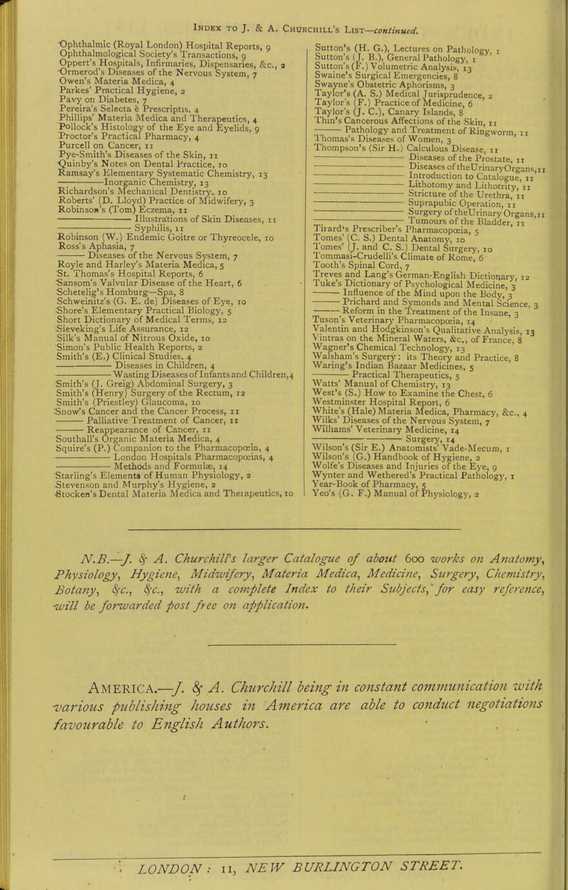-Ophthalmic (Royal London) Hospital Reports, 9 Ophthalmological Society's Transactions, 0 Oppert's Hospitals, Infirmaries, Dispensaries, fee, a Ormerod's Diseases of the Nervous System, 7 Owen's Materia Medica, 4 Parkes' Practical Hygiene, 2 Pavy on Diabetes, 7 Pereira's Selecta e Prescriptis, 4 Phillips' Materia Medica and Therapeutics, 4 Pollock's Histology of the Eye and Eyelids, 9 Proctor's Practical Pharmacy, 4 Purcell on Cancer, n Pye-Smith's Diseases of the Skin, 11 ■Quinby's Notes on Dental Practice, 10 Ramsay's Elementary Systematic Chemistry, 13 —; Inorganic Chemistry, 13 Richardson's Mechanical Dentistry, 10 Roberts' (D. Lloyd) Practice of Midwifery, 3 Robinson's (Tom) Eczema, 11 Illustrations of Skin Diseases, 11 Syphilis, 11 Robinson (W.) Endemic Goitre or Thyreocele, 10 Ross's Aphasia, 7 Diseases of the Nervous System, 7 Royle and Harley's Materia Medica, 5 St. Thomas's Hospital Reports, 6 ■Sansom's Valvular Disease of the Heart, 6 Schetelig's Homburg—Spa, 8 Schweinitz's (G. E. de) Diseases of Eye, 10 Shore's Elementary Practical Biology, 5 Short Dictionary of Medical Terms, 12 Sieveking's Life Assurance, 12 Silk's Manual of Nitrous Oxide, 10 Simon's Public Health Reports, 2 Smith's (E.) Clinical Studies, 4 Diseases in Children, 4 Wasting Diseases of Infants and Children,4 Smith's (J. Greig) Abdominal Surgery, 3 Smith's (Henry) Surgery of the Rectum, 12 Smith's (Priestley) Glaucoma, 10 Snow's Cancer and the Cancer Process, 11 Palliative Treatment of Cancer, 11 Reappearance of Cancer, 11 Southall's Organic Materia Medica, 4 Squire's (P.) Companion to the Pharmacopoeia, 4 London Hospitals Pharmacopoeias, 4 Methods and FormulEe, 14 Starling's Elements of Human Physiology, 2 Stevenson and Murphy's Hygiene, 2 •Stocken's Dc-ntal Materia Medica and Theiapeutics, 10 Sutton's (H. G.), Lectures on Patholocy r Sutton's (J. B.), General Pathology-, i Sutton's(F.) Volumetric Analysis, 13 Swaine's Surgical Emergencies, 8 Swayne's Obstetric Aphorisms, 3 Taylor's (A. S.) Medical Jurisprudence, 2 Taylor's (F.) Practice of Medicine, 6 Taylor's (J. C), Canary Islands, 8 Thm's Cancerous Affections of the .Skin, 11 — Pathology and Treatment of Ringworm, j i Thomas's Diseases of Women, 3 Thompson's (Sir H.) Calculous Disease, n Diseases of the Prostate, 11 Diseases of theUrinaryOrgans,ir Introduction to Catalogue, 11 Lithotomy and Liihotrity, 11 Stricture of the Urethra, 11 Suprapubic Operation, 11 Surgery of theUrinary Organs.ij — — —— Tumours of the Bladder, 11 J irard|s Prescriber s Pharmacopoeia, 5 Tomes' (C. S.) Dental Anatomy, 10 Tomes' {). and C. S.) Dental Surgery, 10 Tomraasi-Crudelli's Climate of Home, 6 Tooth's Spinal Cord, 7 Treves and Lang's German-English Dictionary, 12 Tuke's Dictionary of Psychological Medicine, 3 Influence of the Mind upon the Body, 3 Prichard and Symonds and Mental Science, 3 Reform in the Treatment of the Insane, 3 Tuson's Veterinary Pharmacopoeia, 14 Valentin and Hodgkinson's Qualitative Analysis, 13 Vintras on the Mineral Waters, &c., of France, 8 Wagner's Chemical Technology, 13 Walsham's Surgery : its Theory and Practice, 8 Waring's Indian Bazaar Medicines, 5 Practical Therapeutics, 5 Watts' Manual of Chemistry, 13 West's (S.) How to Examine the Chest, 6 Westminster Hospital Report, 6 White's (Hale) Materia Medica, Pharmacy, &c., 4 Wilks' Diseases of the Nervous System, 7 Williams' Veterinary Medicine, 14 Surgerj', 14 Wilson s (Sir E.) Anatomists' Vade-Mecum, i Wilson's (G.) Handbook of Hygiene, 2 Wolfe's Diseases and Injuries of the Eye, 9 Wynter and Wethered's Practical Pathology, i Year-Book of Pharmacy, 5 Yeo's (G. F.) Manual of Physiology, 2 N.B.—J. ^- A. ChurcMirs larger Catalogue of about 600 works on Anatomy^ Physiology^ Hygiene^ Midwifery, Materia Medica, Medicine, Surgery, Chemistry, Botany, ^c, SiC, with a complete Index to their Subjects,'for easy reference, ■will be forwarded post free on application. America.—■/. ^ A. Churchill being in constant communication zvith various publishing houses in America are able to conduct negotiations favourable to English Authors.