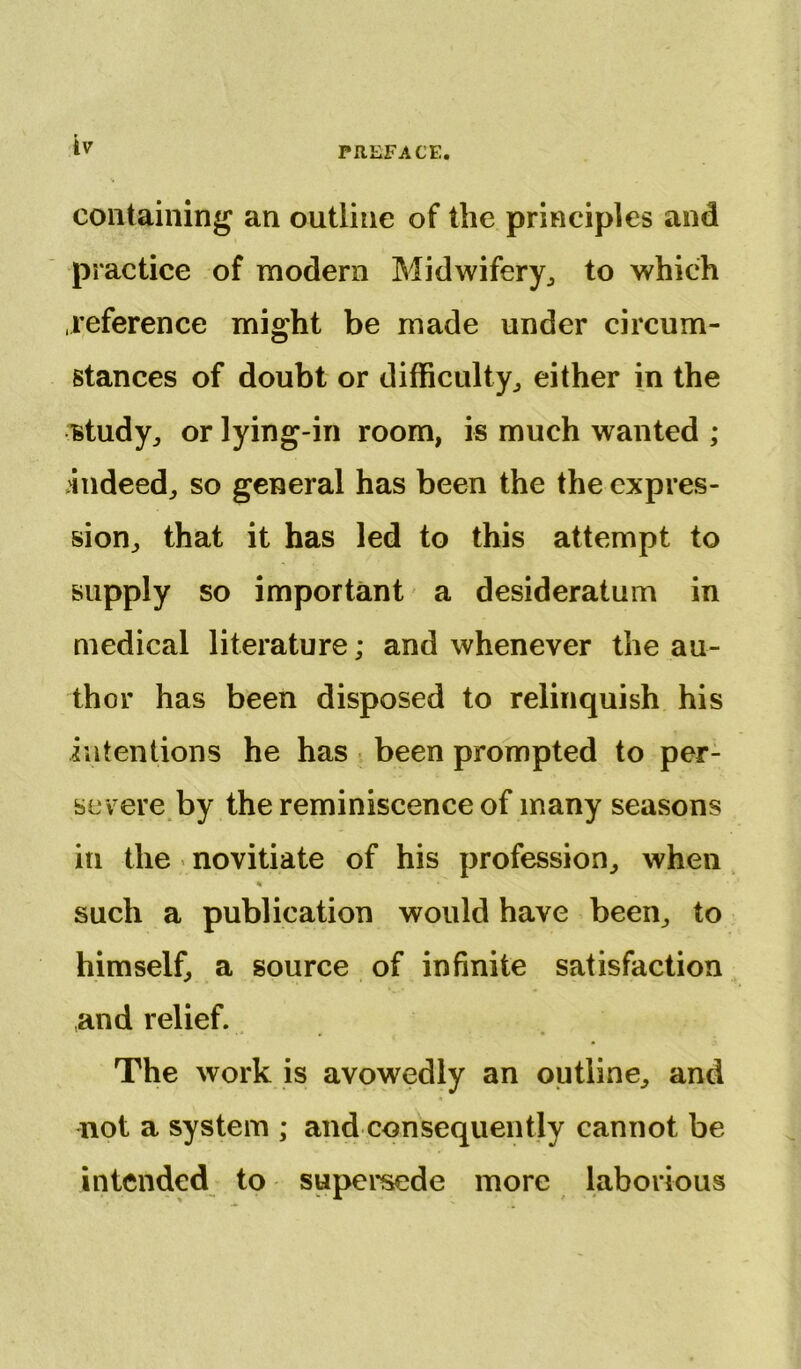 containing an outline of the principles and practice of modern Midwifery,, to which .reference might be made under circum- stances of doubt or difficulty, either in the study, or lying-in room, is much wanted ; .indeed, so general has been the the expres- sion, that it has led to this attempt to supply so important a desideratum in medical literature; and whenever the au- thor has been disposed to relinquish his intentions he has been prompted to per- severe by the reminiscence of many seasons in the novitiate of his profession, when % *' such a publication would have been, to himself, a source of infinite satisfaction ,and relief. The work is avowedly an outline, and not a system ; and consequently cannot be intended to supersede more laborious