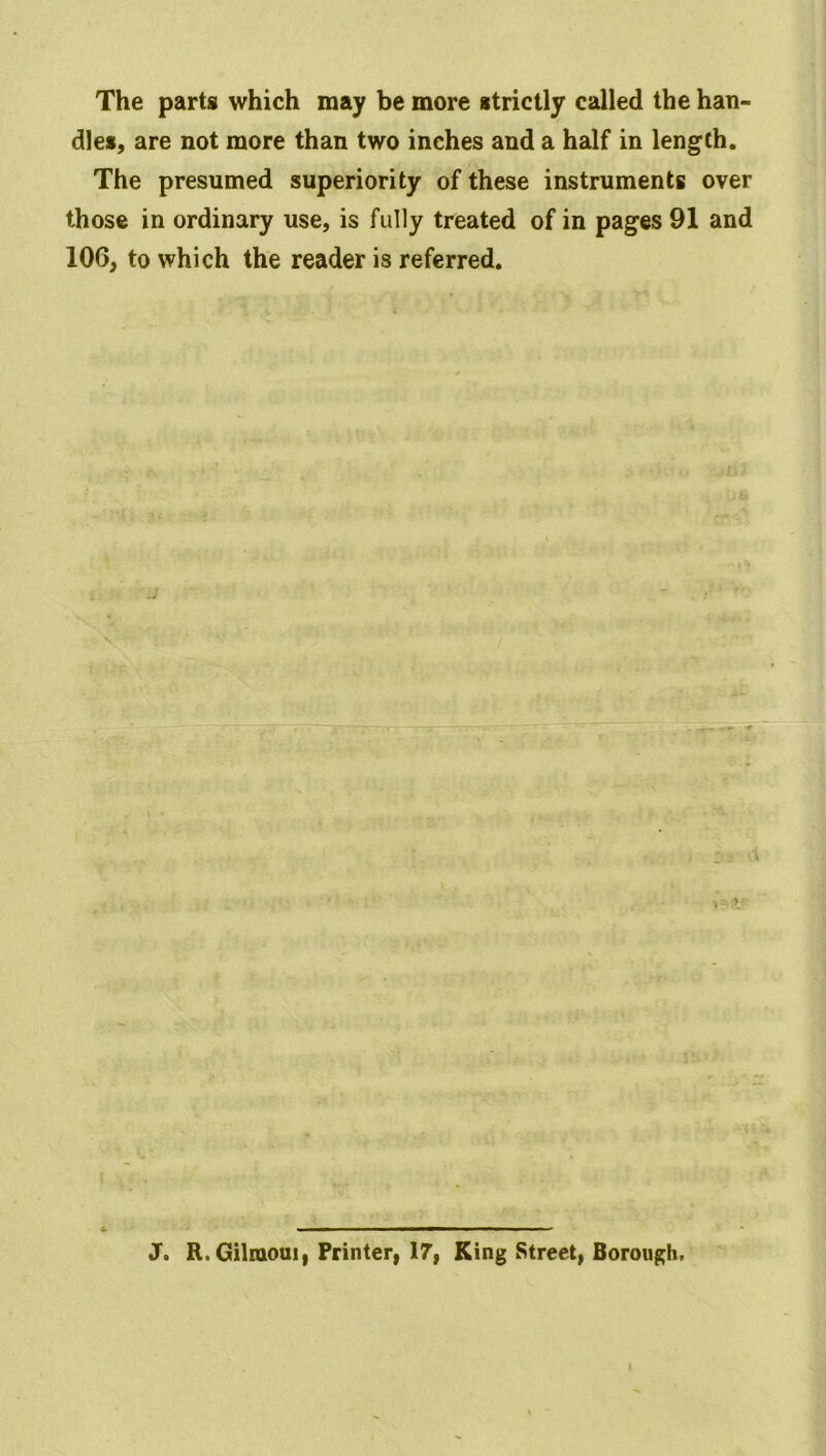 The parts which may be more strictly called the han- dles, are not more than two inches and a half in length. The presumed superiority of these instruments over those in ordinary use, is fully treated of in pages 91 and 106, to which the reader is referred. I Jo R. Gilmoui, Printer, 17, King Street, Borough, I