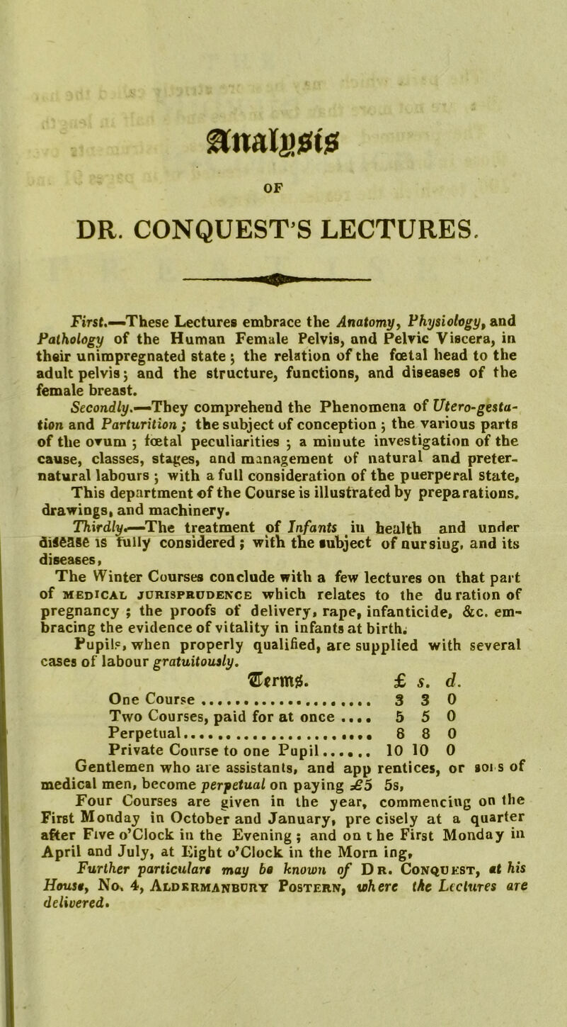 OF DR. CONQUEST S LECTURES. First.—'These Lectures embrace the Anatomy, Physiology, and Pathology of the Human Female Pelvis, and Pelvic Viscera, in their unimpregnated state \ the relation of the foetal head to the adult pelvis j and the structure, functions, and diseases of the female breast. Secondly.—They comprehend the Phenomena of Utero-gesta- tion and Parturition ; the subject of conception ; the various parts of the ovum 5 foetal peculiarities 5 a miuute investigation of the cause, classes, stages, and management of natural and preter- natural labours ; with a full consideration of the puerperal state. This department of the Course is illustrated by preparations, drawings, and machinery. Thirdly*—The treatment of Infants iu health and under disease is fully considered ; with the subject of nursiug, and its diseases, The Winter Courses conclude with a few lectures on that part of medical jurisprudence which relates to the duration of pregnancy ; the proofs of delivery, rape, infanticide, &c. em- bracing the evidence of vitality in infants at birth; Pupil?, when properly qualified, are supplied with several cases of labour gratuitously. ®crmg. £ s. d. One Course 3 3 0 Two Courses, paid for at once .... 5 5 0 Perpetual 8 8 0 Private Course to one Pupil 10 10 0 Gentlemen who are assistants, and app rentices, or soi s of medical men, become perpetual on paying £5 5s, Four Courses are given in the year, commencing on the First Monday in October and January, pre cisely at a quarter after Five o’Clock in the Evening ; and on t he First Monday in April and July, at Eight o’Clock in the Morn, ing. Further particulars may ba known of Dr. Conquest, at his Housa, No. 4, Aldkrmanbury Postern, where the Lectures are delivered.