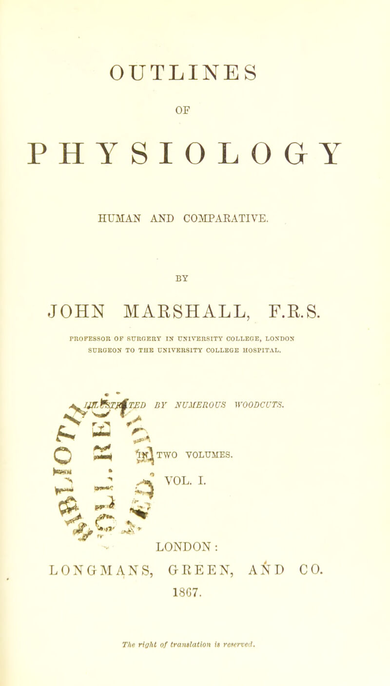 OUTLINES OF PHYSIOLOGY HUMAN AND COMPARATIVE. BY JOHN MARSHALL, F.R.S. PROFESSOR OF SUROERY IN UNIVERSITY COLLEGE, LONDON SURGEON TO THE UNIVERSITY COLLEGE HOSPITAL. NUMER 0 US WOODCUTS, BY r S. — ^^TWO VOLUMES. ^ ^ VOL. I. ^ LONDON: LONGiNIANS, GREEN, AND CO. 18G7. The right of translation is reserved.