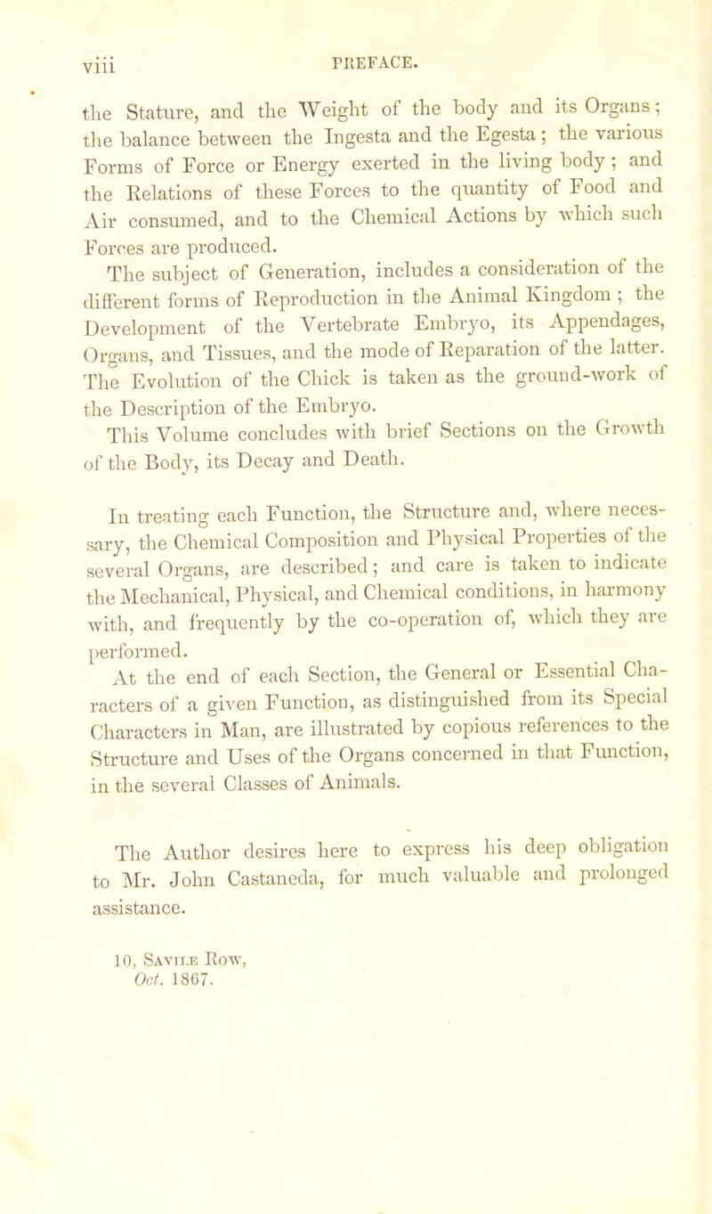 the Stature, and the Weight of the body and its Organs; the balance between the Ingesta and the Egesta ; the various Forms of Force or Energy exerted in the living body; and the Kelations of these Forces to the quantity of Food and Air consumed, and to the Chemical Actions by which such Forces are produced. The subject of Generation, includes a consideration of the different forms of Reproduction in the Animal Kingdom ; the Development of the Vertebrate Embryo, its Appendages, Organs, and Tissues, and the mode of Reparation of the latter. The Evolution of the Chick is taken as the ground-work of the Description of the Embryo. This Volume concludes with brief Sections on the Growth of the Body, its Decay and Death. In treating each Function, the Structure and, wheie neces- sary, the Chemical Composition and Physical Properties of the several Organs, are described; and care is taken to indicate the Mechanical, Physical, and Chemical conditions, in harmony with, and frequently by the co-operation of, Avhich they are performed. At the end of each Section, the General or Essential Cha- racters of a given Function, as distinguished from its Special Characters in Man, are illustrated by copious references to the Structure and Uses of the Organs concerned in that Function, in the several Classes of Animals. The Author desires here to express his deep obligation to Mr. John Castaneda, for much valuable and prolonged assistance. 10, Savii.e Row, Oct. 1867.