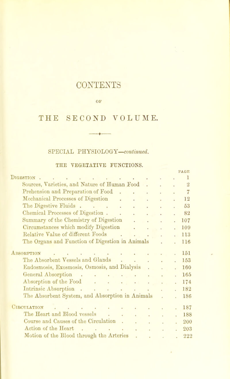 CONTEXTS OF THE SECOND VOLUME. —♦— SPECIAL PHYSIOLOGY— THE VEGETATIVE FUNCTIONS. PAGE Digestion ........... 1 Sources, Varieties, and Nature of Human Food ... 2 Prehension and Preparation of Food 7 Mechanical Processes of Digestion . . . . .12 The Digestive Fluids ........ 53 Chemical Processes of Digestion 82 Summary of the Chemistry of Digestion .... 107 Circumstances which modify Digestion . . . .109 Eelative Value of different Foods . . . . .113 The Organs and Function of Digestion in Animals . .116 Absorption .151 The Absorbent Vessels and Glands 153 Endosmosis, Exosmosis, Osmosis, and Dialysis . . .100 General Absorption . . . . . . . .165 Absorption of the Food 174 Intrinsic Absorption . . . . . . . .182 The Absorbent System, and Absorption in Animals . . 186 CiBCniATION 187 The Heart and Blood vessels . . . . . .188 Course and Causes of the Circidation ..... 200 Action of the Heart 203 Motion of tlie Blood through the Arteries .... 222