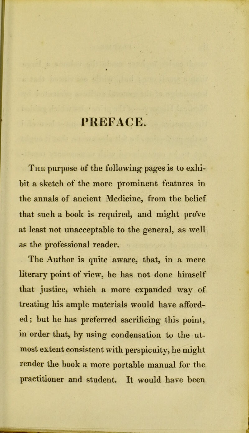 PREFACE. The purpose of the following pages is to exhi- bit a sketch of the more prominent features in the annals of ancient Medicine, from the belief that such a hook is required, and might proVe at least not unacceptable to the general, as well as the professional reader. The Author is quite aware, that, in a mere literary point of view, he has not done himself that justice, which a more expanded way of treating his ample materials would have afford- ed ; but he has preferred sacrificing this point, in order that, by using condensation to the ut- most extent consistent with perspicuity, he might render the hook a more portable manual for the practitioner and student. It would have been