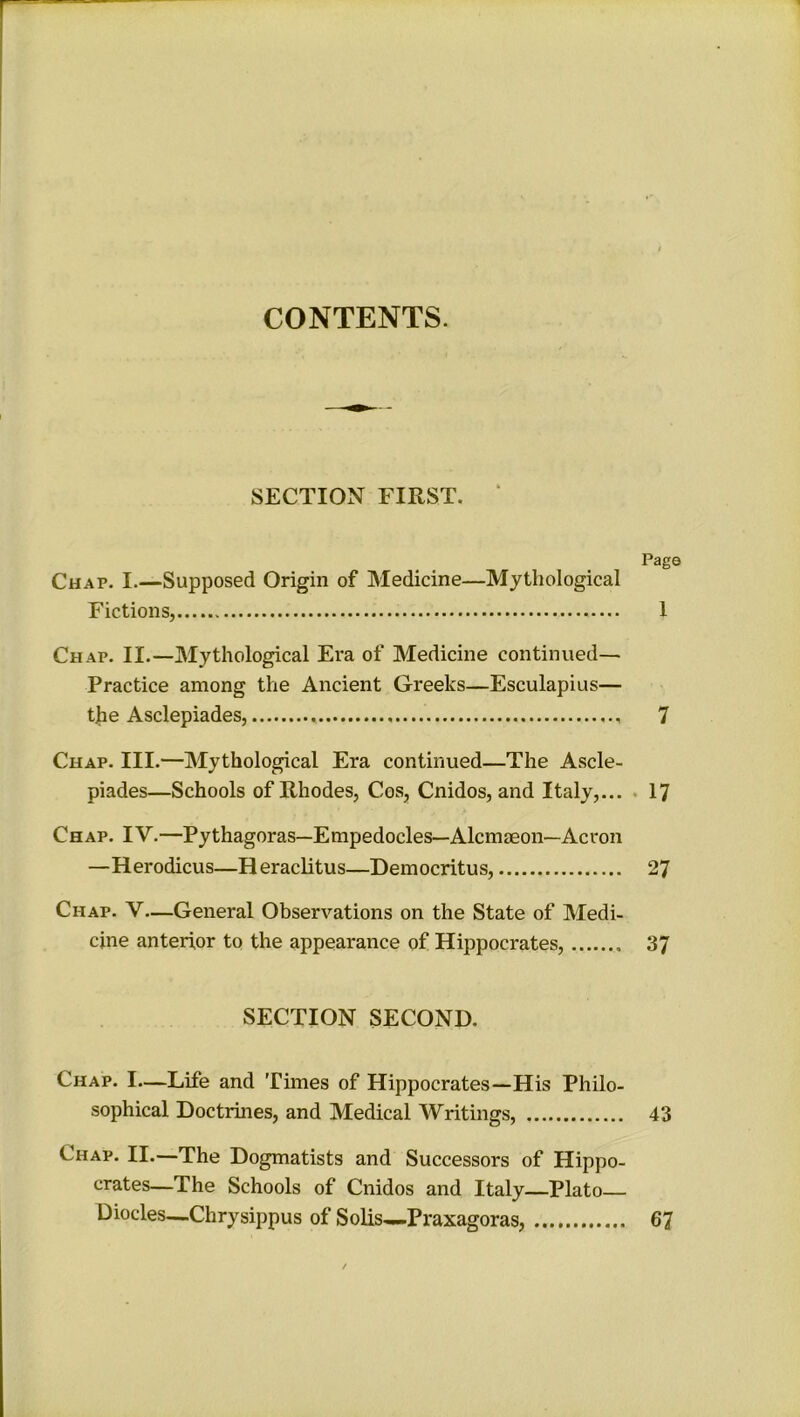 CONTENTS. SECTION FIRST. Pag< Chap. I.—Supposed Origin of Medicine—Mythological Fictions, 1 Chap. II.—Mythological Era of Medicine continued— Practice among the Ancient Greeks—Esculapius— the Asclepiades, 7 Chap. III.—Mythological Era continued—The Ascle- piades—Schools of Rhodes, Cos, Cnidos, and Italy,... 17 Chap. IV.—Pythagoras—Empedocles—Alcmaeon—Acron —Herodicus—Heraclitus—Democritus, Chap. V—General Observations on the State of Medi- cine anterior to the appearance of Hippocrates, 37 SECTION SECOND. Chap. I—Life and Times of Hippocrates—His Philo- sophical Doctrines, and Medical Writings, 43 Chap. II.—The Dogmatists and Successors of Hippo- crates—The Schools of Cnidos and Italy—Plato— Diodes—.Chrysippus of Solis—Praxagoras, 67 /