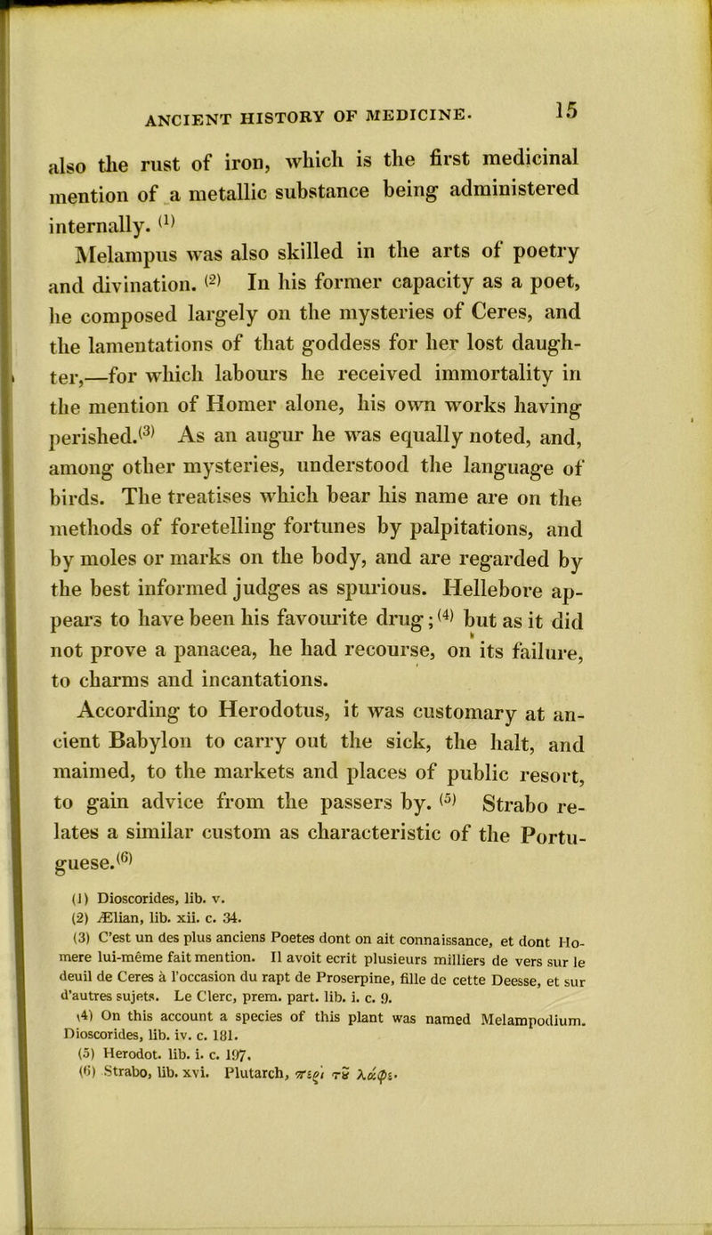 also the rust of iron, which is the first medicinal mention of a metallic substance being administered internally. (1) Melampus was also skilled in the arts of poetry and divination. <2) In his former capacity as a poet, lie composed largely on the mysteries of Ceres, and the lamentations of that goddess for her lost daugh- ter,—for which labours lie received immortality in the mention of Homer alone, his own works having perished.(3) As an augur he was equally noted, and, among other mysteries, understood the language of birds. The treatises which bear his name are on the methods of foretelling fortunes by palpitations, and by moles or marks on the body, and are regarded by the best informed judges as spurious. Hellebore ap- pears to have been his favourite drug; <4> but as it did not prove a panacea, he had recourse, on its failure, to charms and incantations. According to Herodotus, it was customary at an- cient Babylon to carry out the sick, the halt, and maimed, to the markets and places of public resort, to gain advice from the passers by. Strabo re- lates a similar custom as characteristic of the Portu- guese.(6) (J) Dioscorides, lib. v. (2) iElian, lib. xii. c. 34. (3) C’est un des plus anciens Poetes dont on ait connaissance, et dont Ho- mere lui-meme fait mention. II avoit ecrit plusieurs milliers de vers sur le deuil de Ceres a l’occasion du rapt de Proserpine, fille dc cette Deesse, et sur d’autres sujets. Le Clerc, prem. part. lib. i. c. 9. \4) On this account a species of this plant was named Melampodium. Dioscorides, lib. iv. c. 131. (5) Herodot. lib. i. c. 197. (6) Strabo, lib. xvi. Plutarch, t-S XuQi-