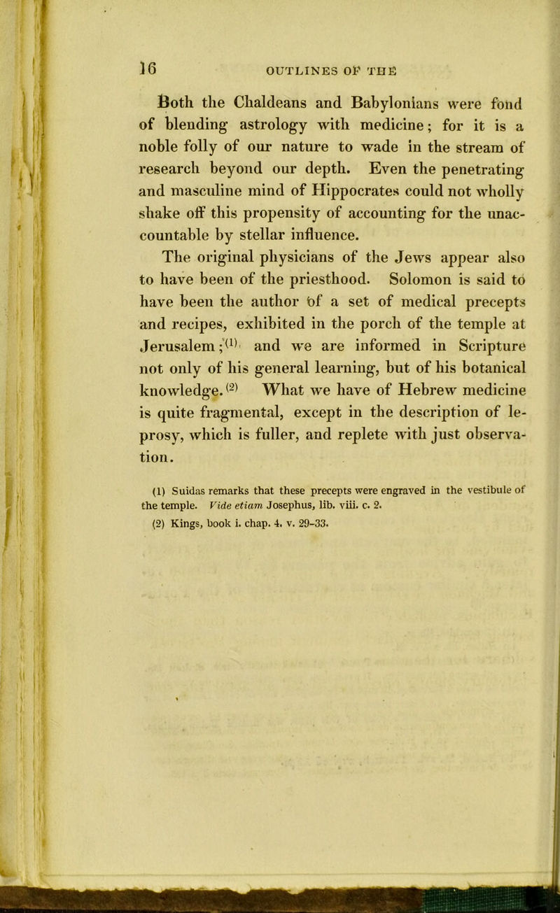 Both the Chaldeans and Babylonians were fond of blending astrology with medicine; for it is a noble folly of our nature to wade in the stream of research beyond our depth. Even the penetrating and masculine mind of Hippocrates could not wholly shake off this propensity of accounting for the unac- countable by stellar influence. The original physicians of the Jews appear also to have been of the priesthood. Solomon is said to have been the author bf a set of medical precepts and recipes, exhibited in the porch of the temple at Jerusalem ;(1) and we are informed in Scripture not only of his general learning, but of his botanical knowledge.(2) What we have of Hebrew medicine is quite fragmental, except in the description of le- prosy, which is fuller, and replete with just observa- tion. (1) Suidas remarks that these precepts were engraved in the vestibule of the temple. Vide etiam Josephus, lib. viii. c. 2. (2) Kings, book i. chap. 4. v. 29-33.