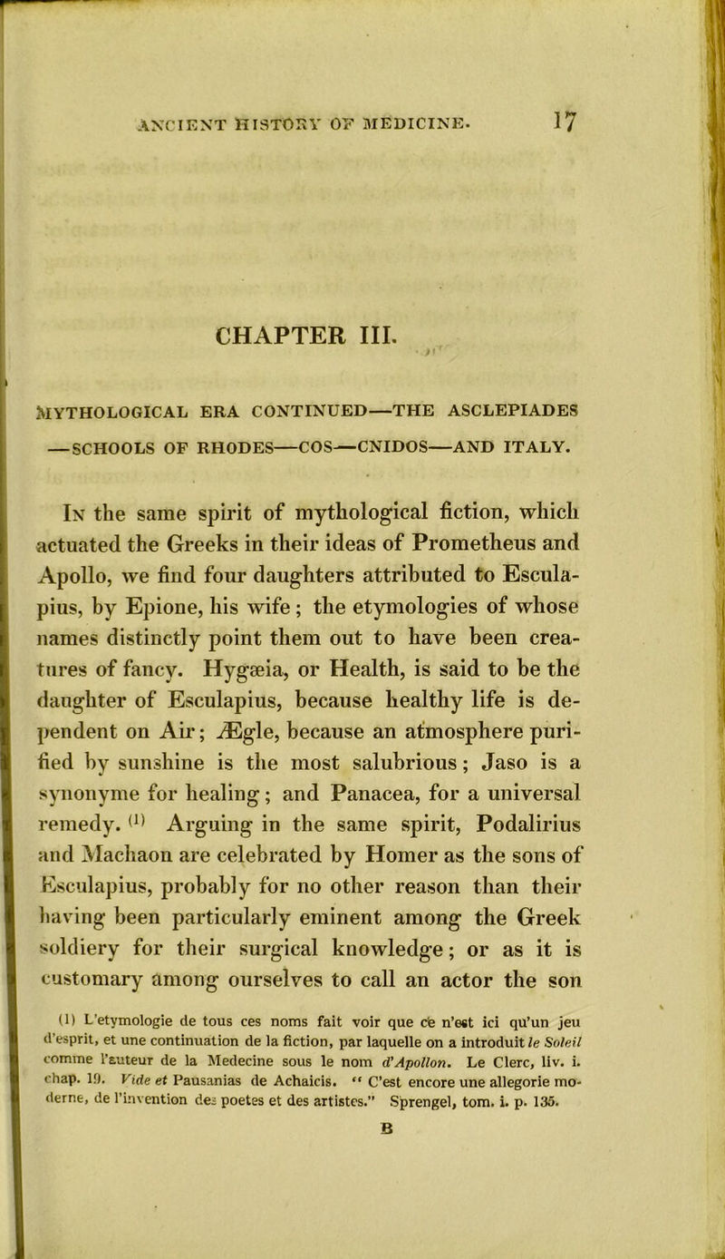 CHAPTER III. • ft* Mythological era continued—the asclepiades — SCHOOLS OF RHODES—COS—CNIDOS—AND ITALY. In the same spirit of mythological fiction, which actuated the Greeks in their ideas of Prometheus and Apollo, we find four daughters attributed to Escula- pius, by Epione, his wife ; the etymologies of whose names distinctly point them out to have been crea- tures of fancy. Hygseia, or Health, is said to be the daughter of Esculapius, because healthy life is de- pendent on Air; iEgle, because an atmosphere puri- fied by sunshine is the most salubrious; Jaso is a synonyme for healing; and Panacea, for a universal remedy. (1) Arguing in the same spirit, Podalirius and Machaon are celebrated by Homer as the sons of Esculapius, probably for no other reason than their having been particularly eminent among the Greek soldiery for their surgical knowledge; or as it is customary among ourselves to call an actor the son (1) L’etymologie de tous ces noms fait voir que cte n’est id qu’un jeu d’esprit, et une continuation de la fiction, par laquelle on a introduit/e Soleil comme l’auteur de la Medecine sous le nom d’Apollon. Le Clerc, liv. i. chap. ID. Vide et Pausanias de Achaicis. “ C’est encore une allegorie mo- derne, de l’invention des poetes et des artistes.” Sprengel, tom. i. p. 135. B