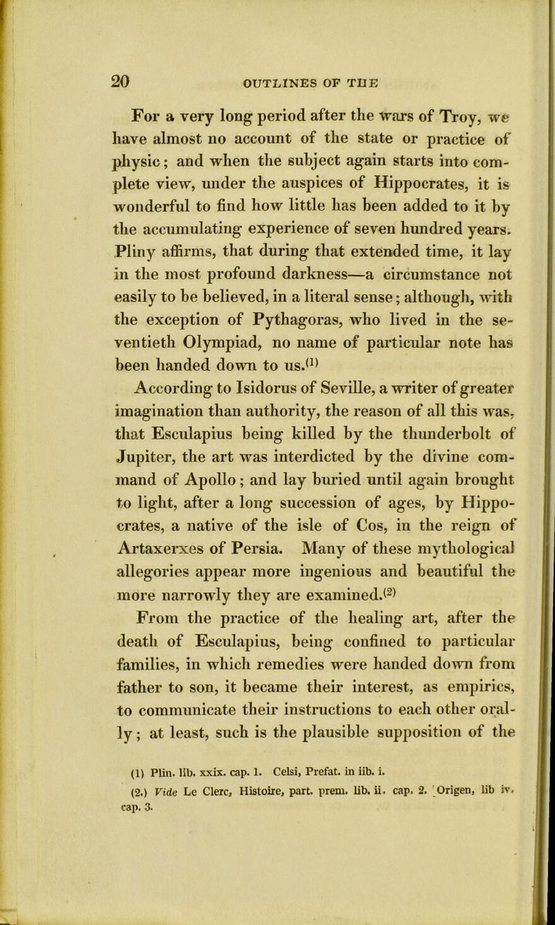 For a very long period after the wars of Troy, we have almost no account of the state or practice of physic; and when the subject again starts into com- plete view, under the auspices of Hippocrates, it is wonderful to find how little has been added to it by the accumulating experience of seven hundred years. Pliny affirms, that during that extended time, it lay in the most profound darkness—a circumstance not easily to he believed, in a literal sense; although, with the exception of Pythagoras, who lived in the se- ventieth Olympiad, no name of particular note has been handed down to us.(1) According to Isidorus of Seville, a writer of greater imagination than authority, the reason of all this was, that Esculapius being killed by the thunderbolt of Jupiter, the art was interdicted by the divine com- mand of Apollo; and lay buried until again brought to light, after a long succession of ages, by Hippo- crates, a native of the isle of Cos, in the reign of Artaxerxes of Persia. Many of these mythological allegories appear more ingenious and beautiful the more narrowly they are examined.*2* From the practice of the healing art, after the death of Esculapius, being confined to particular families, in which remedies were handed down from father to son, it became their interest, as empirics, to communicate their instructions to each other oral- ly; at least, such is the plausible supposition of the (1) Plin. lib. xxix. cap. 1. Celsi, Prefat. in iib. i. (2.) Vido Le Clerc, Histoire, part, prern. lib. ii. cap. 2. Origen, lib iv. cap. 3.