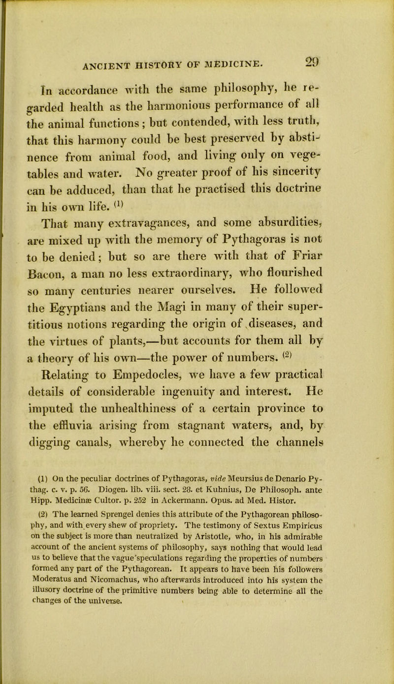 In accordance with the same philosophy, he re- garded health as the harmonious performance of all the animal functions; but contended, with less truth, that this harmony could be best preserved by absti- nence from animal food, and living’ oidy on vege- tables and water. No greater proof of his sincerity can be adduced, than that he practised this doctrine in his own life. (I) That many extravagances, and some absurdities, are mixed up with the memory of Pythagoras is not to be denied; but so are there with that of Friar Bacon, a man no less extraordinary, who flourished so many centuries nearer ourselves. He followed the Egyptians and the Magi in many of their super- titious notions regarding the origin of diseases, and the virtues of plants,—but accounts for them all by a theory of his own—the power of numbers. (2) Relating to Empedocles, we have a few practical details of considerable ingenuity and interest. He imputed the unhealthiness of a certain province to the effluvia arising from stagnant waters, and, by digging canals, whereby he connected the channels (1) On the peculiar doctrines of Pythagoras, vide Meursius de Denario Py- thag. c. v. p. 56. Diogen. lib. viii. sect. 28. et Kuhnius, De Philosoph. ante Hipp. Medicinae Cultor. p. 252 in Ackermann. Opus, ad Med. Histor. (2) The learned Sprengel denies this attribute of the Pythagorean philoso- phy, and with every shew of propriety. The testimony of Sextus Empiricus on the subject is more than neutralized by Aristotle, who, in his admirable account of the ancient systems of philosophy, says nothing that would lead us to believe that the vague’speculations regarding the properties of numbers formed any part of the Pythagorean. It appears to have been his followers Moderatus and Nicomachus, who afterwards introduced into his system the illusory doctrine of the primitive numbers being able to determine all the changes of the universe.